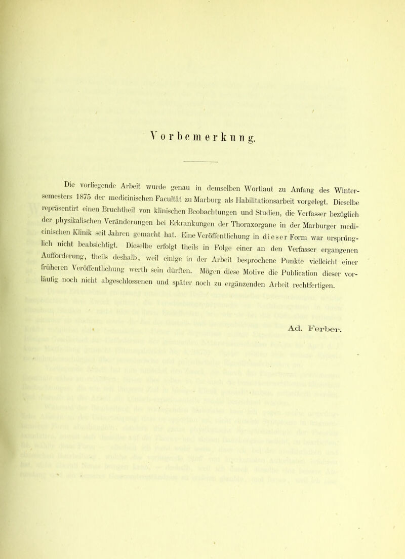 V o r b e m e r k 11 n g. Die vorliegende Arbeit wurde genau in demselben Wortlaut zu Anfang des Winter- semesters 1875 der medicinischen Facultät zu Marburg als Habilitationsarbeit vorgelegt. Dieselbe leprasentirt einen Bruchtheil von klinischen Beobachtungen und Studien, die Verfasser bezüglich der physikalischen Veränderungen bei Erkrankungen der Thoraxorgane in der Marburger medi- cinischen Klinik seit Jahren gemacht hat. Eine Veröffentlichung in dieser Form war ursprüng- lich nicht beabsichtigt. Dieselbe erfolgt theils in Folge einer an den Verfasser ergangenen Aufforderung, theils deshalb, weil einige in der Arbeit besprochene Punkte vielleicht einer früheren Veröffentlichung vvertli sein dürften. Mögen diese Motive die Publication dieser vor- läufig noch nicht abgeschlossenen und später noch zu ergänzenden Arbeit rechtfertigen. Ad. Herbei1.