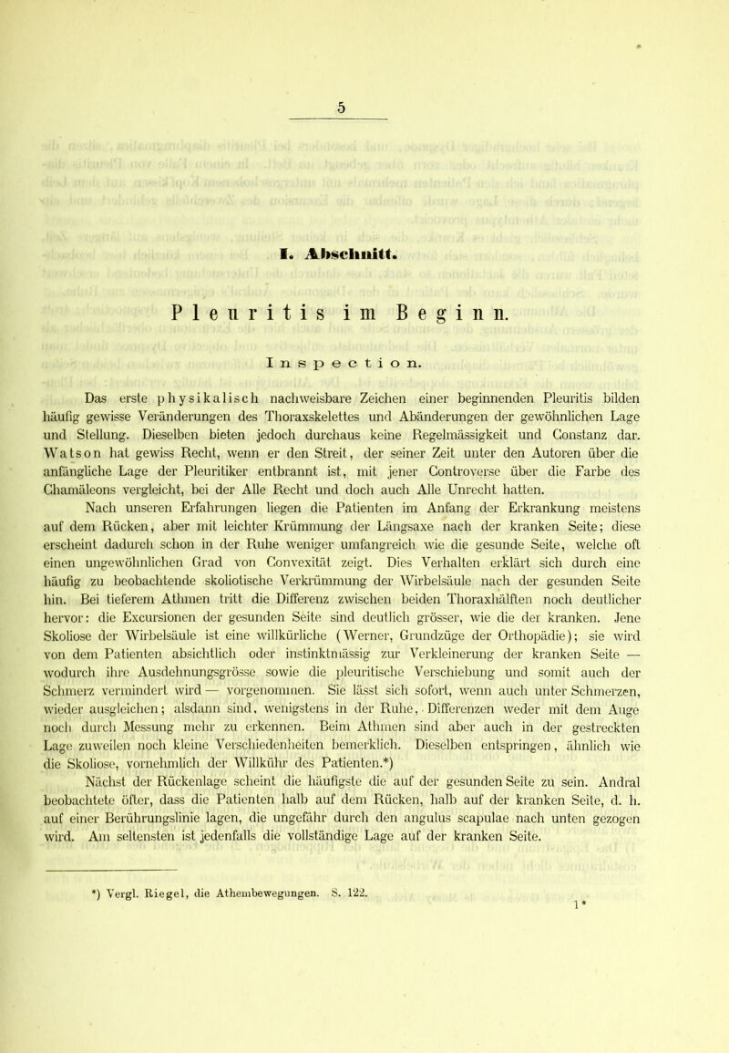 1. Abschnitt. Pleuritis im Beginn. Inspection. Das erste physikalisch nachweisbare Zeichen einer beginnenden Pleuritis bilden häufig gewisse Veränderungen des Thoraxskelettes und Abänderungen der gewöhnlichen Lage und Stellung. Dieselben bieten jedoch durchaus keine Regelmässigkeit und Gonstanz dar. Watson hat gewiss Recht, wenn er den Streit, der seiner Zeit unter den Autoren über die anfängliche Lage der Pleuritiker entbrannt ist., mit jener Gontroverse über die Farbe des Chamäleons vergleicht, bei der Alle Recht und doch auch Alle Unrecht hatten. Nach unseren Erfahrungen liegen die Patienten im Anfang der Erkrankung meistens auf dem Rücken, aber mit leichter Krümmung der Längsaxe nach der kranken Seite; diese erscheint dadurch schon in der Ruhe weniger umfangreich wie die gesunde Seite, welche oft einen ungewöhnlichen Grad von Convexität zeigt. Dies Verhalten erklärt sich durch eine häufig zu beobachtende skoliotische Verkrümmung der Wirbelsäule nach der gesunden Seite hin. Bei tieferem Athmen tritt die Differenz zwischen beiden Thoraxhälften noch deutlicher hervor: die Excursioncn der gesunden Seite sind deutlich grösser, wie die der kranken. Jene Skoliose der Wirbelsäule ist eine willkürliche (Werner, Grundzüge der Orthopädie); sie wird von dem Patienten absichtlich oder instinktmässig zur Verkleinerung der kranken Seite — wodurch ihre Ausdehnungsgrösse sowie die pleuritische Verschiebung und somit auch der Schmerz vermindert wird — vorgenommen. Sie lässt sich sofort, wenn auch unter Schmerzen, wieder ausgleichen; alsdann sind, wenigstens in der Ruhe, • Differenzen weder mit dem Auge noch durch Messung mehr zu erkennen. Beim Athmen sind aber auch in der gestreckten Lage zuweilen noch kleine Verschiedenheiten bemerklich. Dieselben entspringen, ähnlich wie die Skoliose, vornehmlich der Willkühr des Patienten.*) Nächst der Rückenlage scheint die häufigste die auf der gesunden Seite zu sein. Andral beobachtete öfter, dass die Patienten halb auf dem Rücken, halb auf der kranken Seite, d. h. auf einer Berührungslinie lagen, die ungefähr durch den angulus scapulae nach unten gezogen wird. Am seltensten ist jedenfalls die vollständige Lage auf der kranken Seite. [) Vergl. Riegel, die Athembewegungen. S. 122. 1*
