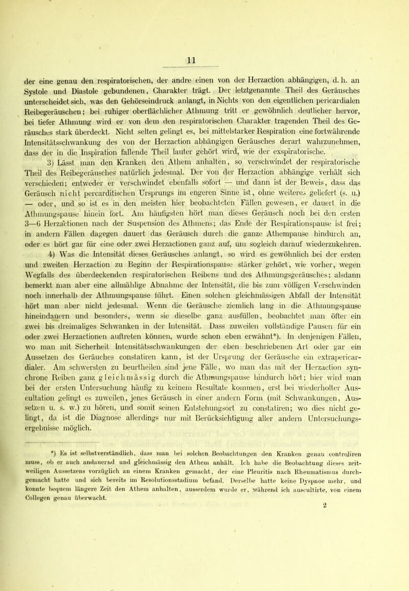 der eine genau den respiratorischen, der andre einen von der Herzaction abhängigen, d. h. an Systole und Diastole gebundenen, Charakter trägt. Der letztgenannte Theil des Geräusches unterscheidet sich, was den Gehörseindruck anlangt, in Nichts von den eigentlichen pericardialen Reibegeräuschen; bei ruhiger oberflächlicher Athmung tritt er gewöhnlich deutlicher hervor, bei tiefer Athmung wird er von dem den respiratorischen Charakter tragenden Theil des Ge- räuschlos stark überdeckt. Nicht selten gelingt es, bei mittelstarker Respiration eine fortwährende Intensitätsschwankung des von der Herzaction abhängigen Geräusches derart wahrzunehmen, dass der in die Inspiration fallende Theil lauter gehört wird, wie der exspiratoi ische. 3) Lässt man den Kranken den Athem arihalten, so verschwindet der respiratorische Theil des Reibegeräusches natürlich jedesmal. Der von der Herzaction abhängige verhält sich verschieden; entweder er verschwindet ebenfalls sofort — und dann ist der Beweis, dass das Geräusch nicht percarditischen Ursprungs im engeren Sinne ist, ohne weiteres geliefert (s. u.) — oder, und so ist es in den meisten hier beobachteten Fällen gewesen, er dauert in die Athmungspause hinein fort. Am häufigsten hört man dieses Geräusch noch bei den ersten 3—ö Herzactionen nach der Suspension des Athmens; das Ende der Respirationspause ist frei; in andern Fällen dagegen dauert das Geräusch durch die ganze Athempause hindurch an, oder es hört gar für eine oder zwei Herzactionen ganz auf, um sogleich darauf wiederzukehren. 4) Was die Intensität dieses Geräusches anlangt, so wird es gewöhnlich bei der ersten und zweiten Herzaction zu Beginn der Respirationspause stärker gehört, wie vorher, wegen Wegfalls des überdeckenden respiratorischen Reibens und des Atlnnungsgeräusches; alsdann bemerkt man aber eine allmählige Abnahme der Intensität, die bis zum völligen Verschwinden noch innerhalb der Athmungspause führt. Einen solchen gleichmässigen Abfall der Intensität hört man aber nicht jedesmal. Wenn die Geräusche ziemlich lang in die Athmungspause hineindauern und besonders, wenn sie dieselbe ganz ausfüllen, beobachtet man öfter ein zwei bis dreimaliges Schwanken in der Intensität. Dass zuweilen vollständige Pausen für ein oder zwei Herzactionen anftreten können, wurde schon eben erwähnt*). In denjenigen Fällen, wo man mit Sicherheit Intensitätsschwankungen der eben beschriebenen Art oder gar ein Aussetzen des Geräuches constatiren kann, ist der Ursprung der Geräusche ein extrapericar- dialer. Am schwersten zu beurtheilen sind jene Fälle, wo man das mit der Herzaction syn- chrone Reiben ganz gleiclimässig durch die Athmungspause hindurch hört; hier wird man bei der ersten Untersuchung häufig zu keinem Resultate kommen, erst bei wiederholter Aus- cultation gelingt es zuweilen, jenes Geräusch in einer andern Form (mit Schwankungen, Aus- setzen u. s. w.) zu hören, und somit seinen Entstchungsort zu constatiren; wo dies nicht ge- lingt , da ist die Diagnose allerdings nur mit Berücksichtigung aller andern Untersuchungs- ergehnisse möglich. *) Es ist selbstverständlich, dass man bei solchen Beobachtungen den Kranken genau controfiren muss, ob er auch andauernd und gleichmässig den Athem anhält. Ich habe die Beobachtung dieses zeit- weiligen Aussetzens vorzüglich an einem Kranken gemacht, der eine Pleuritis nach Rheumatismus durch- gemacht hatte und sich bereits im Resolutionsstadium befand. Derselbe hatte keine Dyspnoe mehr, und konnte bequem längere Zeit den Athem anhalten, ausserdem wurde er, während ich auscultirte, von einem Collegen genau überwacht. 2