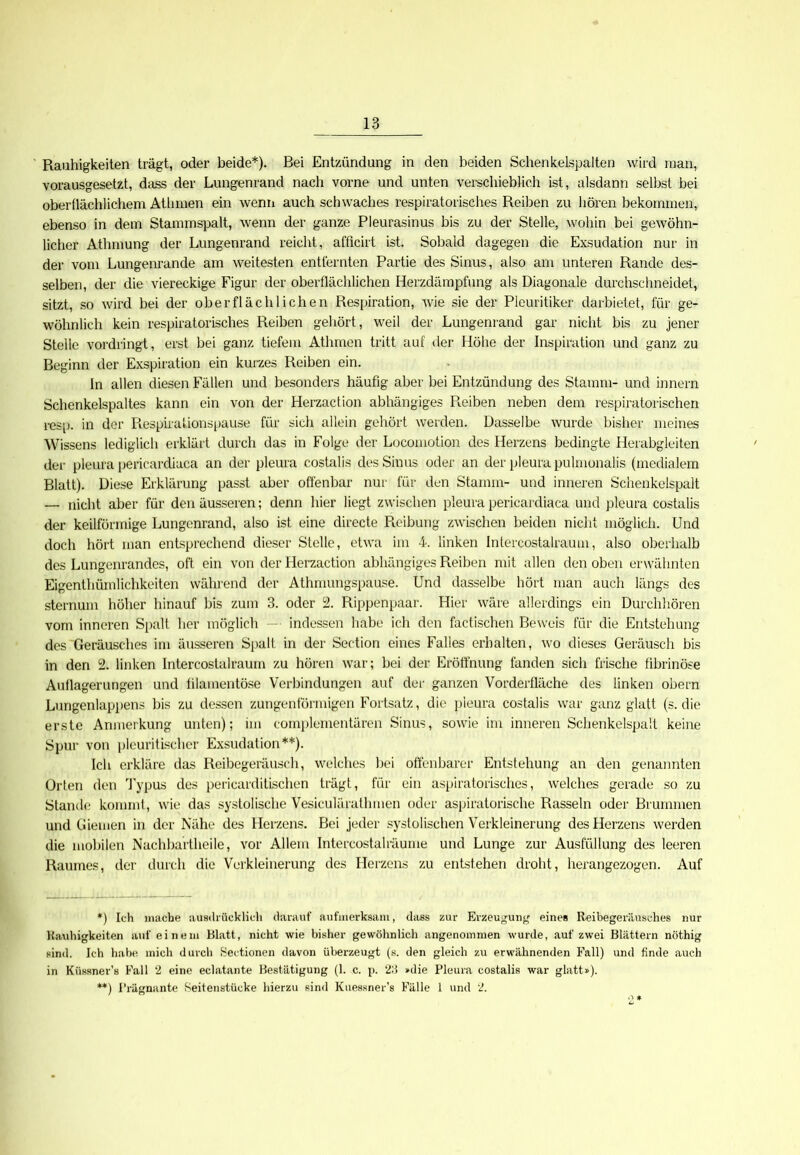 Rauhigkeiten trägt, oder beide*). Bei Entzündung in den beiden Schenkelspalten wird man, vorausgesetzt, dass der Lungenrand nach vorne und unten verschieblich ist, alsdann selbst bei oberflächlichem Athmen ein wenn auch schwaches respiratorisches Reiben zu hören bekommen, ebenso in dem Stammspalt, wenn der ganze Pleurasinus bis zu der Stelle, wohin bei gewöhn- licher Athmung der Lungenrand reicht, afficirt ist. Sobald dagegen die Exsudation nur in der vom Lungenrande am weitesten entfernten Partie des Sinus, also am unteren Rande des- selben, der die viereckige Figur der oberflächlichen Herzdämpfung als Diagonale durchschneidet, sitzt, so wird bei der oberflächlichen Respiration, wie sie der Pleuritiker darbietet, für ge- wöhnlich kein respiratorisches Reiben gehört, weil der Lungenrand gar nicht bis zu jener Stelle vordringt, erst bei ganz tiefem Athmen tritt auf der Höhe der Inspiration und ganz zu Beginn der Exspiration ein kurzes Reiben ein. ln allen diesen Fällen und besonders häufig aber bei Entzündung des Stamm- und innern Schenkelspaltes kann ein von der Herzaction abhängiges Reiben neben dem respiratorischen resp. in der Respirationspause für sich allein gehört werden. Dasselbe wurde bisher meines Wissens lediglich erklärt durch das in Folge der Locomotion des Herzens bedingte Herabgleiten der pleura pericardiaca an der pleura costalis des Sinus oder an der pleura pulmonalis (medialem Blatt). Diese Erklärung passt aber offenbar nur für den Stamm- und inneren Schenkelspalt — nicht aber für den äusseren; denn hier liegt zwischen pleura pericardiaca und pleura costalis der keilförmige Lungenrand, also ist eine directe Reibung zwischen beiden nicht möglich. Und doch hört man entsprechend dieser Stelle, etwa im 4. linken Intercostalraum, also oberhalb des Lungenrandes, oft ein von der Herzaction abhängiges Reiben mit allen den oben erwähnten Eigenthümlichkeiten während der Athmungspause. Und dasselbe hört man auch längs des sternum höher hinauf bis zum 3. oder 2. Rippenpaar. Hier wäre allerdings ein Durchhören vom inneren Spalt her möglich — indessen habe ich den factischen Beweis für die Entstehung des Geräusches im äusseren Spalt in der Section eines Falles erhalten, wo dieses Geräusch bis in den 2. linken Intercostalraum zu hören war; bei der Eröffnung fanden sich frische fibrinöse Auflagerungen und filamentöse Verbindungen auf der ganzen Vorderfläche des linken obern Lungenlappens bis zu dessen zungenförmigen Fortsatz, die pleura costalis war ganz glatt (s. die erste Anmerkung unten); im complementären Sinus, sowie im inneren Schenkelspalt keine Spur von pleuritischer Exsudation**). Ich erkläre das Reibegeräusch, welches bei offenbarer Entstehung an den genannten Orten den Typus des pericarditischen trägt, für ein äspiratorisches, welches gerade so zu Stande kommt, wie das systolische Vesiculärathmen oder aspiratorische Rasseln oder Brummen und Giemen in der Nähe des Herzens. Bei jeder systolischen Verkleinerung des Herzens werden die mobilen Nachbartheile, vor Allem Intercostalräunie und Lunge zur Ausfüllung des leeren Raumes, der durch die Verkleinerung des Herzens zu entstehen droht, herangezogen. Auf *) Ich mache ausdrücklich darauf aufmerksam, dass zur Erzeugung eines Reibegeräusches nur Rauhigkeiten auf einem Blatt, nicht wie bisher gewöhnlich angenommen wurde, auf zwei Blättern nöthig sind. Ich habe mich durch Sectionen davon überzeugt (s. den gleich zu erwähnenden Fall) und finde auch in Kiissner’s Fall 2 eine eclatante Bestätigung (1. c. p. 23 »die Pleura costalis war glatt»). **) Prägnante Seitenstücke hierzu sind Kuessner’s Fälle 1 und 2.