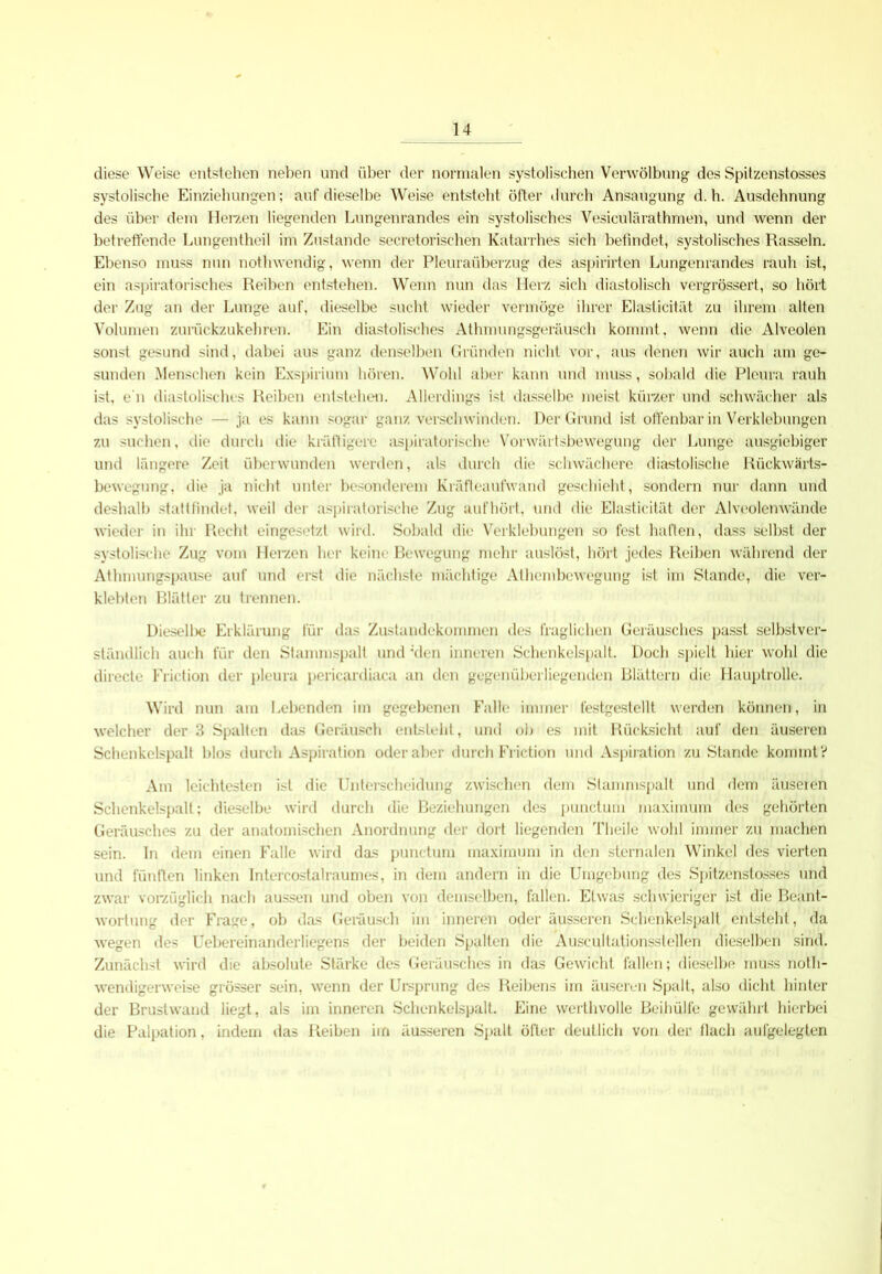 diese Weise entstehen neben und über der normalen systolischen Verwölbung des Spitzenstosses systolische Einziehungen; auf dieselbe Weise entsteht öfter durch Ansaugung d. h. Ausdehnung des über dem Herzen liegenden Lungenrandes ein systolisches Ve'siculärathmen, und wenn der betreffende Lungentheil im Zustande secretorischen Katarrhes sich befindet, systolisches Rasseln. Ebenso muss nun notlnvendig, wenn der Pleuraüberzug des aspirirten Lungenrandes rauh ist, ein aspiratorisches Reiben entstehen. Wenn nun das Herz sich diastolisch vergrössert, so hört der Zug an der Lunge auf, dieselbe sucht wieder vermöge ihrer Elaslicitüt zu ihrem alten Volumen zurückzukehren. Ein diastolisches Athmungsgeräusch kommt. wenn die Alveolen sonst gesund sind, dabei aus ganz denselben Gründen nicht vor, aus denen wir auch am ge- sunden Menschen kein Exspirium hören. Wohl aber kann und muss, sobald die Pleura rauh ist, e'n diastolisches Reiben entstehen. Allerdings ist dasselbe meist kürzer und schwächer als das systolische — ja es kann sogar ganz verschwinden. Der Grund ist offenbar in Verklebungen zu suchen, die durch die kräftigere aspiratorische Vorwärtsbewegung der Lunge ausgiebiger und längere Zeit überwunden werden, als durch die schwächere diastolische Rückwärts- bewegung, die ja nicht unter besonderem Kräfteaufwand geschieht, sondern nur dann und deshalb stattfindet, weil der aspiratorische Zug aufhört, und die Elasticität der Alveolenwände wieder in ihr Recht eingesetzt wird. Sobald die Verklebungen so fest haften, dass selbst der systolische Zug vom Herzen her keine Bewegung mehr auslöst, hört jedes Reiben während der Athmungspause auf und erst die nächste mächtige Athembcwegung ist im Stande, die ver- klebten Blätter zu trennen. Diesell>e Erklärung für das Zustandekommen des fraglichen Geräusches passt selbstver- ständlich auch für den Stammspalt und 'den inneren Schenkelspalt. Doch spielt hier wohl die directe Friction der pleura pericardiaca an den gegenüberliegenden Blättern die Hauptrolle. Wird nun am Lebenden im gegebenen Falle immer festgestellt werden können, in welcher der 3 Spalten das Geräusch entsteht, und ob es mit Rücksicht auf den äuseren Schenkelspall blos durch Aspiration oder aber durch Friction und Aspiration zu Stande kommt? Am leichtesten ist die Unterscheidung zwischen dem Stammspalt und dem äuseren Schenkelspalt; dieselbe wird durch die Beziehungen des punctum maximum des gehörten Geräusches zu der anatomischen Anordnung der dort liegenden Tlieile wohl immer zu machen sein, ln dem einen Falle wird das punctum maximum in den sternalen Winkel des vierten und fünften linken Intercostalraumes, in dem andern in die Umgebung des Spitzenstosses und zwar vorzüglich nach aussen und oben von demselben, fallen. Etwas schwieriger ist die Beant- wortung der Frage, ob das Geräusch im inneren oder äusseren Schenkelspalt entsteht, da wegen des Uebereinanderliegens der beiden Spalten die Auscultationsstellen dieselben sind. Zunächst wird die absolute Stärke des Geräusches in das Gewicht fallen; dieselbe muss noth- wendigerweise grösser sein, wenn der Ursprung des Reibens im äuseren Spalt, also dicht hinter der Brustwand liegt, als im inneren Schenkelspalt. Eine werthvolle Beihülfe gewährt hierbei die Palpation, indem das Reiben im äusseren Spalt öfter deutlich von der flach aufgelegten