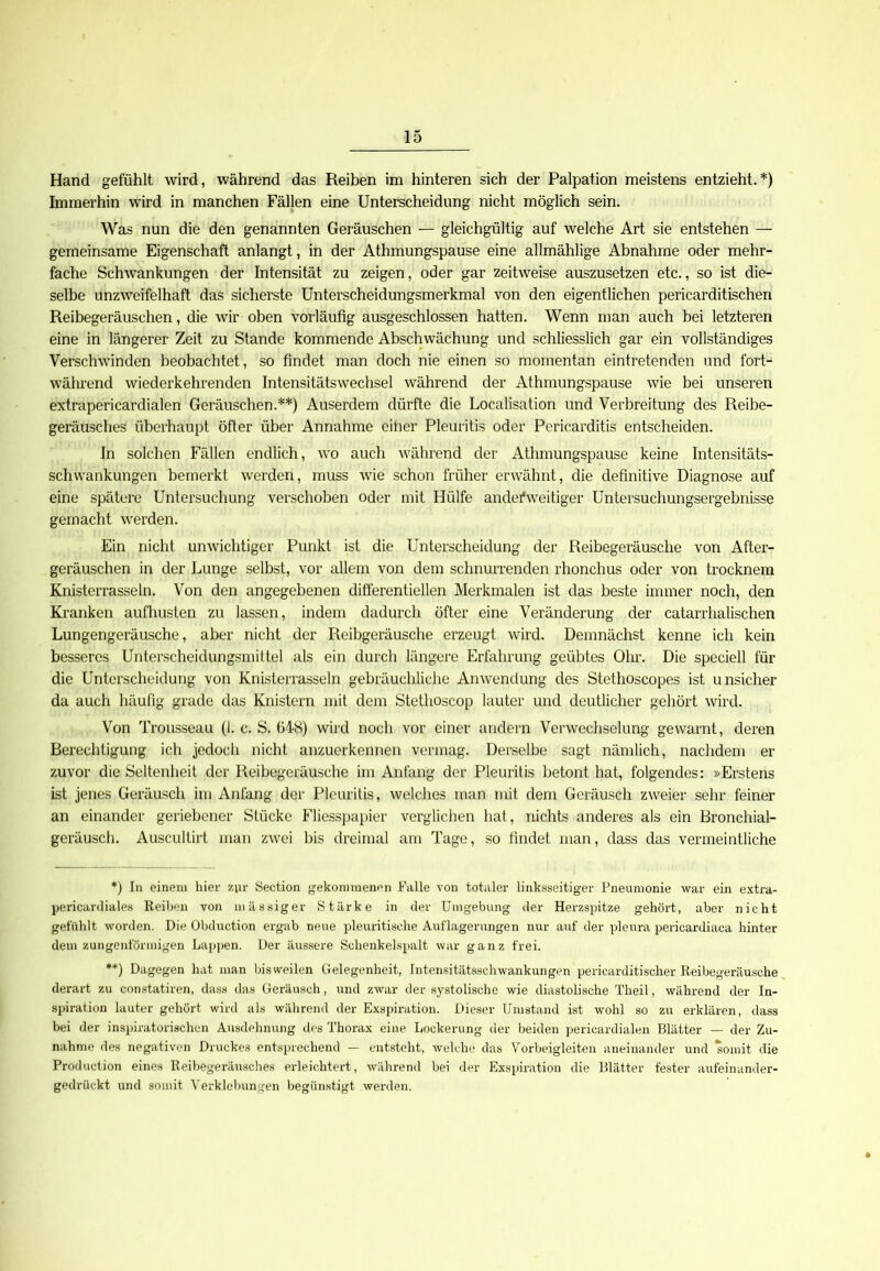 Hand gefühlt wird, während das Reiben im hinteren sich der Palpation meistens entzieht.*) Immerhin wird in manchen Fällen eine Unterscheidung nicht möglich sein. Was nun die den genannten Geräuschen — gleichgültig auf welche Art sie entstehen — gemeinsame Eigenschaft anlangt, in der Athmungspause eine allmählige Abnahme oder mehr- fache Schwankungen der Intensität zu zeigen, oder gar zeitweise auszusetzen etc., so ist die- selbe unzweifelhaft das sicherste Unterscheidungsmerkmal von den eigentlichen pericarditischen Reibegeräuschen, die wir oben vorläufig ausgeschlossen hatten. Wenn man auch bei letzteren eine in längerer Zeit zu Stande kommende Abschwächung und schliesslich gar ein vollständiges Verschwinden beobachtet, so findet man doch nie einen so momentan eintretenden und fort- während wiederkehrenden Intensitätswechsel während der Athmungspause wie bei unseren extrapericardialen Geräuschen.**) Auserdem dürfte die Localisation und Verbreitung des Reibe- geräusches überhaupt öfter über Annahme eitler Pleuritis oder Pericarditis entscheiden. In solchen Fällen endlich, wo auch während der Athmungspause keine Intensitäts- schwankungen bemerkt werden, muss wie schon früher erwähnt, die definitive Diagnose auf eine spätere Untersuchung verschoben oder mit Hülfe anderweitiger Untersuchungsergebnisse gemacht werden. Ein nicht unwichtiger Punkt ist die Unterscheidung der Reibegeräusche von After- geräuschen in der Lunge selbst, vor allem von dem schnurrenden rhonchus oder von trocknem Knisterrasseln. Von den angegebenen differentiellen Merkmalen ist das beste immer noch, den Kranken aufhusten zu lassen, indem dadurch öfter eine Veränderung der catarrhalischen Lungengeräusche, aber nicht der Reibgeräusche erzeugt wird. Demnächst kenne ich kein besseres Unterscheidungsmittel als ein durch längere Erfahrung geübtes Ohr. Die speciell für die Unterscheidung von Knisterrasseln gebräuchliche Anwendung des Stethoscopes ist unsicher da auch häufig grade das Knistern mit dem Stethoscop lauter und deutlicher gehört wird. Von Trousseau (I. c. S. 648) wird noch vor einer andern Verwechselung gewarnt, deren Berechtigung ich jedoch nicht anzuerkennen vermag. Derselbe sagt nämlich, nachdem er zuvor die Seltenheit der Reibegeräusche im Anfang der Pleuritis betont hat, folgendes: »Erstens ist jenes Geräusch im Anfang der Pleuritis, welches man mit dem Geräusch zweier sehr feiner an einander geriebener Stücke Fliesspapier verglichen hat, nichts anderes als ein Bronchial- geräusch. Auscullirt man zwei bis dreimal am Tage, so findet man, dass das vermeintliche *) In einem hier zur Section gekommen!'n Falle von totaler linksseitiger Pneumonie war ein extra- pericardiales Reiben von massiger Stärke in der Umgebung der Herzspitze gehört, aber nicht gefühlt worden. Die Obduction ergab neue pleuritische Auflagerungen nur auf der plenra pericardiaca hinter dem zungenförmigen Lappen. Der äussere Schenkelspalt war ganz frei. **) Dagegen hat man bisweilen Gelegenheit, Intensitätsschwankungen pericarditischer Reibegeräusche derart zu constatiren, dass das Geräusch, und zwar der systolische wie diastolische Theil, während der In- spiration lauter gehört wird als während der Exspiration. Dieser Umstand ist wohl so zu erklären, dass bei der inspiratorischen Ausdehnung des Thorax eine Lockerung der beiden pericardialen Blätter — der Zu- nahme des negativen Druckes entsprechend — entsteht, welche das Vorbeigleiten aneinander und somit die Production eines Reibegeräusches erleichtert, während bei der Exspiration die Blätter fester aufeinander- gedrückt und somit Verklebungen begünstigt werden.