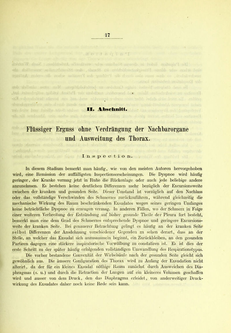 II. Abschnitt. Flüssiger Erguss ohne Verdrängung (1er Nachbarorgane und Ausweitung des Thorax. Inspection. In diesem Stadium bemerkt man häufig, wie von den meisten Autoren hervorgehoben wird, eine Remission der auffälligsten Inspectionserscheinungen. Die Dyspnoe wird häufig geringer, der Kranke vermag jetzt in Ruhe die Rückenlage oder auch jede beliebige andere anzunehmen. Es bestehen keine deutlichen Differenzen mehr bezüglich der Excursionsweite zwischen der kranken und gesunden Seite. Dieser Umstand ist vorzüglich auf den Nachlass oder das vollständige Verschwinden des Schmerzes zurückzuführen, während gleichzeitig die mechanische Wirkung des Raum beschränkenden Exsudates wegen seines geringen Umfanges keine beträchtliche Dyspnoe zu erzeugen vermag. In anderen Fällen, wo der Schmerz in Folge einer weiteren Verbreitung der Entzündung auf bisher gesunde Theile der Pleura fort besteht, bemerkt man eine dem Grad des Schmerzes entsprechende Dyspnoe und geringere Excursions- weite der kranken Seite. Bei genauerer Betrachtung gelingt es häufig an der kranken Seite selbst Differenzen der Ansdehnung verschiedener Gegenden zn sehen derart, dass an der Stelle, an welcher das Exsudat sich anzusammeln beginnt, ein Zurückbleiben, an den gesunden Partieen dagegen eine stärkere inspiratorische Vorwölbung zu constatiren ist. Es ist dies der erste Schritt zu der später häufig erfolgenden vollständigen Umwandlung des Respirationstypus. Die vorher bestandene Convexität der Wirbelsäule nach der gesunden Seite gleicht sich gewöhnlich aus. Die äussere Gonfiguration des Thorax wird zu Anfang der Exsudation nicht alterirt, da der für ein kleines Exsudat nöthige Raum zunächst durch Ausweichen des Dia- phragmas (s. u.) und durch die Retraction der Lungen auf ein kleineres Volumen geschaffen wird und ausser von dem Druck, den das Diaphragma erleidet, von anderweitiger Druck- wirkung des Exsudates daher noch keine Rede sein kann.
