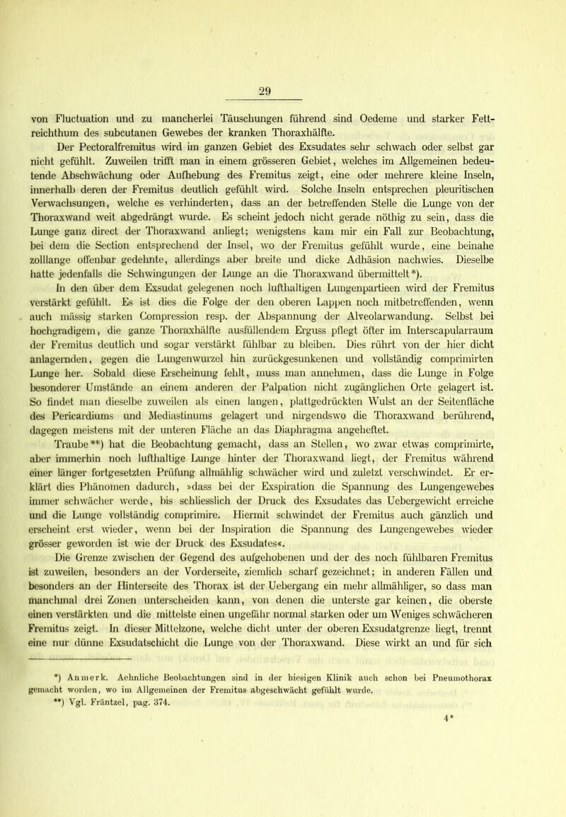 von Fluctuation und zu mancherlei Täuschungen führend sind Oedeme und starker Fett- reichthum des subcutanen Gewebes der kranken Thoraxhälfte. Der Pectoralfremitus wird im ganzen Gebiet des Exsudates sehr schwach oder selbst gar nicht gefühlt. Zuweilen trifft man in einem grösseren Gebiet, welches im Allgemeinen bedeu- tende Abschwächung oder Aufhebung des Fremitus zeigt, eine oder mehrere kleine Inseln, innerhalb deren der Fremitus deutlich gefühlt wird. Solche Inseln entsprechen pleuritischen Verwachsungen, welche es verhinderten, dass an der betreffenden Stelle die Lunge von der Thoraxwand weit abgedrängt wurde. Es scheint jedoch nicht gerade nöthig zu sein, dass die Lunge ganz direct der Thoraxwand anliegt; wenigstens kam mir ein Fall zur Beobachtung, bei dem die Section entsprechend der Insel, wo der Fremitus gefühlt wurde, eine beinahe zolllange offenbar gedehnte, allerdings aber breite und dicke Adhäsion nachwies. Dieselbe hatte jedenfalls die Schwingungen der Lunge an die Thoraxwand übermittelt*). In den über dem Exsudat gelegenen noch lufthaltigen Lungenpartieen wird der Fremitus verstärkt gefühlt. Es ist dies die Folge der den oberen Lappen noch mitbetreffenden, wenn auch massig starken Compression resp. der Abspannung der Alveolarwandung. Selbst bei hochgradigem, die ganze Thoraxhälfte ausfüllendem Erguss pflegt öfter im Interscapularraum der Fremitus deutlich und sogar verstärkt fühlbar zu bleiben. Dies rührt von der hier dicht anlagernden, gegen die Lungenwurzel hin zurückgesunkenen und vollständig comprimirten Lunge her. Sobald diese Erscheinung fehlt, muss man annehmen, dass die Lunge in Folge besonderer Umstände an einem anderen der Palpation nicht zugänglichen Orte gelagert ist. So findet man dieselbe zuweilen als einen langen, plattgedrückten Wulst an der Seitenfläche des Pericardiums und Mediastinums gelagert und nirgendswo die Thoraxwand berührend, dagegen meistens mit der unteren Fläche an das Diaphragma angeheftet. Traube**) hat die Beobachtung gemacht, dass an Stellen, wo zwar etwas comprimirte, aber immerhin noch lufthaltige Lunge hinter der Thoraxwand liegt, der Fremitus während einer länger fortgesetzten Prüfung allmählig schwächer wird und zuletzt verschwindet. Er er- klärt dies Phänomen dadurch, »dass bei der Exspiration die Spannung des Lungengewebes immer schwächer werde, bis schliesslich der Druck des Exsudates das Uebergewicht erreiche und die Lunge vollständig comprimire. Hiermit schwindet der Fremitus auch gänzlich und erscheint erst wieder, wenn bei der Inspiration die Spannung des Lungengewebes wieder grösser geworden ist wie der Druck des Exsudates«. Die Grenze zwischen der Gegend des aufgehobenen und der des noch fühlbaren Fremitus ist zuweilen, besonders an der Vorderseite, ziemlich scharf gezeichnet; in anderen Fällen und besonders an der Hinterseite des Thorax ist der Uebergang ein mehr allmähliger, so dass man manchmal drei Zonen unterscheiden kann, von denen die unterste gar keinen, die oberste einen verstärkten und die mittelste einen ungefähr normal starken oder um Weniges schwächeren Fremitus zeigt. In dieser Mittelzone, welche dicht unter der oberen Exsudatgrenze liegt, trennt eine nur dünne Exsudatschicht die Lunge von der Thoraxwand. Diese wirkt an und für sich *) An merk. Aehnliche Beobachtungen sind in der hiesigen Klinik auch schon bei Pneumothorax gemacht worden, wo im Allgemeinen der Fremitus abgeschwächt gefühlt wurde. **) Vgl. Fräntzel, pag. 374. 4*