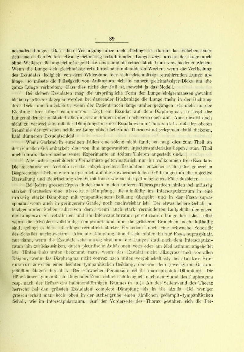 normalen Lunge. Dass diese Verjüngung aber nicht bedingt ist durch das Belieben einer sich nach allen Seiten etwa gleichmässig retrahirenden Lunge zeigt ausser der Lage auch ohne Weiteres die ungleichmässige Dicke eines und desselben Modells an verschiedenen Stellen. Wenn die Lunge sich gleichmässig retrahirte, oder mit anderen Worten, wenn die Vertheilung des Exsudates lediglich von dem Widerstand der sich gleichmässig retrahirenden Lunge ab- hinge, so müsste die Flüssigkeit von Anfang an sich in nahezu gleichmässiger Dicke um die ganze Lunge verbreiten. Dass dies nicht der Fall ist, beweist ja das Modell. Bei kleinen Exsudaten mag die ursprünglich© Form der Lunge einigermaassen gewahrt bleiben; grössere dagegen werden bei dauernder Rückenlage die Lunge mehr in der Richtung ihrer Dicke und umgekehrt, wenn der Patient noch lange umher gegangen ist, mehr in der Richtung ihrer Länge comprimiren. Liegt ein Exsudat auf dem Diaphragma, so steigt der Lungenabdruck im Modell allerdings von hinten unten nach vorn oben auf. Aber dies ist doch nicht zu verwechseln mit der Dämpfungslinie des Exsudates am Thorax d. h. mit der oberen Grenzlinie der zwischen seitlicher Lungenoberfiäche und Thoraxwand gelegenen, bald dickeren, bald dünneren Exsudatschicht. Wenn Garland in einzelnen Fällen eine solche nicht fand, so mag dies zum Theil an der schnellen Gerinnbarkeit des von ihm angewandten Injectionsmateriales liegen, zum Theil auch daran, dass einzelne seiner Experimente an todten Thieren angestellt sind. Alle bisher geschilderten Verhältnisse gelten natürlich nur für vollkommen freie Exsudate. Die mechanischen Verhältnisse bei abgekapselten Exsudaten entziehen sich jeder generellen Besprechung. Gehen wir nun gestützt auf diese experimentellen Erfahrungen an die objective Darstellung und Beurtheilung der Verhältnisse wie sie die pathologischen Fälle darbieten. Bei jedem grossen Erguss findet man in den unteren Thoraxpartieen hinten bei rnässig starker Percussion eine absolute Dämpfung, die allmählig im Interscapularraum in eine massig starke Dämpfung mit tympanitischem Beiklang übergeht und in der Fossa supra- spinata, wenn auch in geringerem Grade, noch nachweisbar ist. Der etwas hellere Schall an letztgenannten Stel'en rührt von dem, wenn auch stark verminderten Luftgehalt der gegen die Lungenwurzel retrahirten und im Interscapularraum percutirbaren Lunge her. Ja, selbst wenn die Alveolen vollständig comprimirt und nur die grösseren Bronchien noch lufthaltig sind, gelingt es hier, allerdings vermittelst starker Percussion, noch eine schwache Sonorität des Schalles nachzuweisen. Absolute Dämpfung iindet sich hinten bis zur1 Fossa supraspinata nur dann, wenn die Exsudate sehr massig sind und die Lunge, statt nach dem Interscapular- raum hin zurückzusinken, durch pleuritische Adhäsionen vorn oder am Mediastinum angeheftet ist. Hinten links unten bekommt man, wenn das Exsudat nicht allzugross und vor allen Dingen, wenn das Diaphragma nicht convex nach unten vorgebuckelt ist, bei starker Per- cussion zuweilen einen leichten tympanitischcn Beiklang, der von dem jeweilig mit Gas an- gefüllten Magen herrührt. Bei schwacher Percussion erhält man absolute Dämpfung. Die Höhe dieser tympanitisch klingenden Zone richtet sich lediglich nach dem Stand des Diaphragma resp. nach der Grösse des halbmondförmigen Raumes (s. u.). An der Seitenwand des Thorax herrscht bei den grössten Exsudaten complete Dämpfung bis in die Axilla. Bei weniger grossen erhält man hoch oben in der Achselgrube einen ähnlichen gedämpft - tympanitischen Schall, wie im Interscapularraum. Auf der Vorderseite des Thorax gestalten sich die Per-