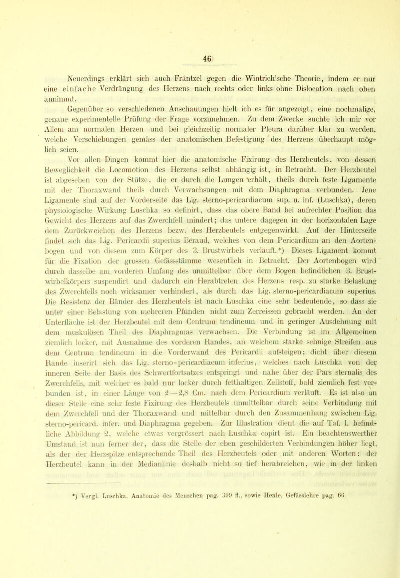 Neuerdings erklärt sich auch Fräntzel gegen die Wintrich’sche Theorie, indem er nur eine einfache Verdrängung des Herzens nach rechts oder links ohne Dislocation nach oben annimmt. Gegenüber so verschiedenen Anschauungen hielt ich es für angezeigt, eine nochmalige, genaue experimentelle Prüfung der Frage vorzunehmen. Zu dem Zwecke suchte ich mir vor Allem am normalen Herzen und bei gleichzeitig normaler Pleura darüber klar zu werden, welche Verschiebungen gemäss der anatomischen Befestigung des Herzens überhaupt mög- lich seien. Vor allen Dingen kommt hier die anatomische Fixirung des Herzbeutels, von dessen Beweglichkeit die Locomotion des Herzens selbst abhängig ist, in Betracht. Der Herzbeutel ist abgesehen von der Stütze, die er durch die Lungen *erhält, theils durch feste Ligamente mit der Thoraxwand theils durch Verwachsungen mit dem Diaphragma verbunden. Jene Ligamente sind auf der Vorderseite das Lig. sterno-pericardiacum sup. u. inf. (Luschka), deren physiologische Wirkung Luschka so definirt, dass das obere Band bei aufrechter Position das Gewicht des Herzens auf das Zwerchfell mindert; das untere dagegen in der horizontalen Lage dem Zurückweichen des Herzens bezw. des Herzbeutels entgegenwirkt. Auf der Hinterseite findet sich das Lig. Pericardii superius Beraud, welches von dem Pericardium an den Aorten- bogen und von diesem zum Körper des 3. Brustwirbels verläuft.*) Dieses Ligament kommt für die Fixation der grossen Gefassstämme wesentlich in Betracht. Der Aortenbogen wird durch dasselbe am vorderen Umfang des unmittelbar über dem Bogen befindlichen 3. Brust- wirbelkörpers suspendirt und dadurch ein Herabtreten des Herzens resp. zu starke Belastung des Zwerchfells noch wirksamer verhindert, als durch das Lig. sterno-pericardiacum superius. Die Resistenz der Bänder des Herzbeutels ist nach Luschka eine sehr bedeutende, so dass sie unter einer Belastung von mehreren Pfunden nicht zum Zerreissen gebracht werden. An der Unterfläche ist der Herzbeutel mit dem Centrum tendineum und in geringer Ausdehnung mit dem muskulösen Theil des Diaphragmas verwachsen. Die Verbindung ist im Allgemeinen ziemlich locker, mit Ausnahme des vorderen Randes, an welchem starke sehnige Streifen aus dem Gentium tendineum in die Vorderwand des Pericardii aufsteigen; dicht über diesem Rande inserirt sich das Lig. sterno-pericardiacum inferius, welches nach Luschka von der inneren Seite der Basis des Schwertfortsatzes entspringt und nahe über der Pars sternalis des Zwerchfells, mit wel her es bald nur locker durch fetthaltigen Zellstoff, bald ziemlich fest ver- bunden ist, in einer Länge von i—2,b Cm. nach dem Pericardium verläuft. Es ist also an dieser Stelle eine sehr feste Fixirung des Herzbeutels unmittelbar durch seine Verbindung mit dem Zwerchfell und der Thoraxwand und mittelbar durch den Zusammenhang zwischen Lig. sterno-pericard. infer. und Diaphragma gegeben. Zur Illustration dient die auf Taf. I. befind- liche Abbildung 2, welche etwas vergrössert nach Luschka copirt ist. Ein beachtenswerther Umstand ist nun ferner der, dass die Stelle der eben geschilderten Verbindungen höher liegt, als der der Herzspitze entsprechende Theil des Herzbeutels oder mit anderen Worten: der Herzbeutel kann in der Medianlinie deshalb nicht so tief herabreichen, wie in der linken ) Vergl. Luschka, Anatomie fies Menschen pag. 399 fl., sowie Henle, Gefässlehre pag. 65.