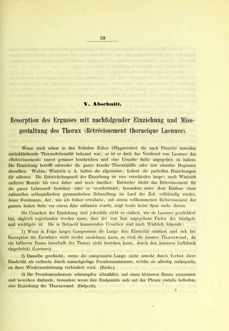 A. Abschnitt. Resorption des Ergusses mit nachfolgender Einziehung und Miss- gestaltung des Thorax (Retrecissement thoracique Laennec). Wenn auch schon in den frühsten Zeiten (Hippocrates) die nach Pleuritis zuweilen zurückbleibende Thoraxdeformität bekannt war, so ist es doch das Verdienst von Laennec das »Retrecissement« zuerst genauer beschrieben und eine Ursache dafür angegeben zu haben. Die Einziehung betrifft entweder die ganze kranke Thoraxhälfte oder nur einzelne Regionen derselben. Walshe, Wintrich u. A. halten die allgemeine, Lebert die partiellen Einziehungen für seltener. Die Entwickelungszeit der Einziehung ist eine verschieden lange; nach Wintrich mehrere Monate bis zwei Jahre und noch darüber. Entweder bleibt das Retrecissement für die ganze Lebenszeit bestehen oder es verschwindet, besonders unter dem Einfluss einer rationellen orthopädischen gymnastischen Behandlung im Lauf der Zeit vollständig wieder. Jener Forstmann, der, wie ich früher erwähnte, mit einem vollkommenen Retrecissement der ganzen linken Seite vor einem Jahr entlassen wurde, zeigt heute keine Spur mehr davon. Die Ursachen der Einziehung sind jedenfalls nicht so einfach, wie sie Laennec geschildert hat, obgleich zugestanden werden muss, dass der von ihm angegebene Factor der häufigste und wichtigste ist. Die in Betracht kommenden Ursachen sind nach Wintrich folgende: 1) Wenn in Folge langer Compression die Lunge ihre Elasticität einbüsst und sich bei Resorption des Exsudates nicht wieder ausdehnen kann, so wird die äussere Thoraxwand, da ein luftleerer Raum innerhalb des Thorax nicht bestehen kann, durch den äusseren Luftdruck eingedrückt (Laennec). 2) Dasselbe geschieht, wenn die comprimirte Lunge nicht sowohl durch Verlust ihrer Elasticität als vielmehr durch unnachgiebige Pseudomembranen, welche sie allseitig umkapseln, an ihrer Wiederausdehnung verhindert wird. (Rieke.) 3) Die Pseudomembranen schrumpfen allmählich auf einen kleineren Raum zusammen und bewirken dadurch, besonders wenn ihre Endpunkte sich auf der Pleura costalis befinden, eine Einziehung der Thoraxwand. (Delpech). 8