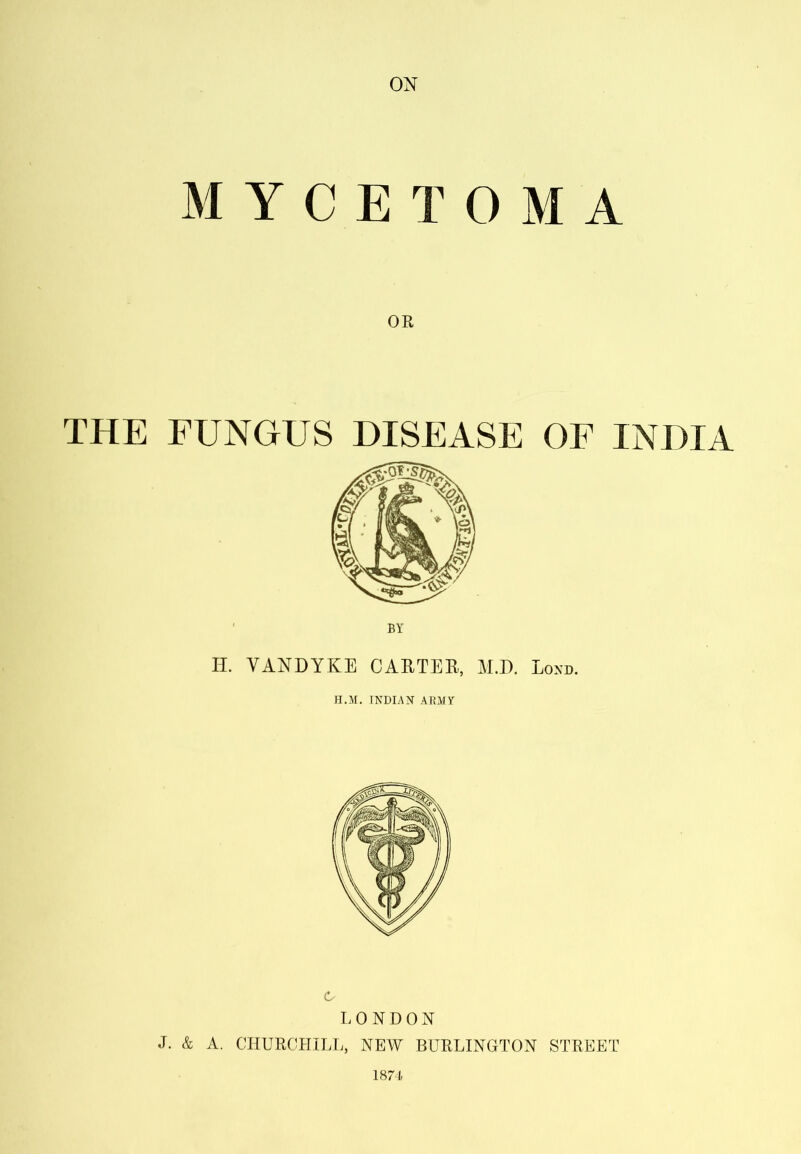 ON MYCETOMA THE FUNGUS DISEASE OF INDIA BY II. VANDYKE CARTEE, M.D. Lond. fl.M. INDIAN ARMY C LONDON J. & A. CHURCHILL, NEW BURLINGTON STREET