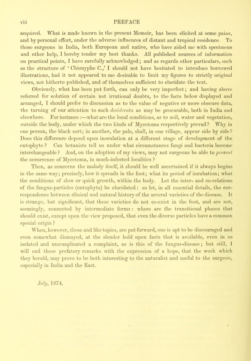 acquired. What is made known in the present Memoir, has been elicited at some pains, and by personal effort, under the adverse influences of distant and tropical residence. To those surgeons in India, both European and native, who have aided me with specimens and other help, I hereby tender my best thanks. All published sources of information on practical points, I have carefully acknowledged; and as regards other particulars, such as the structure of ‘ Chionyphe C.,’ I should not have hesitated to introduce borrowed illustrations, had it not appeared to me desirable to limit my figures to strictly original views, not hitherto published, and of themselves sufficient to elucidate the text. Obviously, what has been put forth, can only be very imperfect; and having above referred for solution of certain not irrational doubts, to the facts below displayed and arranged, I should prefer to discussion as to the value of negative or more obscure data, the turning of our attention to such desiderata as may be procurable, both in India and elsewhere. For instance :—what are the local conditions, as to soil, water and vegetation, outside the body, under which the two kinds of Mycetoma respectively prevail ? Why in one person, the black sort; in another, the pale, shall, in one village, appear side by side? Does this difference depend upon inoculation at a different stage of development of the entophyte ? Can botanists tell us under what circumstances fungi and bacteria become interchangeable ? And, on the adoption of my views, may not surgeons be able to prevent the occurrence of Mycetoma, in much-infected localities ? Then, as concerns the malady itself, it should be well ascertained if it always begins in the same way; precisely, how it spreads in the foot; what its period of incubation; what the conditions of slow or quick growth, within the body. Let the inter- and co-relations of the fungus-particles (entophyta) be elucidated: so let, in all essential details, the cor- respondence between clinical and natural history of the several varieties of the disease. It is strange, but significant, that these varieties do not co-exist in the foot, and are not, seemingly, connected by intermediate forms : where are the transitional phases that should exist, except upon the view proposed, that even the diverse particles have a common special origin ? When, however, these and like topics, are put forward, one is apt to be discouraged and even somewhat dismayed, at the slender hold upon facts that is available, even in so isolated and uncomplicated a complaint, as is this of the fungus-disease ; but still, T will end these prefatory remarks with the expression of a hope, that the work which they herald, may prove to be both interesting to the naturalist and useful to the surgeon, especially in India and the East. July, 1874.