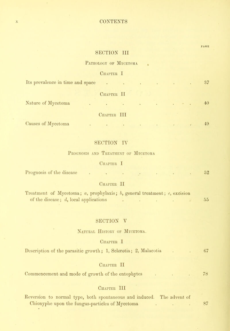 1*AGK SECTION III Pathology of Mycetoma , Chapter I Its prevalence in time and space . . . . . .37 Chapter II Nature of Mycetoma . . . . . . • . 40 Chapter III Causes of Mycetoma ....... 49 SECTION IV Prognosis and Treatment of Mycetoma Chapter I Prognosis of the disease . . . . . . .52 Chapter II Treatment of Mycetoma; a, prophylaxis; 5, general treatment; c, excision of the disease; d, local applications . . . . .55 SECTION V Natural History of Mycetoma. Chapter I Description of the parasitic growth; 1, Sclerotia; 2, Malacotia . . 67 Chapter II Commencement and mode of growth of the entophytes ... 78 Chapter III Reversion to normal type, both spontaneous and induced. The advent of Chionyphe upon the fungus-particles of Mycetoma 87