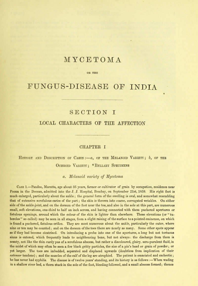 MYCETOMA OE THE FUNGUS-DISEASE OE INDIA SECTION I LOCAL CHARACTERS OP THE AEFECTION CHAPTER I Histoey and Desceiption of Cases :—a, of the Melanoid Vaeiety ; 6, of the OcHEOiD Vaeiety; *Bellaey Specimens a. Melanoid variety of Mycetoma Case 1.—Pandoo, Maratta, age about 35 years, farmer or cultivator of grain by occupation, residence near Poona in the Deccan, admitted into the J. J. Hospital, Bombay, on September 21st, 1859. His right foot is much enlarged, particularly about the ankle ; the general form of the swelling is oval, and somewhat resembling that of extensive scrofulous caries of the part; the skin is thrown into coarse, corrugated wrinkles. On either side of the ankle-joint, and on the dorsum of the foot near the toe, and also in the sole at this part, are numerous small, soft elevations, one-third to half an inch across, and having connected with them puckered apertures or fistulous openings, around which the colour of the skin is lighter than elsewhere. These elevations (or “ tu- bercles” so called) may be seen in all stages, from a slight raising of the surface to a pointed eminence, on which is found a puckered, fistulous orifice. They are most numerous about the ankle, particularly the outer, where nine or ten may be counted; and on the dorsum of the toes there are nearly as many. Some other spots appear as if they had become cicatrised. On introducing a probe into one of the apertures, a long but not tortuous sinus is entered, which frequently leads to neighbouring bone, but not always: the discharge from them is scanty, not like the thin curdy pus of a scrofulous abscess, but rather a discoloured, glairy, sero-purulent fiuid, in the midst of which may often be seen a few black gritty particles, the size of a pin’s head or grain of powder; or yet larger. The toes are imbedded, separated and displaced upwards (doubtless from implication of their extensor tendons) ; and the muscles of the calf of the leg are atrophied. The patient is emaciated and cachectic; he has never had syphilis. The disease is of twelve years’ standing, and its history is as follows :—When wading in a shallow river bed, a thorn stuck in the sole of the foot, bleeding followed, and a small abscess formed; thence