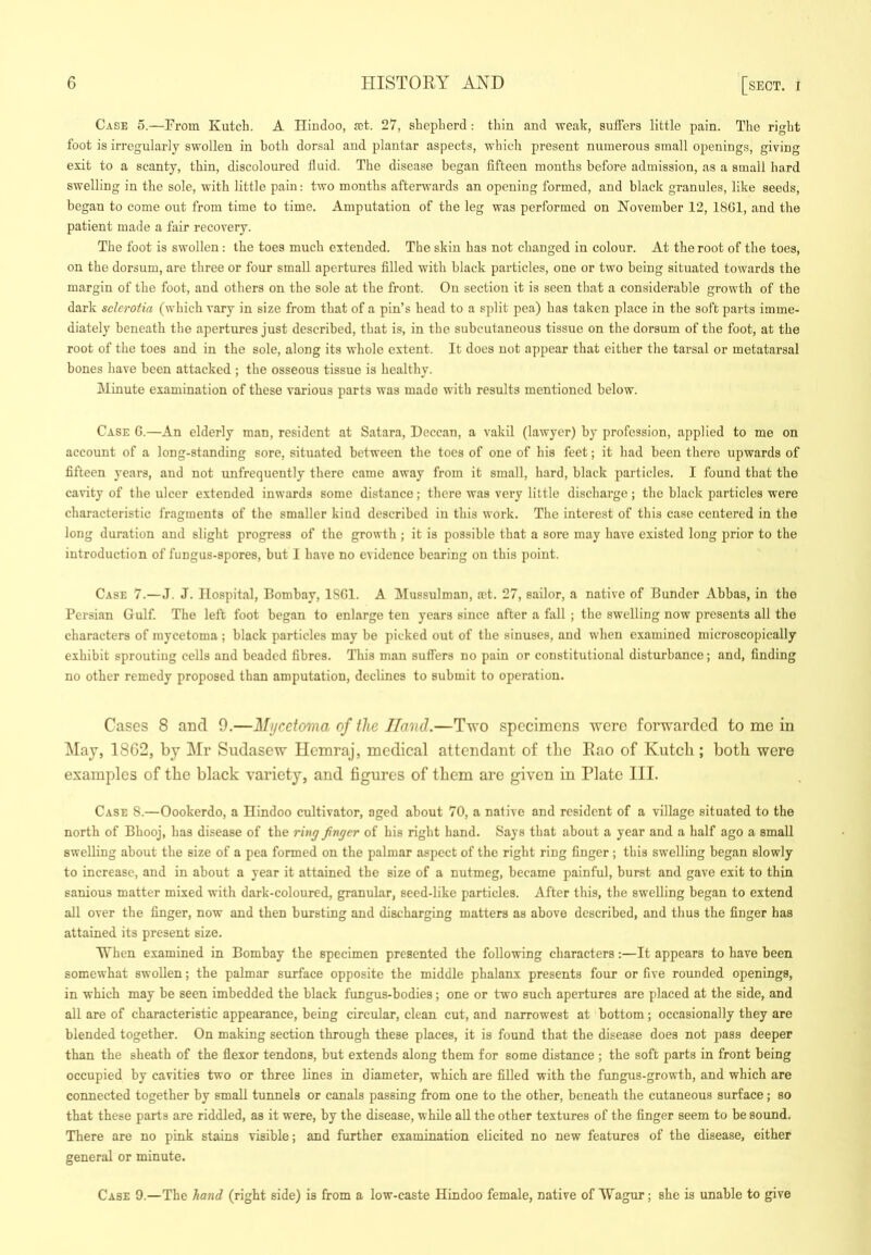 Case 5.—Prom Kutch. A Hindoo, act. 27, shepherd : thin and weak, suffers little pain. The right foot is irregularly swollen in both dorsal and plantar aspects, which present numerous small openings, giving exit to a scanty, thin, discoloured fluid. The disease began fifteen months before admission, as a small hard swelling in the sole, with little pain: two months afterwards an opening formed, and black granules, like seeds, began to come out from time to time. Amputation of the leg was performed on November 12, 18G1, and the patient made a fair recovery. The foot is swollen; the toes much extended. The skin has not changed in colour. At the root of the toes, on the dorsum, are three or four small apertures filled w'ith black particles, one or two being situated towards the margin of the foot, and others on the sole at the front. On section it is seen that a considerable growth of the dark sclerotia (which vary in size from that of a pin’s head to a split pea) has taken place in the soft parts imme- diately beneath the apertures just described, that is, in the subcutaneous tissue on the dorsum of the foot, at the root of the toes and in the sole, along its whole extent. It does not appear that either the tarsal or metatarsal bones have been attacked ; the osseous tissue is healthy. Minute examination of these various parts was made with results mentioned below. Case G.—An elderly man, resident at Satara, Deccan, a vakil (lawyer) by profession, applied to me on account of a long-standing sore, situated between the toes of one of his feet; it had been tliere upwards of fifteen years, and not unfrequently there came away from it small, hard, black particles. I found that the cavity of the ulcer extended inwards some distance; there was very little discharge; the black particles were characteristic fragments of the smaller kind described in this work. The interest of this case centered in the long duration and slight progress of the growth ; it is possible that a sore may have existed long prior to the introduction of fungus-spores, but 1 have no evidence bearing on this point. Case 7.—J. J. Hospital, Bombay, ISGl. A Mussulman, ast. 27, sailor, a native of Bunder Abbas, in the Persian Gulf. The left foot began to enlarge ten years since after a fall ; the swelling now presents all the characters of mycetoma ; black particles may be picked out of the sinuses, and when examined microscopically exhibit sprouting cells and beaded fibres. This man suffers no pain or constitutional disturbance; and, finding no other remedy proposed than amputation, declines to submit to operation. Cases 8 and 9.—Mycetoma of the Hand.—Two specimens were forwarded to me in May, 1862, by Mr Siidasew Ilemraj, medical attendant of the Eao of Kutch; both were examples of the black variety, and figures of them are given in Plate III. Case S.—Oookerdo, a Hindoo cultivator, aged about 70, a native and resident of a village situated to the north of Bhooj, has disease of the ring finger of his right hand. Says that about a year and a half ago a small swelling about the size of a pea formed on the palmar aspect of the right ring finger; this swelling began slowly to increase, and in about a year it attained the size of a nutmeg, became painful, burst and gave exit to thin sanious matter mixed with dark-coloured, granular, seed-like particles. After this, the swelling began to extend all over the finger, now and then bursting and discharging matters as above described, and tlius the finger has attained its present size. When examined in Bombay the specimen presented the following characters:—It appears to have been somewhat swollen; the palmar surface opposite the middle phalanx presents four or five rounded openings, in which may be seen imbedded the black fungus-bodies; one or two such apertures are placed at the side, and all are of characteristic appearance, being circular, clean cut, and narrowest at bottom; occasionally they are blended together. On making section through these places, it is found that the disease does not pass deeper than the sheath of the flexor tendons, but extends along them for some distance ; the soft parts in front being occupied by cavities two or three lines in diameter, which are filled with the fungus-growth, and which are connected together by small tunnels or canals passing from one to the other, beneath the cutaneous surface; so that these parts are riddled, as it were, by the disease, while aU the other textures of the finger seem to be sound. There are no pink stains visible; and further examination elicited no new features of the disease, either general or minute. Case 9.—The hand (right side) is from a low-caste Hindoo female, native of Wagur; she is unable to give