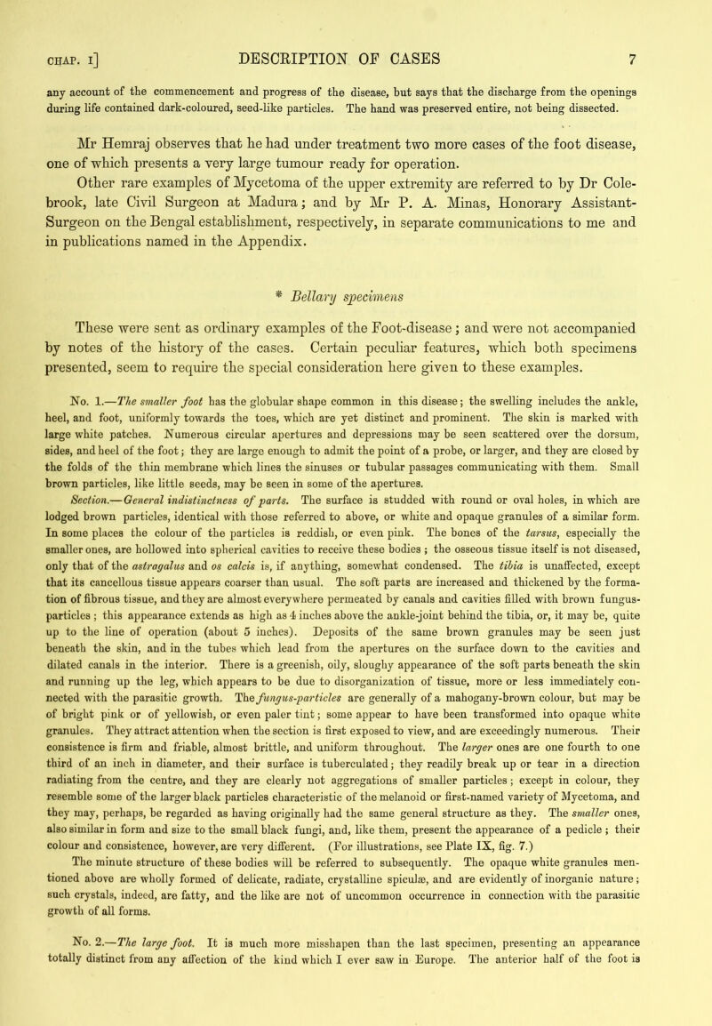 any account of the commencement and progress of the disease, but says that the discharge from the openings during life contained dark-coloured, seed-like particles. The hand was preserved entire, not being dissected. Mr Hemraj observes that be bad under treatment two more cases of tbe foot disease, one of wbicb presents a very large tumour ready for operation. Other rare examples of Mycetoma of tbe upper extremity are referred to by Dr Cole- brook, late Civil Surgeon at Madura; and by Mr P. A. Minas, Honorary Assistant- Surgeon on tbe Bengal establishment, respectively, in separate communications to me and in publications named in tbe Appendix. * Bellary specimens These were sent as ordinary examples of tbe Foot-disease; and were not accompanied by notes of tbe history of tbe cases. Certain peculiar features, wbicb both specimens presented, seem to require tbe special consideration here given to these examples. No. 1.—The smaller foot has the globular shape common in this disease; the swelling includes the ankle, heel, and foot, uniformly towards the toes, which are yet distinct and prominent. The skin is marked with large white patches. Numerous circular apertures and depressions may be seen scattered over the dorsum, sides, and heel of the foot; they are large enough to admit the point of a probe, or larger, and they are closed by the folds of the thin membrane which lines the sinuses or tubular passages communicating with them. Small brown particles, like little seeds, may be seen in some of the apertures. Section.—General indistinctness of parts. The surface is studded with round or oval holes, in which are lodged brown particles, identical with those referred to above, or white and opaque granules of a similar form. In some places the colour of the particles is reddish, or even pink. The bones of the tarsus, especially the smaller ones, are hollowed into spherical cavities to receive these bodies ; the osseous tissue itself is not diseased, only that of the astragalus and os calcis is, if anything, somewhat condensed. The tihia is unaffected, except that its cancellous tissue appears coarser than usual. The soft parts are increased and thickened by the forma- tion of fibrous tissue, and they are almost everywhere permeated by canals and cavities filled with brown fungus- particles ; this appearance extends as high as 4 inches above the ankle-joint behind the tibia, or, it may be, quite up to the line of operation (about 5 inches). Deposits of the same brown granules may be seen just beneath the skin, and in the tubes which lead from the apertures on the surface down to the cavities and dilated canals in the interior. There is a greenish, oily, sloughy appearance of the soft parts beneath the skin and running up the leg, which appears to be due to disorganization of tissue, more or less immediately con- nected with the parasitic growth. fungus-particles are generally of a mahogany-brown colour, but may be of bright pink or of yellowish, or even paler tint; some appear to have been transformed into opaque white granules. They attract attention when the section is first exposed to view, and are exceedingly numerous. Their consistence is firm and friable, almost brittle, and uniform throughout. The larger ones are one fourth to one third of an inch in diameter, and their surface is tuberculated; they readily break up or tear in a direction radiating from the centre, and they are clearly not aggregations of smaller particles; except in colour, they resemble some of the larger black particles characteristic of the melanoid or first-named variety of Mycetoma, and they may, perhaps, be regarded as having originally had the same general structure as they. The smaller ones, also similar in form and size to the small black fungi, and, like them, present the appearance of a pedicle ; their colour and consistence, however, are very difiierent. (For illustrations, see Plate IX, fig. 7.) The minute structure of these bodies will be referred to subsequently. The opaque white granules men- tioned above are wholly formed of delicate, radiate, crystalline spiculae, and are evidently of inorganic nature; such crystals, indeed, are fatty, and the like are not of uncommon occurrence in connection with the parasitic growth of all forms. No. 2.—The large foot. It is much more misshapen than the last specimen, presenting an appearance totally distinct from any affection of the kind which I ever saw in Europe. The anterior half of the foot is