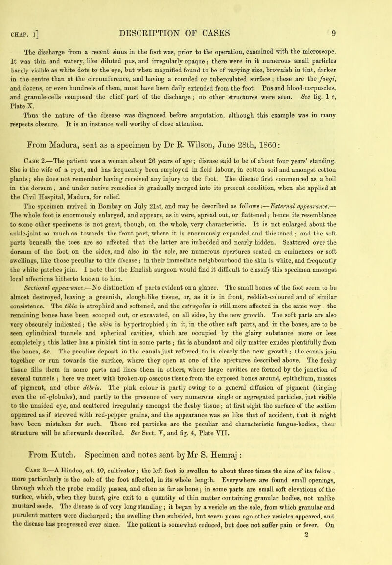 The discharge from a recent sinus in the foot was, prior to the operation, examined with the microscope. It was thin and watery, like diluted pus, and irregularly opaque; there were in it numerous small particles barely visible as white dots to the eye, but when magnified found to be of varying size, brownish in tint, darker in the centre than at the circumference, and having a rounded or tuberculated surface ; these are the fungi, and dozens, or even hundreds of them, must have been daily extruded from the foot. Pus and blood-corpuscles, and granule-cells composed the chief part of the discharge; no other structures were seen. See fig. 1 c, Plate X. Thus the nature of the disease was diagnosed before amputation, although this example was in many respects obscure. It is an instance well worthy of close attention. From Madura, sent as a specimen by Dr R. Wilson, June 28tb, 1860: Case 2.—The patient was a woman about 26 years of age; disease said to be of about four years’ standing. She is the wife of a ryot, and has frequently been employed in field labour, in cotton soil and amongst cottou plants; she does not remember having received any injury to the foot. The disease first commenced as a boil in the dorsum; and under native remedies it gradually merged into its present condition, when she applied at the Civil Hospital, Madura, for relief. The specimen arrived in Bombay on July 21st, and may be described as follows;—External ajggearance.— The whole foot is enormously enlarged, and appears, as it were, spread out, or fiattened; hence its resemblance to some other specimens is not great, though, on the whole, very characteristic. It is not enlarged about the ankle-joint so much as towards the front part, where it is enormously expanded and thickened; and the soft parts beneath the toes are so affected that the latter are imbedded and nearly hidden. Scattered over the dorsum of the foot, on the sides, and also in the sole, are numerous apertures seated on eminences or soft swellings, like those peculiar to this disease ; in their immediate neighbourhood the skin is white, and frequently the white patches join. I note that the English surgeon would find it diflicult to classify this specimen amongst local affections hitherto known to him. Sectional appearance.—No distinction of parts evident on a glance. The small bones of the foot seem to be almost destroyed, leaving a greenish, slough-like tissue, or, as it is in front, reddish-coloured and of similar consistence. The tibia is atrophied and softened, and the astragalus is still more affected in the same way; the remaining bones have been scooped out, or excavated, on all sides, by the new growth. The soft parts are also very obscurely indicated ; the shin is hypertrophied ; in it, in the other soft parts, and in the bones, are to be seen cylindrical tunnels and spherical cavities, which are occupied by the glairy substance more or less completely; this latter has a pinkish tint in some parts ; fat is abundant and oily matter exudes plentifully from the bones, &c. The peculiar deposit in the canals just referred to is clearly the new growth; the canals join together or run towards the surface, where they 02)en at one of the apertures described above. The fleshy tissue fills them in some parts and lines them in others, where large cavities are formed by the junction of several tunnels ; here we meet with broken-up osseous tissue from the exposed bones around, epithelium, masses of pigment, and other dthris. The pink colour is partly owing to a general diffusion of pigment (tinging even the oil-globules), and partly to the presence of very numerous single or aggregated particles, just visible to the unaided eye, and scattered irregularly amongst the fleshy tissue; at first sight the surface of the section appeared as if strew'ed with red-pepper grains, and the appearance was so like that of accident, that it might have been mistaken for such. These red particles are the peculiar and characteristic fungus-bodies; their structure will be afterwards described. See Sect. V, and fig. 4, Plate VII. From Kutcli. Specimen and notes sent by Mr S. Hemraj : Case 3.—A Hindoo, ©t. 40, cultivator; the left foot is swollen to about three times the size of its fellow ; more particularly is the sole of the foot atfected, in its whole length. Everywhere are found small openings, through which the probe readily passes, and often as far as bone; in some parts are small soft elevations of the surface, which, when they burst, give exit to a quantity of thin matter containing granular bodies, not unlike mustard seeds. The disease is of very long standing ; it began by a vesicle on the sole, from which granular and purulent matters were discharged ; the swelling then subsided, but seven years ago other vesicles appeared, and the disease has progressed ever since. The patient is somewhat reduced, but does not suffer pain or fever. On 2