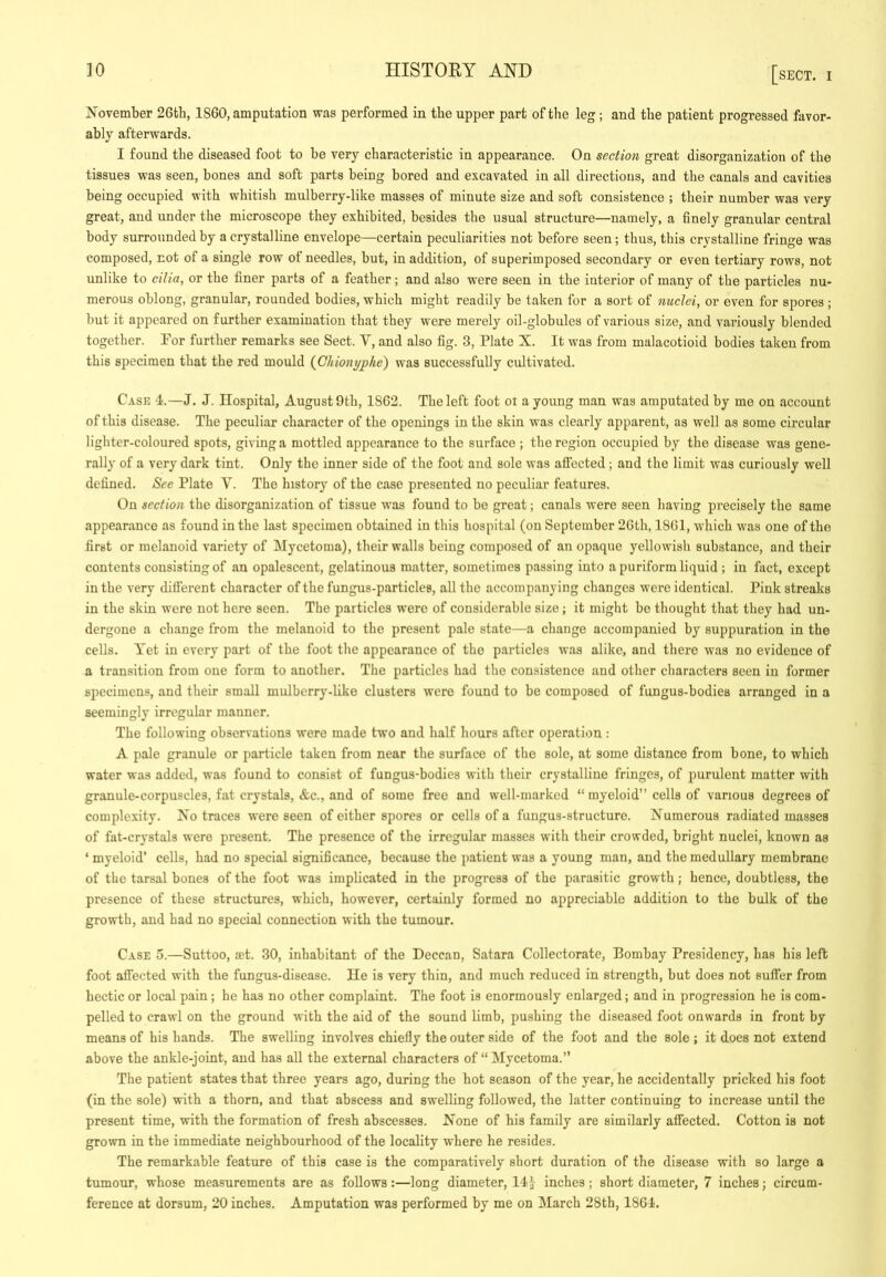 November 26tb, 1860, amputation was performed in the upper part of the leg; and the patient progressed favor- ably afterwards. I found the diseased foot to he very characteristic in appearance. On section great disorganization of the tissues was seen, bones and soft parts being bored and excavated in all directions, and the canals and cavities being occupied with whitish mulberry-like masses of minute size and soft consistence ; their number was very great, and under the microscope they exhibited, besides the usual structure—namely, a finely granular central body surrounded by a crystalline envelope—certain peculiarities not before seen; thus, this crystalline fringe was composed, not of a single row of needles, but, in addition, of superimposed secondary or even tertiary rows, not unlike to cilia, or the finer parts of a feather; and also were seen in the interior of many of the particles nu- merous oblong, granular, rounded bodies, which might readily be taken for a sort of nuclei, or even for spores ; but it appeared on further examination that they were merely oil-globules of various size, and variously blended together. For further remarks see Sect. V, and also fig. 3, Plate X. It was from malacotioid bodies taken from this S2)ecimen that the red mould (^Chionyphe) was successfully cultivated. Case I.—J. J. Hospital, August 9th, 1862. The left foot oi a young man was amputated by mo on account of this disease. The peculiar character of the openings in the skin was clearly apparent, as well as some circular lighter-coloured spots, giving a mottled appearance to the surface ; the region occupied by the disease was gene- rally of a very dark tint. Only the inner side of the foot and sole was affected ; and the limit was curiously well defined. See Plate Y. The history of the case presented no peculiar features. On section the disorganization of tissue was found to bo great; canals were seen having precisely the same appearance as found in the last specimen obtained in this hospital (on September 26th, 1861, which was one of the first or melanoid variety of Mycetoma), their walls being composed of an opaque yellowish substance, and their contents consisting of an opalescent, gelatinous matter, sometimes passing into a puriform liquid ; in fact, except in the very different character of the fungus-particles, all the accompanying changes were identical. Pink streaks in the skin were not here seen. The particles were of considerable size; it might bo thought that they had un- dergone a change from the melanoid to the present pale state—a change accompanied by suppuration in the cells. Yet in every part of the foot the appearance of the particles was alike, and there was no evidence of a transition from one form to another. The particles had the consistence and other characters seen in former specimens, and their small mulberry-like clusters were found to be composed of fungus-bodies arranged in a seemingly irregular manner. The following observations were made two and half hours after operation : A pale granule or particle taken from near the surface of the sole, at some distance from bone, to which water was added, was found to consist of fungus-bodies with their crystalline fringes, of purulent matter with granule-corpuscles, fat crystals, &c., and of some free and well-marked “ myeloid” cells of various degrees of complexity. No traces were seen of either spores or cells of a fungus-structure. Numerous radiated masses of fat-crystals were present. The presence of the irregular masses with their crowded, bright nuclei, known as ‘ myeloid’ cells, had no special significance, because the patient was a young man, and the medullary membrane of the tarsal bones of the foot was implicated in the progress of the parasitic growth; hence, doubtless, the presence of these structures, which, however, certainly formed no appreciable addition to the bulk of the growth, and had no special connection with the tumour. Case 5.—Suttoo, mt. 30, inhabitant of the Deccan, Satara Collectorate, Bombay Presidency, has his left foot affected with the fungus-disease. He is very thin, and much reduced in strength, but does not suffer from hectic or local pain; he has no other complaint. The foot is enormously enlarged; and in progression he is com- pelled to crawl on the ground with the aid of the sound limb, pushing the diseased foot onwards in front by means of his hands. The swelling involves chiefly the outer side of the foot and the sole ; it does not extend above the ankle-joint, and has all the external characters of “Mycetoma.” The patient states that three years ago, during the hot season of the year, he accidentally pricked his foot (in the sole) with a thorn, and that abscess and swelling followed, the latter continuing to increase until the present time, with the formation of fresh abscesses. None of his family are similarly affected. Cotton is not grown in the immediate neighbourhood of the locality where he resides. The remarkable feature of this case is the comparatively short duration of the disease with so large a tumour, whose measurements are as follows:—long diameter, inches; short diameter, 7 inches; circum- ference at dorsum, 20 inches. Amputation was performed by me on March 28th, 186I-.