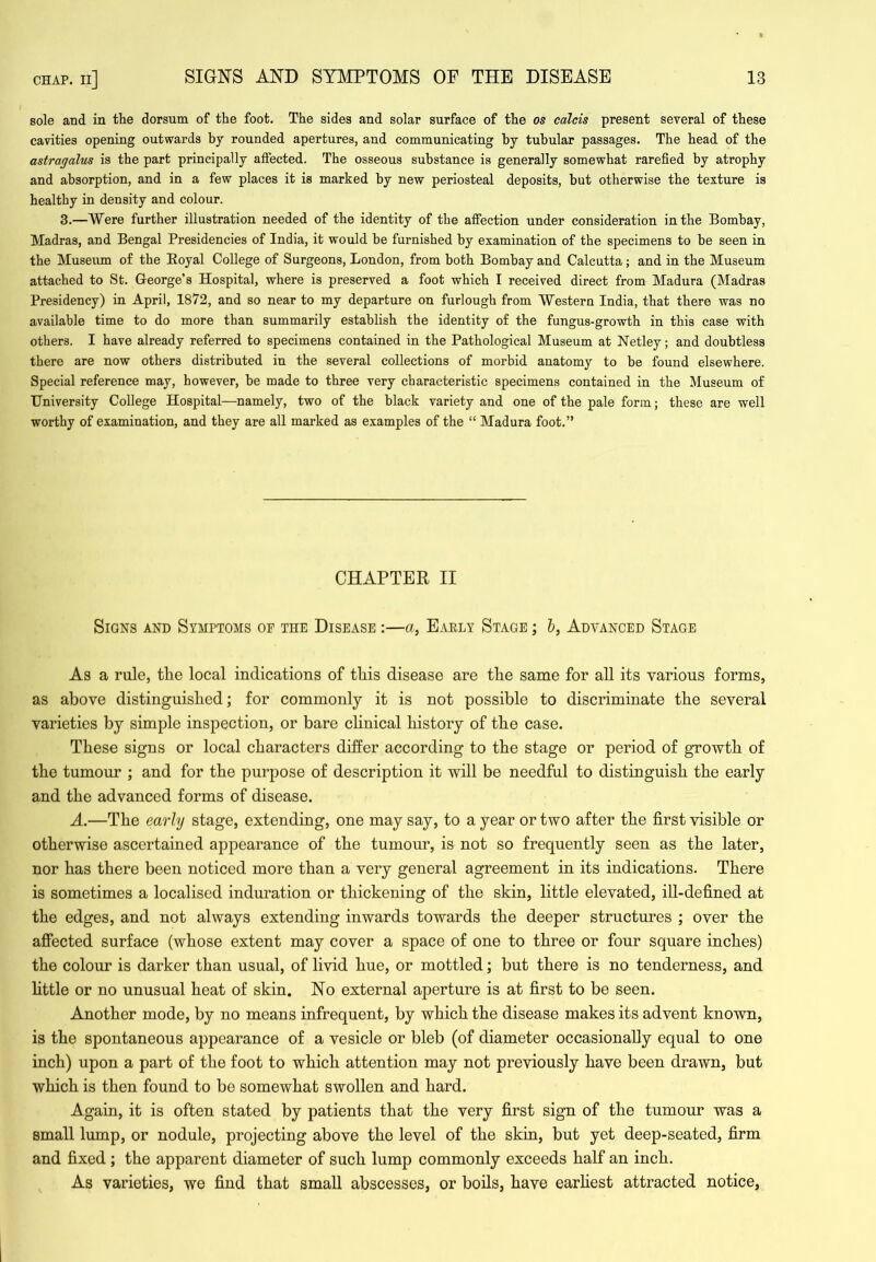 sole and in the dorsum of the foot. The sides and solar surface of the os calcis present several of these cavities opening outwards hy rounded apertures, and communicating by tubular passages. The head of the astragalus is the part principally affected. The osseous substance is generally somewhat rarefied by atrophy and absorption, and in a few places it is marked by new periosteal deposits, but otherwise the texture is healthy in density and colour. 3.—Were further illustration needed of the identity of the affection under consideration in the Bombay, Madras, and Bengal Presidencies of India, it would be furnished by examination of the specimens to he seen in the Museiim of the Eoyal College of Surgeons, London, from both Bombay and Calcutta; and in the Museum attached to St. George’s Hospital, where is preserved a foot which I received direct from Madura (Madras Presidency) in April, 1872, and so near to my departure on furlough from Western India, that there was no available time to do more than summarily establish the identity of the fungus-growth in this case with others. I have already referred to specimens contained in the Pathological Museum at Netley; and doubtless there are now others distributed in the several collections of morbid anatomy to be found elsewhere. Special reference may, however, he made to three very characteristic specimens contained in the Museum of University College Hospital—namely, two of the black variety and one of the pale form; these are well worthy of examination, and they are all marked as examples of the “ Madura foot.” CHAPTER II Signs and Symptoms of the Disease :—a, Eaely Stage ; h, Advanced Stage As a rule, the local indications of this disease are the same for all its various forms, as above distinguished; for commonly it is not possible to discriminate the several varieties by simple inspection, or bare clinical history of the case. These signs or local characters differ according to the stage or period of growth of the tumour ; and for the purpose of description it will be needful to distinguish the early and the advanced forms of disease. A.—The early stage, extending, one may say, to a year or two after the first visible or otherwise ascertained appearance of the tumour, is not so frequently seen as the later, nor has there been noticed more than a very general agreement in its indications. There is sometimes a localised induration or thickening of the skin, little elevated, ill-defined at the edges, and not always extending inwards towards the deeper structures ; over the affected surface (whose extent may cover a space of one to three or four square inches) the colour is darker than usual, of livid hue, or mottled; but there is no tenderness, and little or no unusual heat of skin. No external aperture is at first to be seen. Another mode, by no means infrequent, by which the disease makes its advent known, is the spontaneous appearance of a vesicle or bleb (of diameter occasionally equal to one inch) upon a part of the foot to which attention may not previously have been drawn, but which is then found to be somewhat swollen and hard. Again, it is often stated by patients that the very first sign of the tumour was a small lump, or nodule, projecting above the level of the skin, but yet deep-seated, firm and fixed ; the apparent diameter of such lump commonly exceeds half an inch. As varieties, we find that small abscesses, or boils, have earhest attracted notice.