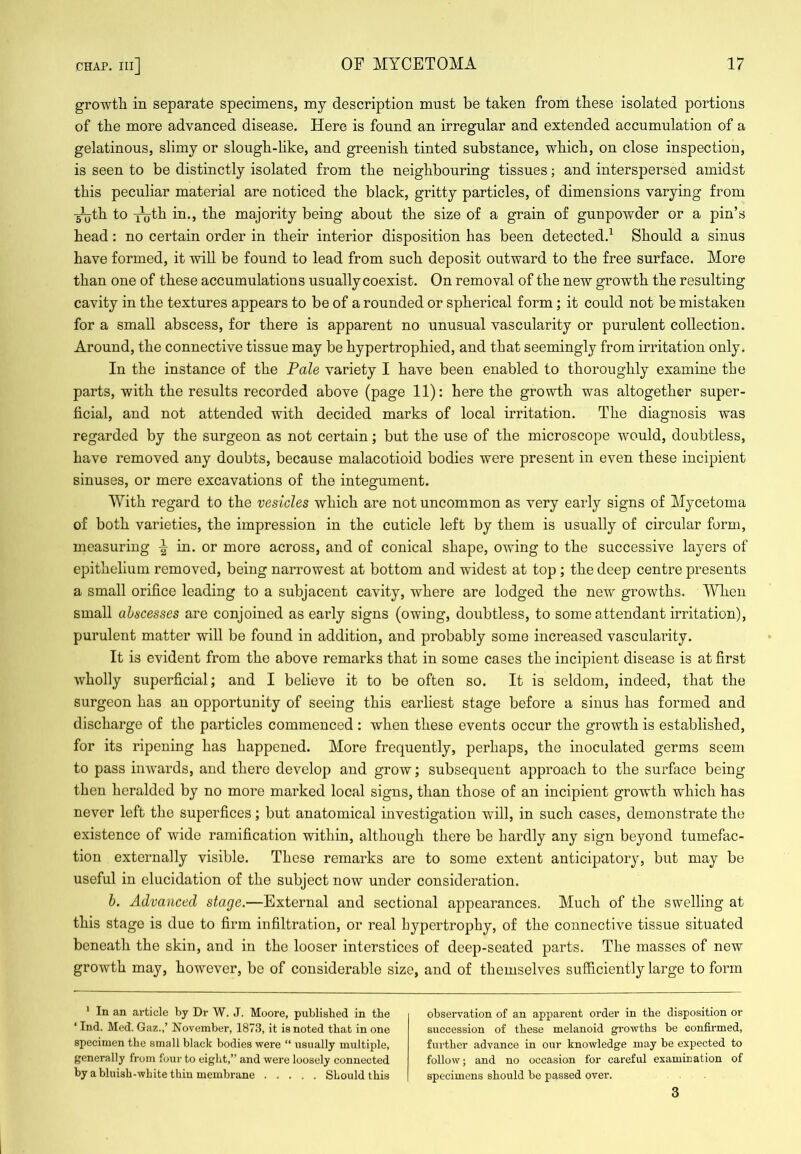 growth in separate specimens, my description must be taken from these isolated portions of the more advanced disease. Here is found an irregular and extended accumulation of a gelatinous, slimy or slough-like, and greenish tinted substance, which, on close inspection, is seen to be distinctly isolated from the neighbouring tissues; and interspersed amidst this peculiar material are noticed the black, gritty particles, of dimensions varying from •^th to ^th in., the majority being about the size of a grain of gunpowder or a pin’s head: no certain order in their interior disposition has been detected.^ Should a sinus have formed, it will be found to lead from such deposit outward to the free surface. More than one of these accumulations usually coexist. On removal of the new growth the resulting cavity in the textures appears to be of a rounded or spherical form; it could not be mistaken for a small abscess, for there is apparent no unusual vascularity or purulent collection. Around, the connective tissue may be hypertrophied, and that seemingly from irritation only. In the instance of the Pale variety I have been enabled to thoroughly examine the parts, with the results recorded above (page 11): here the growth was altogether super- ficial, and not attended with decided marks of local irritation. The diagnosis was regarded by the surgeon as not certain; but the use of the microscope would, doubtless, have removed any doubts, because malacotioid bodies were present in even these incipient sinuses, or mere excavations of the integument. With regard to the vesicles which are not uncommon as very early signs of Mycetoma of both varieties, the impression in the cuticle left by them is usually of circular form, measuring ^ in. or more across, and of conical shape, owing to the successive layers of epithelium removed, being narrowest at bottom and widest at top; the deep centre presents a small orifice leading to a subjacent cavity, where are lodged the new growths. When small abscesses are conjoined as early signs (owing, doubtless, to some attendant irritation), purulent matter will be found in addition, and probably some increased vasculaidty. It is evident from the above remarks that in some cases the incipient disease is at first wholly superficial; and I believe it to bo often so. It is seldom, indeed, that the surgeon has an opportunity of seeing this earliest stage before a sinus has formed and discharge of the particles commenced : when these events occur the growth is established, for its ripening has happened. More frequently, perhaps, the inoculated germs seem to pass inwards, and there develop and grow; subsequent approach to the surface being then heralded by no more marked local signs, than those of an incipient growth which has never left the superfices; but anatomical investigation will, in such cases, demonstrate the existence of wide ramification within, although there be hardly any sign beyond tumefac- tion externally visible. These remarks are to some extent anticipatory, but may be useful in elucidation of the subject now under consideration. b. Advanced stage.—External and sectional appearances. Much of the swelling at this stage is due to firm infiltration, or real hypertrophy, of the connective tissue situated beneath the skin, and in the looser interstices of deep-seated parts. The masses of new growth may, however, be of considerable size, and of themselves sufficiently large to form * In an article by Dr W. J. Moore, published in the ‘ Ind. Med. Gaz.,’ November, 1873, it is noted that in one specimen the small black bodies were “ usually multiple, generally from four to eight,” and were loosely connected by a bluish-white thin membrane Should this observation of an apparent order in the disposition or succession of these melanoid growths be confirmed, further advanee in our knowledge may be expected to follow; and no occasion for careful examination of specimens should be passed over. 3
