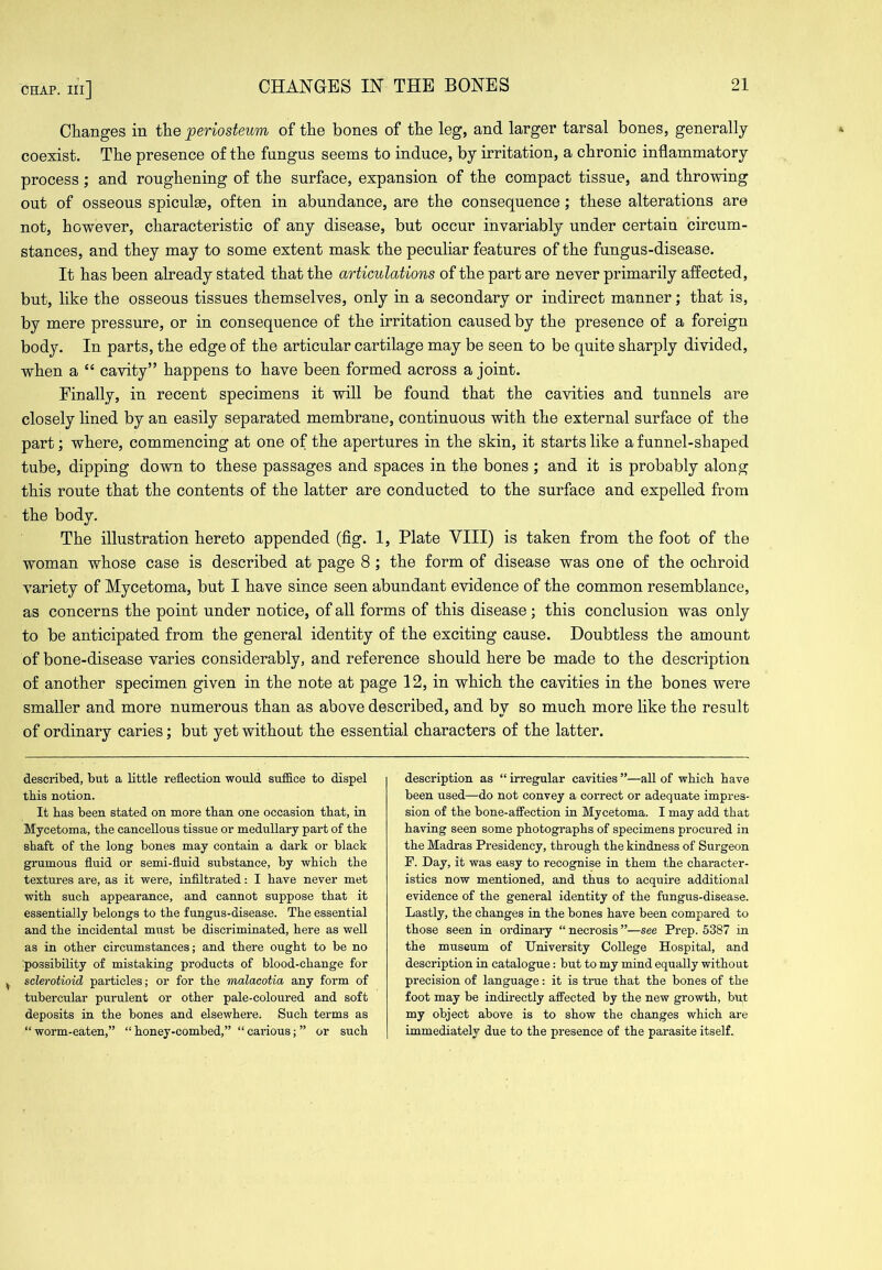 Changes in the periosteum of the bones of the leg, and larger tarsal bones, generally coexist. The presence of the fungus seems to induce, by irritation, a chronic inflammatory process; and roughening of the surface, expansion of the compact tissue, and throwing out of osseous spiculm, often in abundance, are the consequence; these alterations are not, however, characteristic of any disease, but occur invariably under certain circum- stances, and they may to some extent mask the peculiar features of the fungus-disease. It has been already stated that the articulations of the part are never primarily affected, but, like the osseous tissues themselves, only in a secondary or indirect manner; that is, by mere pressure, or in consequence of the irritation caused by the presence of a foreign body. In parts, the edge of the articular cartilage may be seen to be quite sharply divided, when a “ cavity” happens to have been formed across a joint. Finally, in recent specimens it will be found that the cavities and tunnels are closely lined by an easily separated membrane, continuous with the external surface of the part; where, commencing at one of the apertures in the skin, it starts like a funnel-shaped tube, dipping down to these passages and spaces in the bones ; and it is probably along this route that the contents of the latter are conducted to the surface and expelled from the body. The illustration hereto appended (fig. 1, Plate VIII) is taken from the foot of the woman whose case is described at page 8; the form of disease was one of the ochroid variety of Mycetoma, but I have since seen abundant evidence of the common resemblance, as concerns the point under notice, of all forms of this disease ; this conclusion was only to be anticipated from the general identity of the exciting cause. Doubtless the amount of bone-disease varies considerably, and reference should here be made to the description of another specimen given in the note at page 12, in which the cavities in the bones were smaller and more numerous than as above described, and by so much more like the result of ordinary caries; but yet without the essential characters of the latter. described, but a little reflection would sufiice to dispel this notion. It has been stated on more than one occasion that, in Mycetoma, the cancellous tissue or medullary part of the shaft of the long bones may contain a dark or black grumous fluid or semi-fluid substance, by which the textures are, as it were, infiltrated: I have never met with such appearance, and cannot suppose that it essentially belongs to the fungus-disease. The essential and the incidental must be discriminated, here as well as in other circumstances; and there ought to be no ■possibility of mistaking products of blood-change for ^ sclerotioid particles; or for the malacotia any form of tubercular purulent or other pale-coloured and soft deposits in the bones and elsewhere; Such terms as “ worm-eaten,” “ honey-combed,” “ carious; ” or such description as “ irregular cavities ”—all of which have been used—do not convey a correct or adequate impres- sion of the bone-affection in Mycetoma. I may add that having seen some photographs of specimens procured in the Madras Presidency, through the kindness of Surgeon F. Day, it was easy to recognise in them the character- istics now mentioned, and thus to acquire additional evidence of the general identity of the fungus-disease. Lastly, the changes in the bones have been compared to those seen in ordinary “ necrosis ”—see Prep. 5387 in the museum of University College Hospital, and description in catalogue: but to my mind equally without precision of language: it is true that the bones of the foot may be indirectly affected by the new growth, but my object above is to show the changes which are immediately due to the presence of the parasite itself.