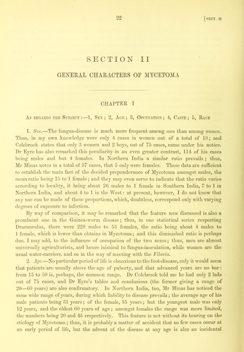 SECTION II GENEEAL CHAEACTEES OE MYCETOMA CHAPTEE I As EEGARDS THE SUBJECT:—1, Sex ; 2, Age ; 3, Occupation; 4, Caste; 5, Eace 1. Sex.—Tlie fungus-disease is mucli more frequent among me7i than among women. Thus, in my own knowledge were only 4 cases in women out of a total of 18; and Colebrook states that only 3 women and 2 boys, out of 75 cases, came under his notice. Dr Eyre has also remarked this peculiarity in an even greater contrast, 114 of his cases being males and but 4 females. In Northern India a similar ratio prevails ; thus, Mr Minas notes in a total of 37 cases, that 5 only were females. These data are sufficient to establish the main fact of the decided preponderance of Mycetoma amongst males, the mean ratio being 15 to I female; and they may even serve to indicate that the ratio varies according to locality, it being about 2G males to 1 female in Southern India, 7 to I in Northern India, and about 4 to I in the West: at present, however, I do not know that any use can be made of these proportions, which, doubtless, correspond only with varying degrees of exposure to infection. By way of comparison, it may be remarked that the feature now discussed is also a prominent one in the Guinea-worm disease; thus, in one statistical series respecting Dracunculus, there were 228 males to 53 females, the ratio being about 4 males to 1 female, which is lower than obtains in Mycetoma; and this diminished ratio is perhaps due, I may add, to the influence of occupation of the two sexes; thus, men are almost universally agriculturists, and hence inimical to fungus-inoculation, while women are the usual water-carriers, and so in the way of meeting with the Filaria. 2. Age.—No particular period of life is obnoxious to the foot-disease, only it would seem that patients are usually above the age of puberty, and that advanced years are no bar: from 15 to 50 is, perhaps, the common range. Dr Colebrook told me he had only 2 lads out of 75 cases, and Dr Eyre’s tables and conclusions (the former giving a range of 20—60 years) are also confirmatory. In Northern India, too, Mr Minas has noticed the same wide range of years, during which liability to disease prevails ; the average age of his male patients being 31 years; of the female, 35 years; but the youngest male was only 12 years, and the oldest 60 years of age; amongst females the range was more limited, the numbers being 20 and 45 respectively. This feature is not without its bearing on the etiology of Mycetoma ; thus, it is probably a matter of accident that so few cases occur at an early period of life, but the advent of the disease at any age is also an incidental