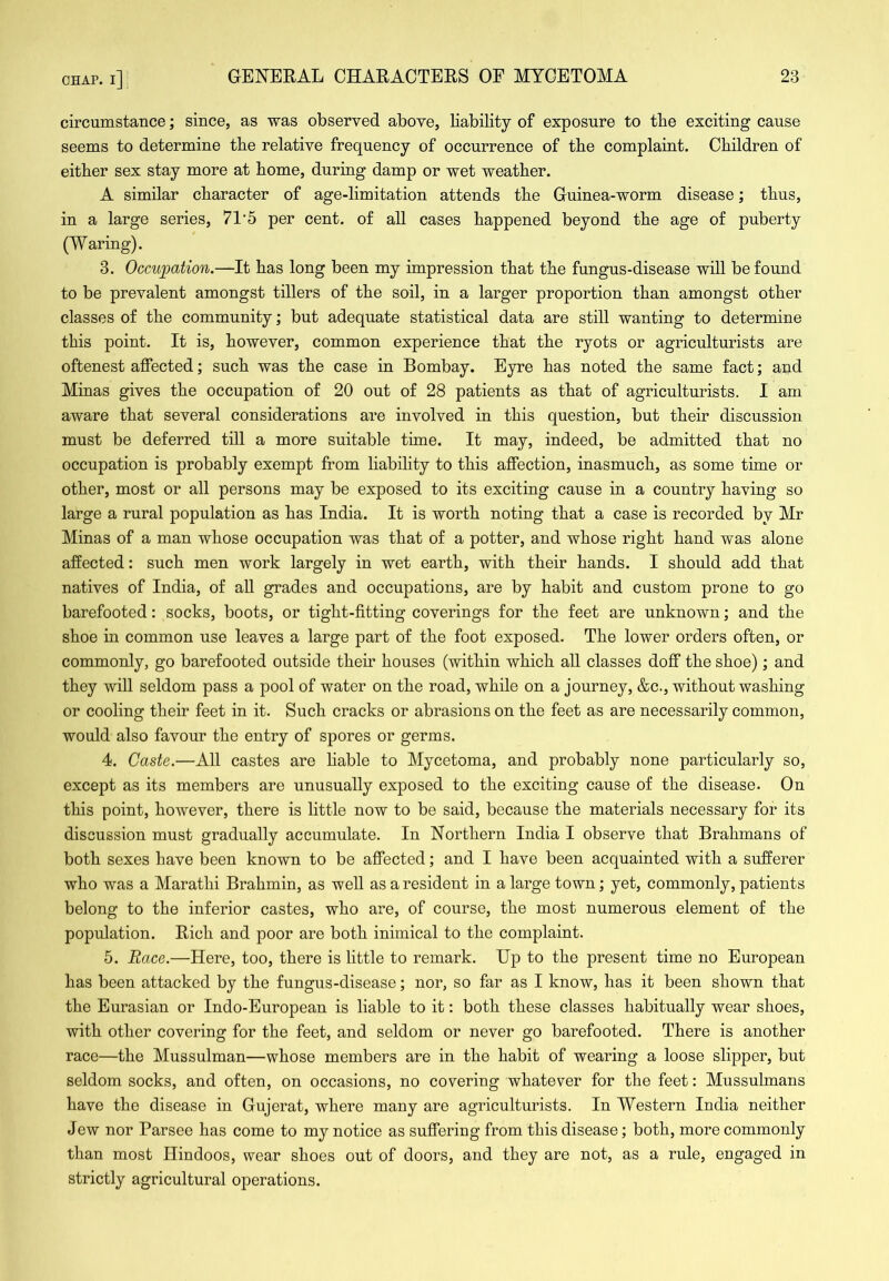 circumstance; since, as was observed above, liability of exposure to tbe exciting cause seems to determine tbe relative frequency of occurrence of tbe complaint. Children of either sex stay more at home, during damp or wet weather. A similar character of age-limitation attends the Guinea-worm disease; thus, in a large series, 71'5 per cent, of all cases happened beyond the age of puberty (Waring). 3. Occupation.—It has long been my impression that the fungus-disease will be found to be prevalent amongst tillers of the soil, in a larger proportion than amongst other classes of the community; but adequate statistical data are still wanting to determine this point. It is, however, common experience that the ryots or agriculturists are oftenest affected; such was the case in Bombay. Eyre has noted the same fact; and Minas gives the occupation of 20 out of 28 patients as that of agriculturists. I am aware that several considerations are involved in this question, but their discussion must be deferred till a more suitable time. It may, indeed, be admitted that no occupation is probably exempt from liability to this affection, inasmuch, as some time or other, most or all persons may be exposed to its exciting cause in a country having so large a rural population as has India. It is worth noting that a case is recorded by Mr Minas of a man whose occupation was that of a potter, and whose right hand was alone affected: such men work largely in wet earth, with their hands. I should add that natives of India, of aU grades and occupations, are by habit and custom prone to go barefooted: socks, boots, or tight-fitting coverings for the feet are unknown; and the shoe in common use leaves a large part of the foot exposed. The lower orders often, or commonly, go barefooted outside their houses (within which all classes doff the shoe); and they will seldom pass a pool of water on the road, while on a journey, &c., without washing or cooling their feet in it. Such cracks or abrasions on the feet as are necessarily common, would also favour the entry of spores or germs. 4. Caste.—All castes are hable to Mycetoma, and probably none particularly so, except as its members are unusually exposed to the exciting cause of the disease. On this point, however, there is little now to be said, because the materials necessary for its discussion must gradually accumulate. In Northern India I observe that Brahmans of both sexes have been known to be affected; and I have been acquainted with a sufferer who was a Marathi Brahmin, as well as a resident in a large town; yet, commonly, patients belong to the inferior castes, who are, of course, the most numerous element of the population. Rich and poor are both inimical to the complaint. 5. Race.—Here, too, there is little to remark. Up to the present time no European has been attacked by the fungus-disease; nor, so far as I know, has it been shown that the Eurasian or Indo-European is liable to it: both these classes habitually wear shoes, with other covering for the feet, and seldom or never go barefooted. There is another race—the Mussulman—whose members are in the habit of wearing a loose slipper, but seldom socks, and often, on occasions, no covering whatever for the feet: Mussulmans have the disease in Gujerat, where many are agriculturists. In Western India neither Jew nor Parsee has come to my notice as suffering from this disease; both, more commonly than most Hindoos, wear shoes out of doors, and they are not, as a rule, engaged in strictly agricultural operations.