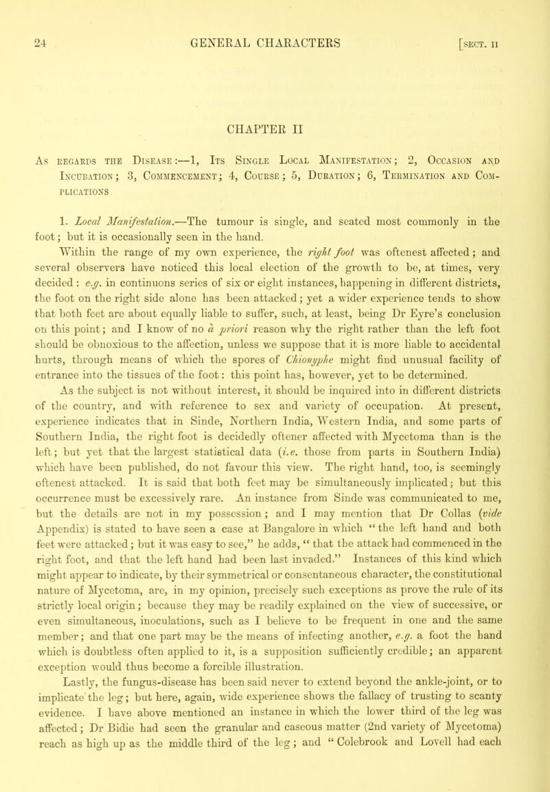 CHAPTER II As EEGAEDS THE DISEASE : 1, ItS SiNGLE LoCAL MANIFESTATION; 2, OCCASION AND Incubation; 3, Commencement; 4, Couese ; 5, Dueation; 6, Teemination and Com- plications 1. Local Manifestation.—The tumour is single, and seated most commonly in the foot; but it is occasionally seen in the hand. Within the range of my ovna. experience, the rf/it foot was oftenest affected; and several observers have noticed this local election of the growth to be, at times, very decided : e.g. in continuons series of six or eight instances, happening in different districts, the foot on the right side alone has been attacked; yet a wider experience tends to show that both feet are about equally liable to suffer, such, at least, being Dr Eyre’s conclusion on this point; and I know of no a priori reason why the right rather than the left foot should be obnoxious to the affection, unless we suppose that it is more liable to accidental hurts, through means of which the spores of Cliionyphe might find unusual facility of entrance into the tissues of the foot: this point has, however, yet to be determined. As the subject is not without interest, it should be inquired into in different districts of the country, and with reference to sex and variety of occupation. At present, experience indicates that in Sinde, Northern India, AYestern India, and some parts of Southern India, the right foot is decidedly oftener affected with Mycetoma than is the left; but yet that the largest statistical data {i.e, those from parts in Southern India) which have been published, do not favour this view. The right hand, too, is seemingly oftenest attacked. It is said that both feet may be simultaneously implicated; but this occurrence must be excessively rare. An instance from Sinde was communicated to me, but the details are not in my possession ; and I may mention that Dr Collas {vide Appendix) is stated to have seen a case at Bangalore in which “ the left hand and both feet were attacked; but it was easy to see,” he adds, “ that the attack had commenced in the right foot, and that the left hand had been last invaded.” Instances of this kind which might appear to indicate, by their symmetrical or consentaneous character, the constitutional nature of Mycetoma, are, in my opinion, precisely such exceptions as prove the rule of its strictly local origin; because they may be readily explained on the view of successive, or even simultaneous, inoculations, such as I believe to be frequent in one and the same member; and that one part may be the means of infecting another, e.g. a foot the hand which is doubtless often applied to it, is a supposition sufficiently credible; an apparent exception would thus become a forcible illustration. Lastly, the fungus-disease has been said never to extend beyond the ankle-joint, or to impheate' the leg; but here, again, wide experience shows the fallacy of trusting to scanty evidence. I have above mentioned an instance in which the lower third of the leg was affected; Dr Bidie had seen the granular and caseous matter (2nd variety of Mycetoma) reach as high up as the middle third of the leg; and “ Colebrook and Lovell had each