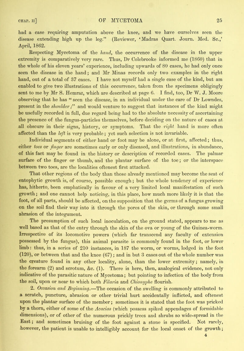had a case requiring amputation above the knee, and we have ourselves seen the disease extending high up the leg.” (Reviewer, ‘Madras Quart. Journ. Med. Sc.,’ April, 1862. Respecting Mycetoma of the hand, the occurrence of the disease in the upper extremity is comparatively very rare. Thus, Dr Oolebrooke informed me (1860) that in the whole of his eleven years’ experience, including upwards of 80 cases, he had only once seen the disease in the hand; and Mr Minas records only two examples in the right hand, out of a total of 37 cases. I have not myself had a single case of the kind, but am enabled to give two illustrations of this occurrence, taken from the specimens obligingly sent to me by Mr S. Hemraz, which are described at page 6. I find, too, Dr W. J. Moore observing that he has “ seen the disease, in an individual under the care of Dr Lowndes, present in the shoulderand would venture to suggest that instances of the kind might be usefully recorded in full, due regard being had to the absolute necessity of ascertaining the presence of the fungus-particles themselves, before deciding on the nature of cases at all obscure in their signs, history, or symptoms. That the right hand is more often affected than the left is very probable; yet such selection is not invariable. Individual segments of either hand or foot may be alone, or at first, affected; thus, either toes or finger are sometimes early or only diseased, and illustrations, in abundance, of this fact may be found in the history or description of recorded cases. The palmar surface of the finger or thumb, and the plantar surface of the toe; or the interspace between two toes, are the localities oftenest first attacked. That other regions of the body than those already mentioned may become the seat of entophytic growth is, of course, possible enough; but the whole tendency of experience has, hitherto, been emphatically in favour of a very limited local manifestation of such growth; and one cannot help noticing, in this place, how much more likely it is that the foot, of all parts, should be affected, on the supposition that the germs of a fungus growing- on the soil find their way into it through the pores of the skin, or through some small abrasion of the integument. The presumption of such local inoculation, on the ground stated, appears to me as well based as that of the entry through the skin of the ova or young of the Guinea-worm. Irrespective of its locomotive powers (which far transcend any faculty of extension possessed by the fungus), this animal parasite is commonly found in the foot, or lower limb: thus, in a series of 210 instances, in 187 the worm, or worms, lodged in the foot (120), or between that and the knee (67); and in but 3 cases out of the whole number was the creature found in any other locality, alone, than the lower extremity; namely, in the forearm (2) and scrotum, &c. (1). There is here, then, analogical evidence, not only indicative of the parasitic nature of Mycetoma; but pointing to infection of the body from the soil, upon or near to which both Filaria and Chionyphe flourish. 2. Occasion and Beginning.—The occasion of the swelling is commonly attributed to a scratch, puncture, abrasion or other trivial hurt accidentally inflicted, and oftenest upon the plantar surface of the member; sometimes it is stated that the foot was pricked by a thorn, either of some of the Acacias (which possess spiked appendages of formidable dimensions), or of other of the numerous prickly trees and shrubs so wide-spread in the East; and sometimes bruising of the foot against a stone is specified. Not rarely, however, the patient is unable to intelligibly account for the local onset of the growth; 4