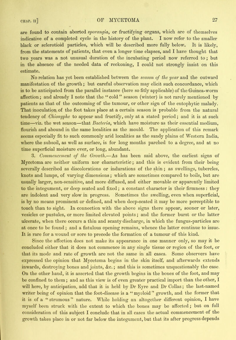 are found to contain aborted sporangia, or fructifying organs, wbich are of them selves indicative of a completed cycle in the bistory of tbe plant. I now refer to the smaller black or sclerotioid particles, which will be described more fully below. It is likely, from the statements of patients, that even a longer time elapses, and I have thought that two years was a not unusual duration of the incubating period now referred to ; but in the absence of the needed data of reckoning, I could not strongly insist on this estimate. No relation has yet been established between the season of the year and the outward manifestation of the growth; but careful observation may elicit such concordance, which is to be anticipated from the parallel instance (here so fitly applicable) of the Guinea-worm affection; and already I note that the “cold” season (winter) is not rarely mentioned by patients as that of the outcoming of the tumour, or other sign of the entophytic malady. That inoculation of the foot takes place at a certain season is probable from the natural tendency of Chionyphe to appear and fructify, only at a stated period; and it is at such time—viz. the wet season—that Bacteria, which have moisture as their essential medium, flourish and abound in the same localities as the mould. The application of this remark seems especially fit to such commonly arid localities as the sandy plains of Western India, where the subsoil, as well as surface, is for long months parched to a degree, and at no time superficial moisture ever, or long, abundant. 3. Commencement of the Growth.—As has been said above, the earliest signs of Mycetoma are neither uniform nor characteristic; and this is evident from their being severally described as discolorations or indurations of the skin; as swellings, tubercles, knots and lumps, of varying dimensions; which are sometimes compared to boils, but are usually larger, non-sensitive, and more diffused, and either movable or apparently limited to the integument, or deep seated and fixed; a constant character is their firmness : they are indolent and very slow in progress. Sometimes the swelling, even when superficial, is by no means prominent or defined, and when deep-seated it may be more perceptible to touch than to sight. In connection with the above signs there appear, sooner or later, vesicles or pustules, or more limited elevated points; and the former burst or the latter ulcerate, when there occurs a thin and scanty discharge, in which the fungus-particles are at once to be found; and a fistulous opening remains, whence the latter continue to issue. It is rare for a wound or sore to precede the formation of a tumour of this kind. Since the affection does not make its appearance in one manner only, so may it be concluded either that it does not commence in any single tissue or region of the foot, or that its mode and rate of growth are not the same in all cases. Some observers have expressed the opinion that Mycetoma begins in the skin itself, and afterwards extends inwards, destroying bones and joints, &c.; and this is sometimes unquestionably the case. On the other hand, it is asserted that the growth begins in the bones of the foot, and may be confined to them ; and as this view is of even greater practical import than the other, I will here, by anticipation, add that it is held by Dr Eyre and Dr Collas; the last-named writer being of opinion that the foot-disease is a “ myeloid ” growth, and the former that it is of a “ strumous ” nature. While holding an altogether different opinion, I have myself been struck with the extent to which the bones may be affected; but on full consideration of this subject I conclude that in all cases the actual commencement of the growth takes place in or not far below the integument, but that its after progress depends