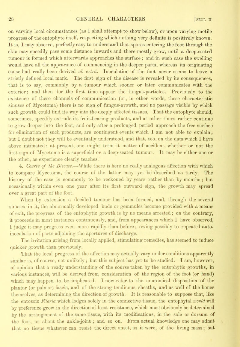 on varying local circumstances (as I shall attempt to show below), or upon varying motile progress of the entophyte itself, respecting which nothing very definite is positively known. It is, I may observe, perfectly easy to understand that spores entering the foot through the skin may speedily pass some distance inwards and there mostly grow, until a deep-seated tumour is formed which afterwards approaches the surface; and in such case the swelling would have all the appearance of commencing in the deeper parts, whereas its originating cause had really been derived ah extra. Inoculation of the foot never seems to leave a strictly defined local mark. The first sign of the disease is revealed by its consequences, that is to say, commonly by a tumour which sooner or later communicates with the exterior; and then for the first time appear the fungus-particles. Previously to the existence of these channels of communication (or, in other words, these characteristic sinuses of Mycetoma) there is no sign of fungus-growth, and no passage visible by which such growth could find its way into the deeply affected tissues. That the entophyte should, sometimes, speedily extrude its fruit-bearing products, and at other times rather continue to grow deeper into the foot, and only after a prolonged period approach the free surface for elimination of such products, are contingent events which I am not able to explain; but I doubt not they will be eventually understood, and that, too, on the data which I have above intimated: at present, one might term it matter of accident, whether or not the first sign of Mycetoma is a superficial or a deep-seated tumour. It may be either one or the other, as experience clearly teaches. 4. Course of the Disease.—While there is here no really analogous affection with which to compare Mycetoma, the course of the latter may yet be described as tardy. The history of the case is commonly to be reckoned by years rather than by months; but occasionally within even one year after its first outward sign, the growth may spread over a great part of the foot. When by extension a decided tumour has been formed, and, through the several sinuses in it, the abnormally developed buds or gemmules become provided with a means of exit, the progress of the entophytic growth is by no means arrested; on the contrary, it proceeds in most instances continuously, and, from appearances which I have observed, I judge it may progress even more rapidly than before ; owing possibly to repeated auto- inoculation of parts adjoining the apertures of discharge. The u’ritation arising from locally applied, stimnlating remedies, has seemed to induce quicker growth than previously. That the local progress of the affection may actually vary under conditions apparently similar is, of course, not unlikely; but this subject has yet to be studied. I am, however, of opinion that a ready understanding of the course taken by the entophytic growths, in various instances, will be derived from consideration of the region of the foot (or hand) which may happen to be implicated. I now refer to the anatomical disposition of the plantar (or palmar) fascia, and of the strong tendinous sheaths, and as well of the bones themselves, as determining the direction of growth. It is reasonable to suppose that, like the entozoic Filaria which lodges solely in the connective tissue, the entophytal mould will by preference grow in the direction of least resistance, which must obviously be determined by the arrangement of the same tissue, with its modifications, in the sole or dorsum of the foot, or about the ankle-joint ; and so on. From actual knowledge one may admit that no tissue whatever can resist the direct onset, as it were, of the Hving mass; but