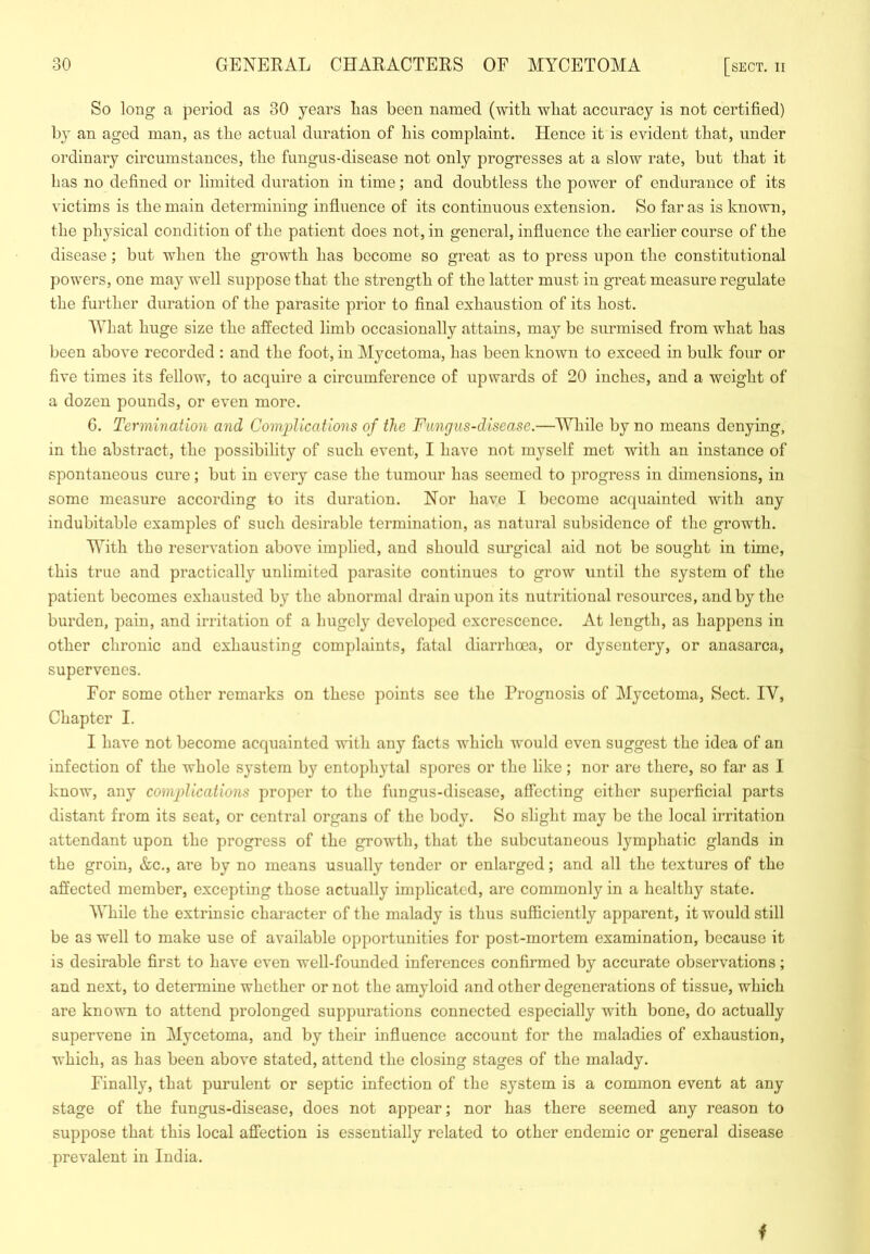 So long a period as 30 years lias been named (with what accuracy is not certified) by an aged man, as the actual duration of his complaint. Hence it is evident that, under ordinary circumstances, the fungus-disease not only progresses at a slow rate, but that it has no defined or limited duration in time; and doubtless the power of endurance of its victims is the main determining influence of its continuous extension. So far as is known, the physical condition of the patient does not, in general, influence the earlier course of the disease; but when the growth has become so great as to press upon the constitutional powers, one may well suppose that the strength of the latter must in great measure regulate the further duration of the parasite prior to final exhaustion of its host. What huge size the affected limb occasionally attains, may be surmised from what has been above recorded : and the foot, in Mycetoma, has been known to exceed in bulk four or five times its fellow, to acquire a circumference of upwards of 20 inches, and a weight of a dozen pounds, or even more. 0. Termination and Complications of the Fungus-disease.—While by no means denying, in the abstract, the possibility of such event, I have not myself met with an instance of spontaneous cure; but in every case the tumour has seemed to progress in dimensions, in some measure according to its duration. Nor have I become acquainted with any indubitable examples of such desirable termination, as natural subsidence of the growth. With the reservation above implied, and should surgical aid not be sought in time, this true and practically unlimited parasite continues to grow until the system of the patient becomes exhausted by the abnormal drain upon its nutritional resources, and by the burden, pain, and irritation of a hugel}' developed excrescence. At length, as happens in other chronic and exhausting complaints, fatal diarrhoea, or dysentery, or anasarca, supervenes. For some other remarks on these points see the Prognosis of Mycetoma, Sect. IV, Chapter I. I have not become acquainted with any facts which would even suggest the idea of an infection of the whole system by entopliytal spores or the like; nor are there, so far as I know, any complications proper to the fungus-disease, affecting either superficial parts distant from its seat, or central organs of the body. So slight may be the local irritation attendant upon the progress of the growth, that the subcutaneous lymphatic glands in the groin, &c., are by no means usually tender or enlarged; and all the textures of the affected member, excepting those actually implicated, are commonly in a healthy state. AVhile the extrinsic character of the malady is thus sufficiently apparent, it would still be as well to make use of available opportunities for post-mortem examination, because it is desirable first to have even well-founded inferences confirmed by accurate observations; and next, to determine whether or not the amyloid and other degenerations of tissue, which are known to attend prolonged suppurations connected especially with bone, do actually supervene in Mycetoma, and by their influence account for the maladies of exhaustion, which, as has been above stated, attend the closing stages of the malady. Finally, that purulent or septic infection of the system is a common event at any stage of the fungus-disease, does not appear; nor has there seemed any reason to suppose that this local affection is essentially related to other endemic or general disease prevalent in India. f
