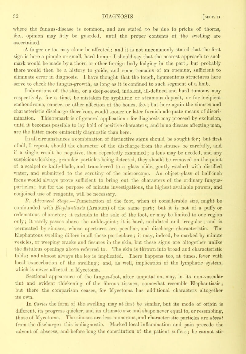 where the fungus-disease is common, and are stated to be due to pricks of thorns, &c., opinion may fitly be guarded, until the proper contents of the swelling are ascertained. A finger or toe may alone be affected; and it is not uncommonly stated that the first sign is here a pimple or small, hard lump : I should say that the nearest approach to such mark would be made by a thorn or other foreign body lodging in the part; but probably there would then be a history to guide, and some remains of an opening, sufficient to eliminate error in diagnosis. I have thought that the tough, ligamentous structures here serve to check the fungus-growth, as long as it is confined to such segment of a limb. Indurations of the skin, or a deep-seated, indolent, ill-defined and hard tumour, may respectively, for a time, be mistaken for syphilitic or strumous deposit, or for incipient enchondroma, cancer, or other affection of the bones, &c.; but here again the sinuses and characteristic discharge therefrom, would sooner or later furnish adequate means of discri- mination. This remark is of general application : for diagnosis may proceed by exclusion, until it becomes possible to lay hold of positive characters; and in no disease affecting man, are the latter more eminently diagnostic than here. In all circumstances a combination of distinctive signs should be sought for; but first of all, I repeat, should the character of tlie discharge from the sinuses be carefully, and if a single result be negative, then repeatedly examined; a lens may be needed, and any suspicious-looking, granular particles being detected, they should be removed on the point of a scalpel or knife-blade, and transferred to a glass slide, gently washed with distilled water, and submitted to the scrutiny of the microscope. An object-glass of half-inch focus would always prove sufficient to bring out the characters of the ordinary fungus- particles ; but for the purpose of minute investigations, the highest available powers, and conjoined use of reagents, will be necessary. B. Advanced Stage.—Tumefaction of the foot, wdien of considerable size, might be confounded vnth Elephantiasis (Arabum) of the same part; but it is not of a puffy or cedematous character; it extends to the sole of the foot, or may be limited to one region only; it rarely passes above the ankle-joint; it is hard, nodulated and irregular; and is permeated by sinuses, whose apertures are peculiar, and discharge characteristic. The Elephantous swelling differs in all these particulars; it may, indeed, be marked by minute vesicles, or weeping cracks and fissures in the skin, but these signs are altogetlier unlike the fistulous openings above referred to. The skin is thrown into broad and characteristic folds; and almost always the leg is implicated. There happens too, at times, fever with local exacerbation of the swelling; and, as well, implication of the lymphatic system, which is never affected in Mycetoma. Sectional appearance of the fungus-foot, after amputation, may, in its non-vascular tint and evident thickening of the fibrous tissues, somewhat resemble Elephantiasis; but there the comparison ceases, for Mycetoma has additional characters altogether its own. In Caries the form of the swelling may at first be similar, but its mode of origin is different, its progress quicker, and its ultimate size and shape never equal to, or resembling, those of Mycetoma. The sinuses are less numerous, and characteristic particles are absent from the discharge: this is diagnostic. Marked local inflammation and pain precede the advent of abscess, and before long the constitution of the patient suffers; he cannot stir