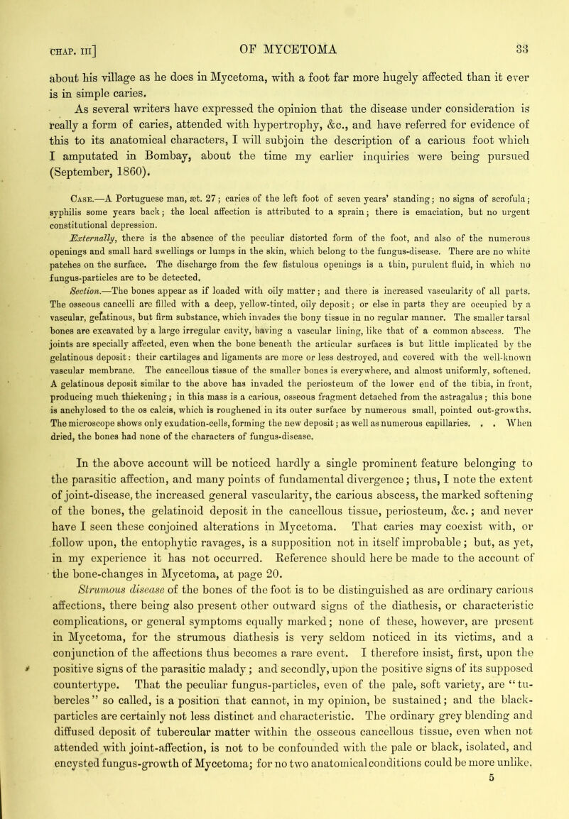 about bis village as be does in Mycetoma, with a foot far more bugely affected than it ever is in simple caries. As several writers have expressed tbe opinion that tbe disease under consideration is really a form of caries, attended with hypertrophy, &c., and have referred for evidence of this to its anatomical characters, I will subjoin tbe description of a carious foot which I amputated in Bombay, about the time my earlier inquiries were being pursued (September, 1860). Case.—A Portuguese man, set. 27; caries of the left foot of seven years’ standing; no signs of scrofula; syphilis some years back; the local affection is attributed to a sprain; there is emaciation, but no urgent constitutional depression. Externally, there is the absence of the peculiar distorted form of the foot, and also of the numerous openings and small hard swellings or lumps in the skin, which belong to the fungus-disease. There are no white patches on the surface. The discharge from the few fistulous openings is a thin, purulent fluid, in which no fungus-particles are to be detected. Section.—The bones appear as if loaded with oily matter; and there is increased vascularity of all parts. Tbe osseous cancelli are filled with a deep, yellow-tinted, oily deposit; or else in parts they are occupied by a vascular, gefatinous, but firm substance, which invades the bony tissue in no regular manner. The smaller tarsal bones are excavated by a large irregular cavity, having a vascular lining, like that of a common abscess. The joints are specially affected, even when the bone beneath the articular surfaces is but little implicated by the gelatinous deposit: their cartilages and ligaments are more or less destroyed, and covered with the well-known vascular membrane. The cancellous tissue of the smaller bones is everywhere, and almost uniformly, softened. A gelatinous deposit similar to the above has invaded the periosteum of the lower end of the tibia, in front, producing much thickening; in this mass is a carious, osseous fragment detached from the astragalus; this bone is anchylosed to the os calcis, which is roughened in its outer surface by numerous small, pointed out-growths. The microscope shows only exudation-cells, forming the new deposit; as well as nnmerous capillaries. , . AVhen dried, the bones had none of the characters of fungus-disease. In the above account will be noticed hardly a single prominent feature belonging to the parasitic affection, and many points of fundamental divergence; thus, I note the extent of joint-disease, the increased general vascularity, the carious abscess, the marked softening of the bones, the gelatinoid deposit in the cancellous tissue, periosteum, &c.; and never have I seen these conjoined alterations in Mycetoma. That caries may coexist with, or follow upon, the entophytic ravages, is a supposition not in itself improbable; but, as yet, in my experience it has not occurred. Reference should here be made to the account of the bone-changes in Mycetoma, at page 20. Strumous disease of the bones of the foot is to be distinguished as are ordinary carious affections, there being also present other outward signs of the diathesis, or characteristic complications, or general symptoms equally marked; none of these, however, are present in Mycetoma, for the strumous diathesis is very seldom noticed in its victims, and a conjunction of the affections thus becomes a rare event. I therefore insist, first, upon the positive signs of the parasitic malady; and secondly, upon the positive signs of its supposed countertype. That the peculiar fungus-particles, even of the pale, soft variety, are “tu- bercles ” so called, is a position that cannot, in my opinion, be sustained; and the black- particles are certainly not less distinct and characteristic. The ordinary grey blending and diffused deposit of tubercular matter withiu the osseous cancellous tissue, even when not attended with joint-affection, is not to be confounded with the pale or black, isolated, and encysted fungus-growth of Mycetoma; for no two anatomical conditions could be more unlike. 5