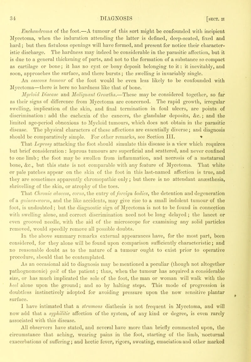 Enchondroma of the foot,—A tumour of this sort might be confounded with incipient IMycetoma, when the induration attending the latter is defined, deep-seated, fixed and hard; but then fistulous openings will have formed, and present for notice their character- istic discharge. The hardness may indeed be considerable in the parasitic affection, but it is due to a general thickening of parts, and not to the formation of a substance so compact as cartilage or bone; it has no cyst or bony deposit belonging to it: it inevitably, and soon, approaches the surface, and there bursts; the swelling is invariably single. An osseous tumour of the foot would be even less likely to be confounded with IMycetoma—there is here no hardness like that of bone. Myeloid Disease and Malignant Groioths.—These may be considered together, so far as their signs of difference from Mycetoma are concerned. The rapid growth, irregular swelling, implication of the skin, and final termination in foul ulcers, are points of discrimination : add the cachexia of the cancers, the glandular deposits, &c,; and the limited age-period obnoxious to Myeloid tumours, which does not obtain in the parasitic disease. The physical characters of these affections are essentially diverse; and diagnosis should be comparative!}’' simple. For other remarks, see Section III. That Leprosy attacking the foot should simulate this disease is a view which requires Imt brief consideration: leprous tumours are superficial and scattered, and never confined to one limb; the foot may be swollen from inflammation, and necrosis of a metatarsal bone, &c., but this state is not comparable with any feature of Mycetoma. That white or pale patches appear on the skin of the foot in this last-named affection is true, and they are sometimes apparently chromopathic only; but there is no attendant antesthesia, shrivelling of the skin, or atrojdiy of the toes. That Chronic abscess, the entry oi foreign bodies, the detention and degeneration of a guinea-worm, and the like accidents, may give rise to a small indolent tumour of the foot, is undoubted; but the diagnostic sign of Mycetoma is not to bo found in connection with swelling alone, and correct discrimination need not be long delayed ; the lancet or even grooved needle, with the aid of the microscope for examining any solid particles removed, would speedily remove all possible doubts. In the above summary remarks external appearances have, for the most part, been considered, for they alone will be found upon comparison sufficiently characteristic; and no reasonable doubt as to the nature of a tumour ought to exist prior to operative procedure, should that be contemplated. As an occasional aid to diagnosis may be mentioned a peculiar (though not altogether pathognomonic) gait of the patient; thus, when the tumour has acquired a considerable size, or has much implicated the sole of the foot, the man or woman will walk with the heel alone upon the ground; and so by halting steps. This mode of progression is doubtless instinctively adopted for avoiding pressure upon the now sensitive plantar surface. I have intimated that a strumous diathesis is not frequent in Mycetoma, and will now add that a syphilitic affection of the system, of any kind or degree, is even rarely associated with this disease. All observers have stated, and several have more than briefly commented upon, the circumstance that aching, wearing pains in the foot, starting of the limb, nocturnal exacerbations of suffering; and hectic fever, rigors, sweating, emaciation and other marked