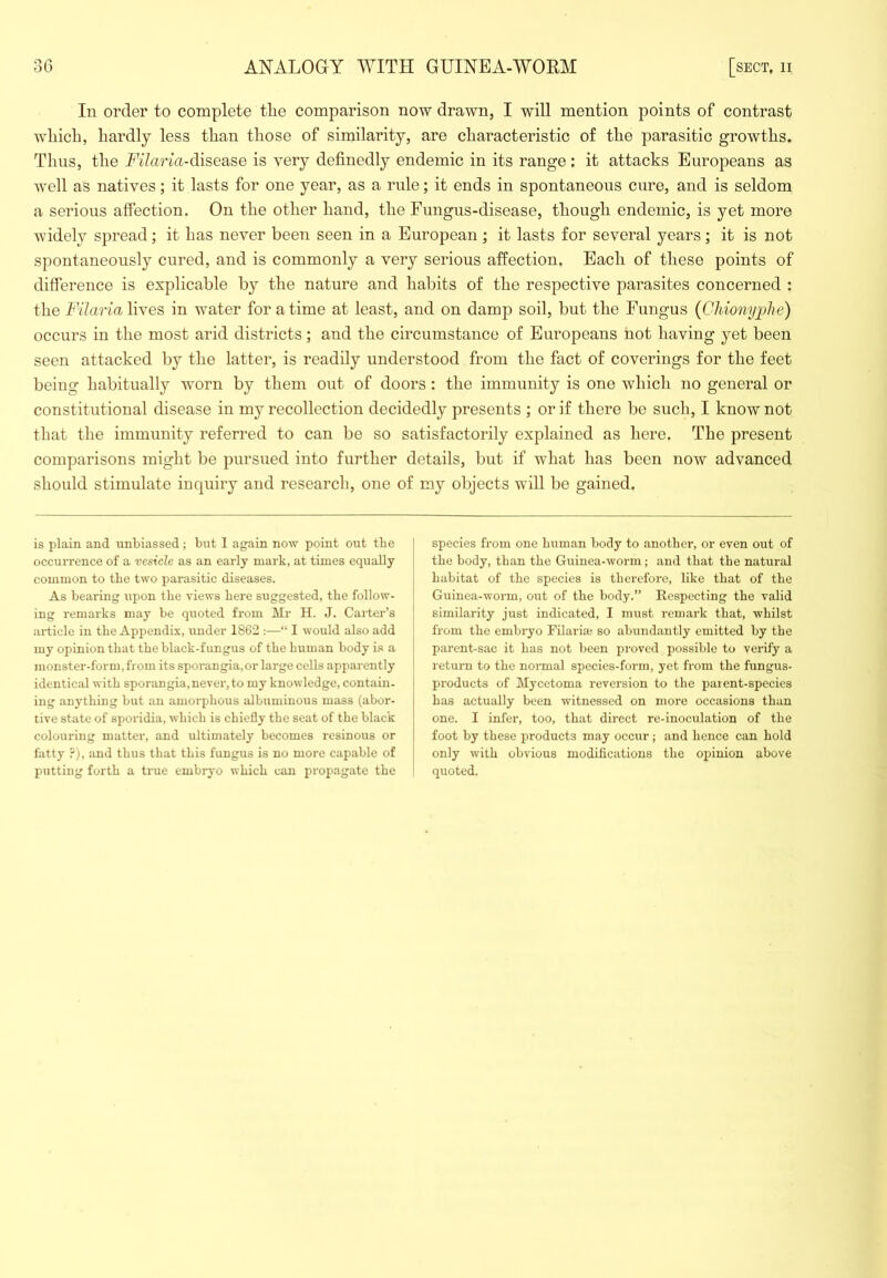 In order to complete tLe comparison now drawn, I will mention points of contrast which, hardly less than those of similarity, are characteristic of the parasitic growths. Thus, the Filaria-disease is very definedly endemic in its range : it attacks Europeans as well as natives; it lasts for one year, as a rule; it ends in spontaneous cure, and is seldom a serious affection. On the other hand, the Fungus-disease, though endemic, is yet more widely spread; it has never been seen in a European; it lasts for several years; it is not spontaneously cured, and is commonly a very serious affection. Each of these points of difference is explicable by the nature and habits of the respective parasites concerned : the Filaria lives in water for a time at least, and on damp soil, but the Fungus {Ghionyiilie) oecurs in the most arid districts; and the circumstance of Europeans not having yet been seen attacked by the latter, is readily understood from the fact of coverings for the feet being habitually worn by them out of doors : the immunity is one which no general or constitutional disease in my recollection decidedly presents ; or if there be sucli, I know not that the immunity referred to can be so satisfactorily explained as here. The present comparisons might be pursued into further details, but if what has been now advanced sliould stimulate inquiry and research, one of my objects will be gained. is plain and unbiassed; but I again now point oiit the occurrence of a vesicle as an early mark, at times equally common to the two parasitic diseases. As bearing upon the views bere siiggestcd, tbe follow- ing remarks may be quoted from Mr H. J. Gaiter’s article in tbe Appendix, under 1862 :—“ I would also add my opinion that tbe black-fungus of tbe human body is a monster-form,from its sporangia,or large cells apparently identical with sporangia,never, to my knowledge, contain- ing anything but an amorphous albuminous mass (abor- tive state of sporidia, which is chiefly the seat of the black colouring matter, and ultimately becomes resinous or fatty ?), and thus that this fungus is no more capable of putting forth a true embryo which can propagate the species from one human body to another, or even out of the body, than the Guinea-worm; and that the natural habitat of the species is therefore, like that of the Guinea-worm, out of the body.” Respecting the valid similarity just indicated, I must remark that, whilst from the embryo Filarim so abundantly emitted by the parent-sac it has not been proved possible to verify a return to the normal species-form, yet from the fungus- products of Mycetoma reversion to the paient-species has actually been witnessed on more occasions than one. I infer, too, that direct re-inoculation of the foot by these products may occur; and hence can hold only with obvious modifications the opinion above quoted.