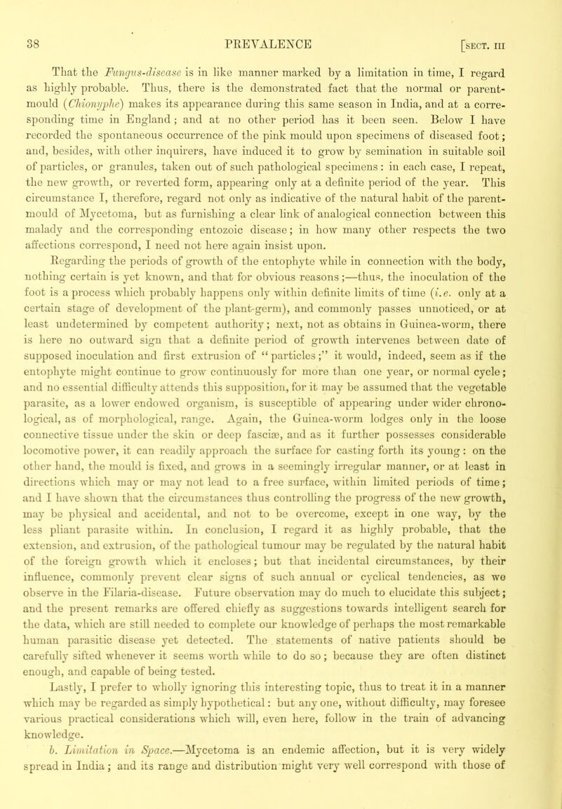 That the Fungus-disease is in like manner marked by a limitation in time, I regard as highly probable. Thus, there is the demonstrated fact that the normal or parent- mould {CJiio7iyphe) makes its appearance during this same season in India, and at a corre- sponding time in England ; and at no other period has it been seen. Below I have recorded the spontaneous occurrence of the pink mould upon specimens of diseased foot; and, besides, with other inquirers, have induced it to grow by semination in suitable soil of particles, or granules, taken out of such pathological specimens: in each case, I repeat, the new growth, or reverted form, appearing only at a definite period of the year. This circumstance I, therefore, regard not only as indicative of the natural habit of the parent- mould of Mycetoma, but as furnishing a clear link of analogical connection between this malady and the corresponding entozoic disease; in how many other respects the two affections correspond, I need not here again insist upon. Regarding the periods of growth of the entophyte while in connection with the body, nothing certain is yet known, and that for obvious reasons;—thus, the inoculation of the foot is a process which probably happens only within definite limits of time (i.e. only at a certain stage of development of the plant-germ), and commonly passes unnoticed, or at least undetermined by competent authority; next, not as obtains in Guinea-worm, there is here no outward sign that a definite period of growth intervenes between date of supposed inoculation and first extrusion of “ particlesit would, indeed, seem as if the entophyte might continue to grow continuously for more than one year, or normal cycle; and no essential difficulty attends this supposition, for it may be assumed that the vegetable parasite, as a lower endowed organism, is susceptible of appearing under wider chrono- logical, as of morphological, range. Again, the Guinea-worm lodges only in the loose connective tissue under the skin or deep faseije, and as it further possesses considerable locomotive power, it can readily approach the surface for casting forth its young : on the other hand, the mould is fixed, and grows in a seemingly irregular manner, or at least in directions which may or may not lead to a free surface, within limited periods of time; and I have shown that the circumstances thus controlling the j)rogress of the new growth, may be physical and accidental, and not to bo overcome, except in one way, by the less pliant parasite within. In conclusion, I regard it as highly probable, that the extension, and extrusion, of the pathological tumour may be regulated by the natural habit of the foreign growth which it encloses; but that incidental circumstances, by their influence, commonly prevent clear signs of such annual or cyclical tendencies, as we observe in the Filaria-disease. Future observation may do much to elucidate this subject; and the present remarks are offered chiefly as suggestions towards intelligent search for the data, which are still needed to complete our knowledge of perhaps the most remarkable human parasitic disease yet detected. The statements of native patients should be carefully sifted whenever it seems wmrth while to do so; because they are often distinct enough, and capable of being tested. Lastly, I prefer to wholly ignoring this interesting topic, thus to treat it in a manner which may be regarded as simply hypothetical: but any one, without difficulty, may foresee various practical considerations which will, even here, follow in the train of advancing knowledge. b. Limitation in Space.—Mycetoma is an endemic affection, but it is very widely spread in India; and its range and distribution might very well correspond with those of