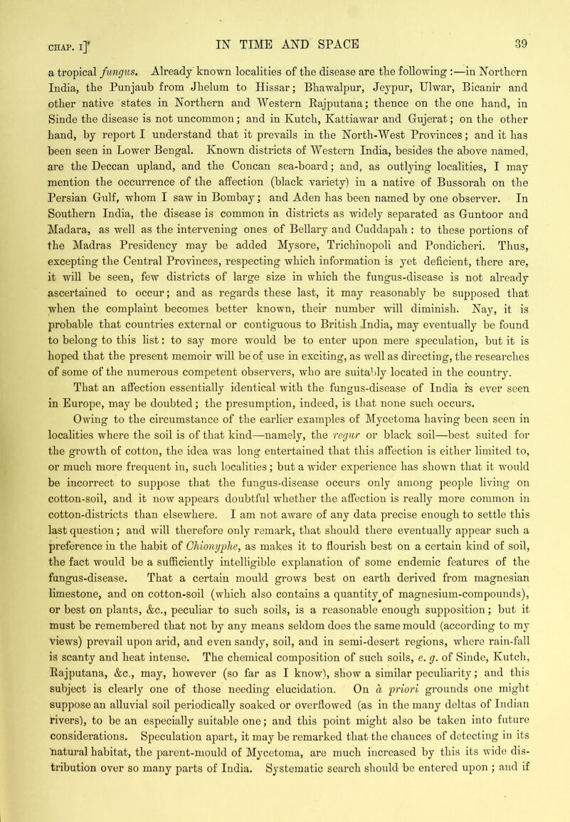 CHAP, i]' IN TIME AND SPACE a tropical fungus. Already known localities of the disease are tke following :—in jN’ortliern India, the Punjaub from Jhelum to Hissar; Bbawalpur, Jeypur, Ulwar, Bicanir and other native states in Northern and Western Bajputana; thence on the one hand, in Sinde the disease is not uncommon; and in Kutch, Kattiawar and Gujerat; on the other hand, by report I understand that it prevails in the North-West Provinces; and it has been seen in Lower Bengal. Known districts of Western India, besides the above named, are the Deccan upland, and the Ooncan sea-board; and, as outlying localities, I may mention the occurrence of the affection (black variety) in a native of Bussorah on the Persian Gulf, whom I saw in Bombay; and Aden has been named by one observer. In Southern India, the disease is common in districts as widely separated as Guntoor and Madara, as well as the intervening ones of Bellary and Cuddapah: to these portions of the Madras Presidency may be added Mysore, Trichinopoli and Pondicheri. Thus, excepting the Central Provinces, respecting which information is yet deficient, there are, it will be seen, few districts of large size in which the fungus-disease is not already ascertained to occur; and as regards these last, it may reasonably be supposed that when the complaint becomes better known, their number will diminish. Nay, it is probable that countries external or contiguous to British India, may eventually be found to belong to this list: to say more would be to enter upon mere speculation, but it is hoped that the present memoir will be of use in exciting, as well as directing, the researches of some of the numerous competent observers, who are suitably located in the country. That an affection essentially identical with the fungus-disease of India i's ever seen in Europe, may be doubted; the presumption, indeed, is that none such occurs. Owing to the circumstance of the earlier examples of Mycetoma having been seen in localities where the soil is of that kind—namely, the reg?ir or black soil—best suited for the growth of cotton, the idea was long entertained that this affection is either limited to, or much more frequent in, such localities; but a wider experience has shown that it would be incorrect to suppose that the fungus-disease occurs only among people living on cotton-soil, and it now appears doubtful whether the affection is really more common in cotton-districts than elsewhere. I am not aware of any data precise enough to settle this last question; and will therefore only remark, that should there eventually appear such a preference in the habit of Gliionyplie, as makes it to flourish best on a certain kind of soil, the fact would be a sufficiently intelligible explanation of some endemic features of the fungus-disease. That a certain mould grows best on earth derived from magnesian limestone, and on cotton-soil (which also contains a quantity^of magnesium-compounds), or best on plants, &c., peculiar to such soils, is a reasonable enough supposition; but it must be remembered that not by any means seldom does the same mould (according to my views) prevail upon arid, and even sandy, soil, and in semi-desert regions, where rain-fall is scanty and heat intense. The chemical composition of such soils, e. g. of Sinde, Kutch, Rajputana, &c., may, however (so far as I know), show a similar peculiarity; and this subject is clearly one of those needing elucidation. On a priori grounds one might suppose an alluvial soil periodically soaked or overflowed (as in the many deltas of Indian rivers), to be an especially suitable one; and this point might also be taken into future considerations. Speculation apart, it may be remarked that the chances of detecting in its natural habitat, the parent-mould of Mycetoma, are much increased by this its wide dis- tribution over so many parts of India. Systematic search should be entered upon ; and if