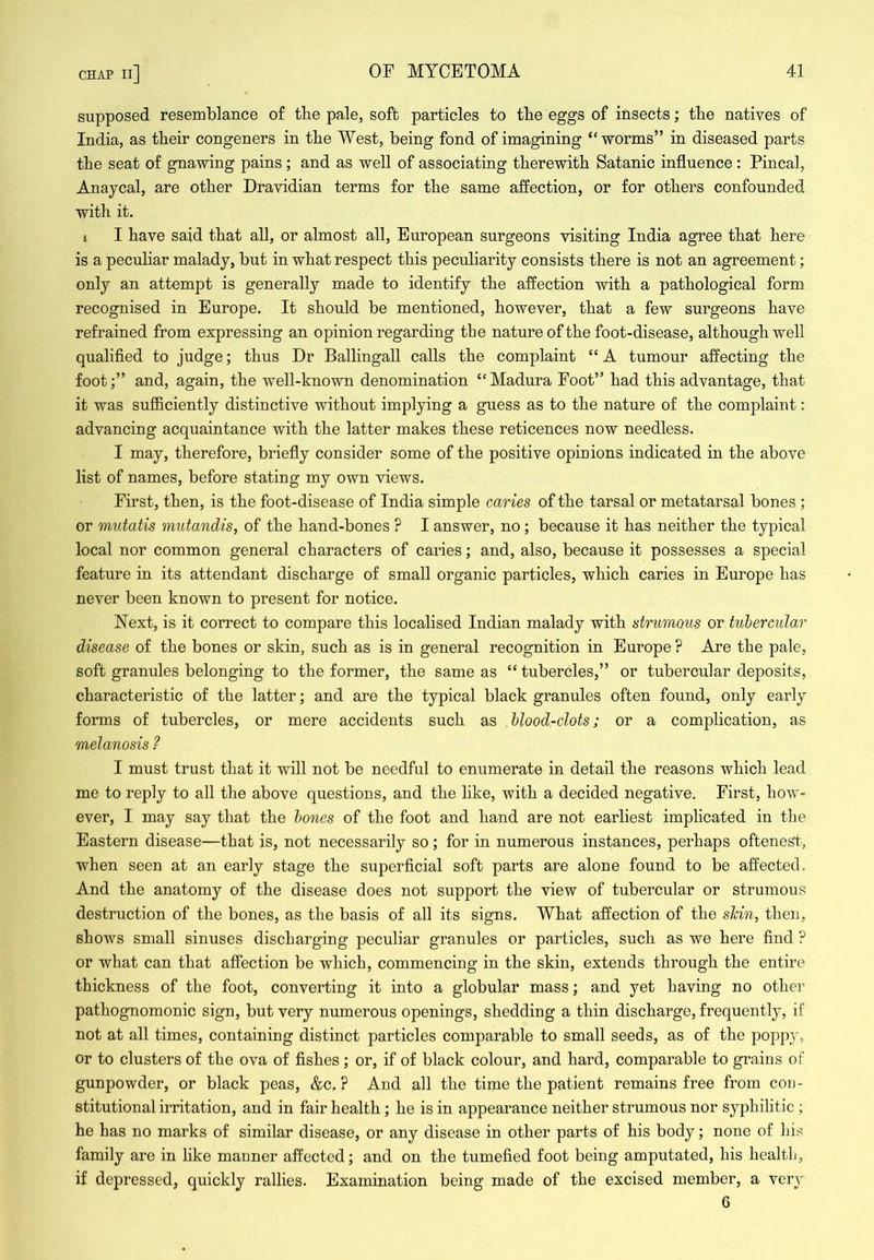 supposed resemblance of the pale, soft particles to tbe eggs of insects; tbe natives of India, as their congeners in the West, being fond of imagining “worms” in diseased parts the seat of gnawing pains ; and as well of associating therewith Satanic influence : Pineal, Anaycal, are other Dravidian terms for the same affection, or for others confounded with it. i 1 have said that aU, or almost all, European surgeons visiting India agree that here is a peculiar malady, but in what respect this peculiarity consists there is not an agreement; only an attempt is generally made to identify the affection with a pathological form recognised in Europe. It should be mentioned, however, that a few surgeons have refrained from expressing an opinion regarding the nature of the foot-disease, although well qualified to judge; thus Dr Ballingall calls the complaint “ A tumour affecting the foot;” and, again, the well-known denomination “Madura Foot” had this advantage, that it was sufficiently distinctive without implying a guess as to the nature of the complaint: advancing acquaintance with the latter makes these reticences now needless. I may, therefore, briefly consider some of the positive opinions indicated in the above list of names, before stating my own views. First, then, is the foot-disease of India simple caries of the tarsal or metatarsal bones ; or mutatis mutandis, of the hand-bones ? I answer, no ; because it has neither the typical local nor common general characters of caries; and, also, because it possesses a special feature in its attendant discharge of small organic particles, which caries in Europe has never been known to present for notice. Next, is it correct to compare this localised Indian malady with strumous or tubercular disease of the bones or skin, such as is in general recognition in Europe ? Are the pale, soft granules belonging to the former, the same as “ tubercles,” or tubercular deposits, characteristic of the latter; and are the typical black granules often found, only early forms of tubercles, or mere accidents such as blood-clots; or a complication, as melanosis ? I must trust that it will not be needful to enumerate in detail the reasons which lead me to reply to all the above questions, and the like, with a decided negative. First, how- ever, I may say that the bones of the foot and hand are not earliest implicated in the Eastern disease—that is, not necessarily so; for in numerous instances, perhaps oftenest, when seen at an early stage the superficial soft parts are alone found to be affected. And the anatomy of the disease does not support the view of tubercular or strumous destruction of the bones, as the basis of all its signs. What affection of the slcin, then, shows small sinuses discharging peculiar granules or particles, such as we here find ? or what can that affection be which, commencing in the skin, extends through the entire thickness of the foot, converting it into a globular mass; and yet having no othei’ pathognomonic sign, but very numerous openings, shedding a thin discharge, frequently, if not at all times, containing distinct particles comparable to small seeds, as of the poppy, or to clusters of the ova of fishes ; or, if of black colour, and hard, comparable to grains of gunpowder, or black peas, &c. ? And all the time the patient remains free from con- stitutional irritation, and in fair health ; he is in appearance neither strumous nor syphilitic ; he has no marks of similar disease, or any disease in other parts of his body; none of his family are in like manner affected; and on the tumefied foot being amputated, his health, if depressed, quickly rallies. Examination being made of the excised member, a very 6