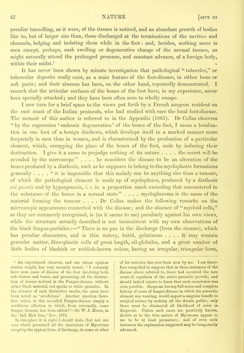 peculiar tunnelling, as it were, of tlie tissues is noticed, and an abundant growth of bodies like to, but of larger size than, those discharged at the terminations of the cavities and channels, lodging and isolating them while in the foot: and, besides, nothing more is seen except, perhaps, such swelling or degenerative change of the normal tissues, as might naturally attend the prolonged presence, and constant advance, of a foreign body, within their midstd . ■» It has never been shown by minute investigation that pathological “ tubercles,” or tubercular deposits really exist, as a main feature of the foot-disease, in either bone or soft parts; and their absence has been, on the other hand, repeatedly demonstrated. I remark that the articular surfaces of the bones of the foot have, in my experience, never been specially attacked; and they have been often seen to wholly escape. I now turn for a brief space to the views put forth by a French surgeon resident on the east coast of the Indian peninsula, who had studied with care the local foot-disease. The memoir of this author is referred to in the Appendix (1861). Dr Collas observes “ by the expression ‘ endemic degeneration ’ of the bones of the foot, I mean a localisa- tion in one foot of a benign diathesis, which develops itself in a marked manner more frequently in men than in women, and is characterised by the production of a particular element, which, occupying the place of the bones of the foot, ends by inducing their destruction. I give it a name to prejudge nothing of its nature .... the secret will be revealed by the microscope ” .... he considers the disease to be an alteration of the bones produced by a diathesis, such as he supposes to belong to the myeloplastic formations generally . . . . “ it is impossible that this malady can be anything else than a tumour, of which the pathological element is made up of myeloplaxes, produced by a diathesis sui generis and by hypergenesis, i. e. in a proportion much exceeding that encountered in the substance of the bones in a normal state ” . . . . myeloplaxoma is the name of the material forming the tumour .... Dr Collas makes the following remarks on the microscopic appearances connected with the disease; and the absence of “ myeloid cells,” as they are commonly recognised, is (as it seems to me) peculiarly against his own views, while the structure actually described is not inconsistent with my own observations of the black fungus-particles:—“ There is no pus in the discharge (from the sinuses), which has peculiar characters, and is thin watery, foetid, gelatinous .... it may contain granular matter, fibro-plastic cells of great length, oil-globules, and a great number of little bodies of blackish or reddish-bro\vn colour, having an irregular, triangular form. ' An experienced observer, and one whose opinion can-ies weight, has very recently stated; “ I certainly have seen cases of disease of the foot involving both soft tissues and bones, and presenting all the destruc- tion of tissues noticed in the Fungus-disease, without either black material, red specks or white granules. In the absence of such distinctive marks, the cases have been noted as ‘ scrofulous.’ Another question there- fore arises, is this so-called Fungus-disease simply a scrofulous affection to which, from externally, some fungus element has been added f ”—Dr W. J. Moore, in the ‘ Ind. Med. Gaz.,’ Nov., 1873. In this place it is right I should state, that not one case Avhich presented all the characters of Mycetoma excepting the typical form of discharge, in some or other of its varieties, has ever been seen by me. I am there- fore compelled to suppose that in these instances of the disease above referred to, there had occurred the rare event of expulsion of the entire parasitic growth; and should indeed rejoice to learn that such occurrence was even possible. Surgeons having full notes and complete history of cases of fungus-disease in which the parasitic element was wanting, would impart a singular benefit to surgical science by making all the details public; only there must be eliminated all likelihood of eiTor in diagnosis. Unless such cases are positively known, doubts as to the true nature of Mycetoma appear to me to be at least premature; and of even such instances the explanation suggested may be temporarily advanced.