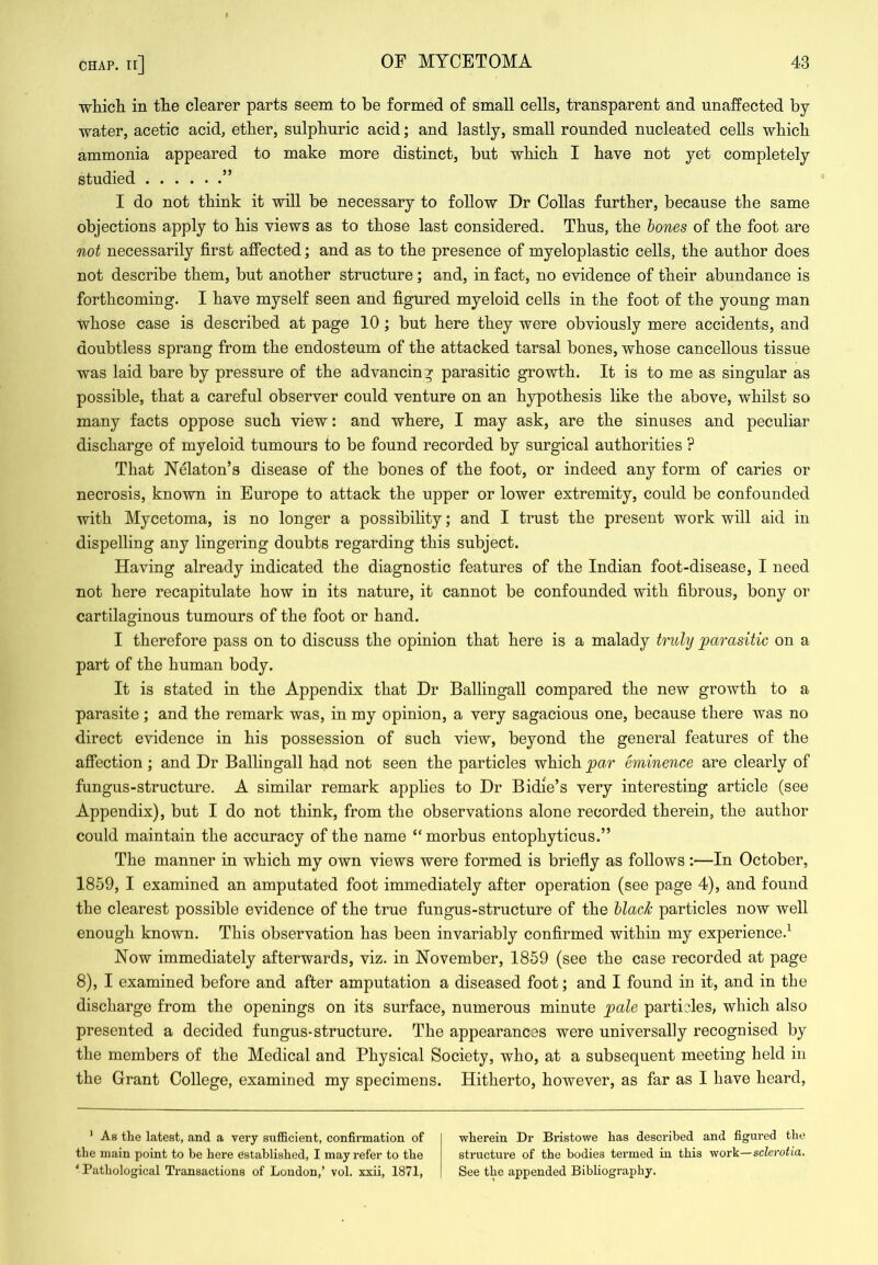 which in the clearer parts seem to be formed of small cells, transparent and unaffected by water, acetic acid, ether, sulphuric acid; and lastly, small rounded nucleated cells which ammonia appeared to make more distinct, but which I have not yet completely studied ” I do not think it will be necessary to follow Dr Collas further, because the same objections apply to his views as to those last considered. Thus, the hones of the foot are not necessarily first affected; and as to the presence of myeloplastic cells, the author does not describe them, but another structure; and, in fact, no evidence of their abundance is forthcoming. I have myself seen and figured myeloid cells in the foot of the young man whose case is described at page 10 ; but here they were obviously mere accidents, and doubtless sprang from the endosteum of the attacked tarsal bones, whose cancellous tissue was laid bare by pressure of the advancing parasitic growth. It is to me as singular as possible, that a careful observer could venture on an hypothesis like the above, whilst so many facts oppose such view: and where, I may ask, are the sinuses and peculiar discharge of myeloid tumours to be found recorded by surgical authorities ? That Nelaton’s disease of the bones of the foot, or indeed any form of caries or necrosis, known in Europe to attack the upper or lower extremity, could be confounded with Mycetoma, is no longer a possibility; and I trust the present work will aid in dispelling any lingering doubts regarding this subject. Having already indicated the diagnostic features of the Indian foot-disease, I need not here recapitulate how in its nature, it cannot be confounded with fibrous, bony or cartilaginous tumours of the foot or hand. I therefore pass on to discuss the opinion that here is a malady truhj parasitic on a part of the human body. It is stated in the Appendix that Dr Ballingall compared the new growth to a parasite; and the remark was, in my opinion, a very sagacious one, because there was no direct evidence in his possession of such view, beyond the general features of the afiection; and Dr Ballingall had not seen the particles which pa.r eminence are clearly of fungus-structure. A similar remark apphes to Dr Bidie’s very interesting article (see Appendix), but I do not think, from the observations alone recorded therein, the author could maintain the accuracy of the name “ morbus entophyticus.” The manner in which my own views were formed is briefly as follows :—In October, 1859, I examined an amputated foot immediately after operation (see page 4), and found the clearest possible evidence of the true fungus-structure of the black particles now well enough known. This observation has been invariably confirmed within my experience.^ Now immediately afterwards, viz. in November, 1859 (see the case recorded at page 8), I examined before and after amputation a diseased foot; and I found in it, and in the discharge from the openings on its surface, numerous minute pale parti?les, which also presented a decided fungus-structure. The appearances were universally recognised by the members of the Medical and Physical Society, who, at a subsequent meeting held in the Grant College, examined my specimens. Hitherto, however, as far as I have heard. ’ As the latest, and a very sufficient, confirmation of the main point to be here established, I may refer to the ' Pathological Transactions of London,’ vol. xxii, 1871, wherein Dr Bristowe has described and figured the structure of the bodies termed in this viov'k—sclerotia. See the appended Bibliography.