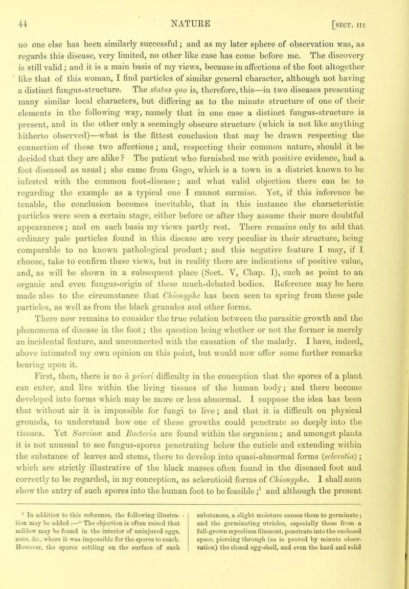 no one else Has been similarly successful; and as my later sphere of observation was, as regards this disease, very limited, no other like case has come before me. The discovery is still valid; and it is a main basis of my views, because in affections of the foot altogether like that of this woman, I find particles of similar general character, although not having a distinct fungus-structure. The status quo is, therefore, this—in two diseases presenting many similar local characters, but difiering as to the minute structure of one of their elements in the following way, namely that in one case a distinct fungus-structure is present, and in the other only a seemingly obscure structure (which is not like anything hitherto observed)—what is the fittest conclusion that may be drawn respecting the connection of these two affections; and, respecting their common nature, should it be decided that they are alike ? The patient who furnished me with positive evidence, had a foot diseased as usual; she came from Gogo, which is a town in a district known to be infested with the common foot-disease; and what valid objection there can be to regarding the example as a typical one I cannot surmise. Yet, if this inference be tenable, the conclusion becomes iue^ntable, that in this instance the characteristic particles were seen a certain stage, either before or after they assume their more doubtful appearances; and on such basis my views partly rest. There remains only to add that ordinary pale particles found in this disease are very peculiar in their structure, being comparable to no known pathological product; and this negative feature I may, if I choose, take to confirm these views, but in reality there are indications of positive value, and, as will be shown in a subsequent place (Sect. V, Chap. I), such as point to an organic and even fungus-origin of these much-debated bodies. Reference may be hero made also to the circumstance that Chionyphe has been seen to spring from these pale particles, as well as from the black granules and other forms. There now remains to consider the true relation between the parasitic growth and the phenomena of disease in the foot; the question being whether or not the former is merely an incidental feature, and unconnected with the causation of the malady. I have, indeed, above intimated my own opinion on this point, but would now offer some further remarks bearing upon it. First, then, there is no a priori difficulty in the conception that the spores of a plant can enter, and live vuthin the hving tissues of the human body; and there become developed into forms which may be more or less abnormal. I suppose tlie idea has been that without air it is impossible for fungi to live ; and that it is difficult on physical grounds, to understand how one of these growths could penetrate so deeply into the tissues. Yet Sarcincc and Bacteria are found within the organism; and amongst plants it is not unusual to see fungus-spores penetrating below the cuticle and extending within the substance of leaves and stems, there to develop into quasi-abnormal forms {sclerotia); which are strictly illustrative of the black masses often found in the diseased foot and correctly to be regarded, in my conception, as sclerotioid forms of Chionyphe, I shall soon show the entry of such spores into the human foot to be feasible and although the present ' In addition to this reference, the following iUustra- • tion may be added :—“ The objection is often raised that mildew may be found in the interior of uninjured eggs, nuts, ifcc., where it was impossible for the spores to reach. However, the spores settling on the surface of such substances, a slight moisture causes them to germinate; and the germinating utricles, especially those from a full-grown mycelium filament, penetrate into the enclosed space, piercing through (as is proved by minute obser- vation) the closed egg-shell, and even the hard and solid