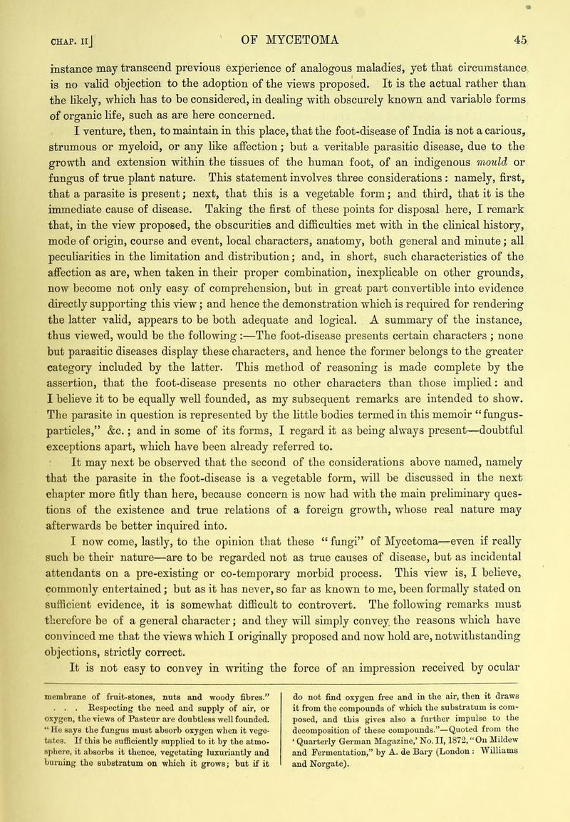instance may transcend previous experience of analogous maladies, yet tliat circumstance, is no valid objection to the adoption of the views proposed. It is tbe actual rather than the hkely, which has to be considered, in dealing with obscurely known and variable forms of organic life, such as are here concerned. I venture, then, to maintain in this place, that the foot-disease of India is not a carious, strumous or myeloid, or any like affection; but a veritable parasitic disease, due to the growth and extension within the tissues of the human foot, of an indigenous mould or fungus of true plant nature. This statement involves three considerations : namely, first, that a parasite is present; next, that this is a vegetable form; and third, that it is the immediate cause of disease. Taking the first of these points for disposal here, I remark that, in the view proposed, the obscurities and difficulties met with in the clinical history, mode of origin, course and event, local characters, anatomy, both general and minute; all peculiarities in the limitation and distribution; and, in short, such characteristics of the affection as are, when taken in their proper combination, inexphcable on other grounds, now become not only easy of comprehension, but in great part convertible into evidence directly supporting this view; and hence the demonstration which is required for rendering the latter valid, appears to be both adequate and logical. A summary of the instance, thus viewed, would be the following :—The foot-disease presents certain characters ; none but parasitic diseases display these characters, and hence the former belongs to the greater category included by the latter. This method of reasoning is made complete by the assertion, that the foot-disease presents no other characters than those implied: and I believe it to be equally well founded, as my subsequent remarks are intended to show. The parasite in question is represented by the little bodies termed in this memoir “fungus- particles,” &c.; and in some of its forms, I regard it as being always present-doubtful exceptions apart, which have been already referred to. It may next be observed that the second of the considerations above named, namely that the parasite in the foot-disease is a vegetable form, will be discussed in the next chapter more fitly than here, because concern is now had with the main preliminary ques- tions of the existence and true relations of a foreign growth, whose real nature may afterwards be better inquired into. I now come, lastly, to the opinion that these “ fungi” of Mycetoma—even if really such be their nature—are to be regarded not as true causes of disease, but as incidental attendants on a pre-existing or co-temporary morbid process. This view is, I believe, commonly entertained; but as it has never, so far as known to me, been formally stated on sufficient evidence, it is somewhat difficult to controvert. The following remarks must therefore be of a general character; and they will simply convey, the reasons which have convinced me that the views which I originally proposed and now hold are, notwithstanding objections, strictly correct. It is not easy to convey in writing the force of an impression received by ocular membrane of fruit-stones, nuts and woody fibres.” . . . Respecting the need and supply of air, or oxygen, tbe views of Pasteur are doubtless well founded. “ He says the fungus must absorb oxygen when it vege- tates. If this be suflSciently supplied to it by the atmo- sphere, it absorbs it thence, vegetating luxuriantly and burning the substratum on which it grows; but if it do not find oxygen free and in the air, then it draws it from the compounds of which the substratum is com- posed, and this gives also a further impulse to the decomposition of these compounds.”—Quoted from the ‘ Quarterly German Magazine,’ No. II, 1872, “On Mildew and Fermentation,” by A. de Bary (London : Williams and Norgate).
