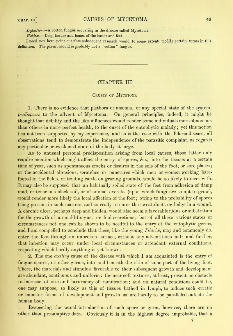 Definition.—A cotton fungus occurring in the disease called Mycetoma. Habitat.—Deep tissues and bones of the hands and feet. I need not here point out that subsequent research would, to some extent, modify certain terms in this 'definition. The parent-mould is probably not a “cotton” fungus. CHAPTER III Causes of Mycetoma 1. There is no evidence that plethora or ana0mia, or any special state of the system, ^predisposes to the advent of Mycetoma. On general principles, indeed, it might be thought that debility and the like influences would render some individuals more obnoxious than others in more perfect health, to the onset of the entophytic malady; yet this notion has not been supported by my experience, and as is the case with the Filaria-disease, all observations tend to demonstrate the independence of the parasitic complaint, as regards any particular or weakened state of the body at large. As to unusual personal predisposition arising from local causes, those latter only require mention which might affect the entry of spores, &c., into the tissues at a certain time of year, such as spontaneous cracks or Assures in the sole of the foot, or sore places; or the accidental abrasions, scratches or punctures which men or women working bare- footed in the fields, or tending cattle on grazing grounds, would be so likely to meet with. It may also be supposed that an habitually soiled state of the feet from adhesion of damp mud, or tenacious black soil, or of animal excreta (upon which fungi are so apt to grow), would render more likely the local affection of the foot; owing to the probability of spores being present in such matters, and so ready to enter the sweat-ducts or lodge in a wound. A chronic ulcer, perhaps deep and hidden, would also seem a favorable nidus or substratum for the growth of a mould-fungus; or foul secretions; but of all these various states or circumstances not one can be shown to be needful to the entry of the entophytic germs, and I am compelled to conclude that these, like the young Filariae, may and commonly do, enter the foot through an unbroken surface, without any adventitious aid; and furthei', that infection may occur under local circumstances or attendant external conditions, respecting which hardly anything is yet known. 2. The one exciting cause of the disease with which I am acquainted, is the entry of fungus-spores, or other germs, into and beneath the skin of some part of the living foot. There, the materials and stimulus favorable to their subsequent growth and development are abundant, continuous and uniform : the near soft textures, at least, present no obstacle •to increase of size and luxuriancy of ramification; and no natural conditions could be, one may suppose, so likely as this of tissues bathed in lymph, to induce such erratic or monster forms of development and growth as are hardly to be paralleled outside the .human body. Respecting the actual introduction of such spore or germ, however, there are no .other than presumptive data. Obviously it is in the highest degree improbable, that a 7