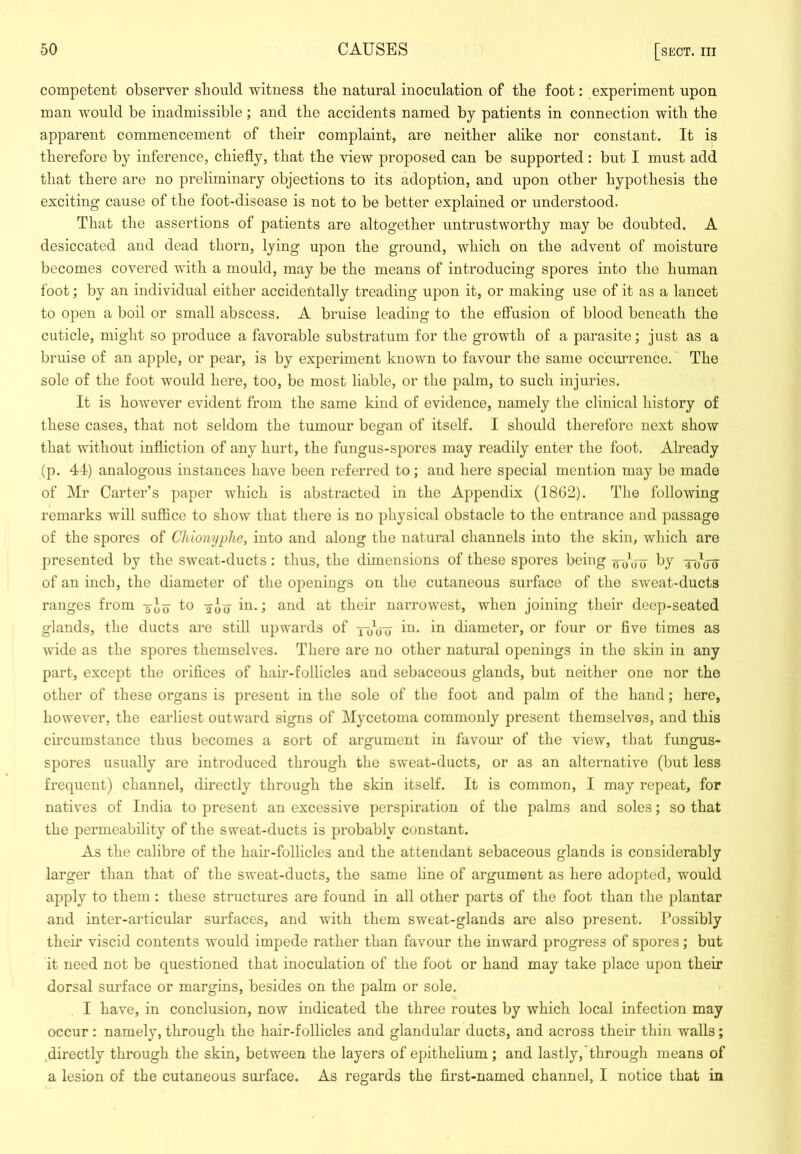 competent observer should witness the natural inoculation of the foot: experiment upon man -would be inadmissible; and the accidents named by patients in connection with the apparent commencement of their complaint, are neither alike nor constant. It is therefore by inference, chiefly, that the view proposed can be supported : but I must add that there are no preliminary objections to its adoption, and upon other hypothesis the exciting cause of the foot-disease is not to be better explained or understood. That the assertions of patients are altogether untrustworthy may be doubted. A desiccated and dead thorn, lying upon the ground, which on the advent of moisture becomes covered with a mould, may be the means of introducing spores into the human foot; by an individual either accidentally treading upon it, or making use of it as a lancet to open a boil or small abscess. A bruise leading to the effusion of blood beneath the cuticle, might so produce a favorable substratum for the growth of a parasite; just as a bruise of an apple, or pear, is by experiment known to favour the same occimrence. The sole of the foot would here, too, be most liable, or the palm, to such injuries. It is how-ever evident from the same kind of evidence, namely the clinical history of these cases, that not seldom the tumour began of itself. I should therefore next show that without infliction of any hurt, the fungus-spores may readily enter the foot. Already (p. 44) analogous instances have been referred to; and here special mention may be made of Mr Carter’s paper which is abstracted in the Appendix (18G2). The following remarks will suffice to show that there is no physical obstacle to the entrance and passage of the spores of Chionijphe, into and along the natural channels into the skin, which are presented by the sweat-ducts: thus, the dimensions of these spores being wbW 'Jo^uo of an inch, the diameter of the openings on the cutaneous surface of the sweat-ducts ranges from 3-Jy to in.; and at their narrowest, when joining their deep-seated glands, the ducts are still upwards of toW diameter, or four or five times as wide as the spores themselves. There are no other natural openings in the skin in any part, except the orifices of hair-follicles and sebaceous glands, but neither one nor the other of these organs is present in the sole of the foot and palm of the hand; here, however, the earliest outward signs of Mycetoma commonly present themselves, and this circumstance thus becomes a sort of argument in favour of the view, that fungus- spores usually are introduced through the sweat-ducts, or as an alternative (but less frequent) channel, directly through the skin itself. It is common, I may repeat, for natives of India to present an excessive perspiration of the palms and soles; so that the permeability of the sweat-ducts is probably constant. As the calibre of the hair-follicles and the attendant sebaceous glands is considerably larger than that of the sweat-ducts, the same line of argument as here adopted, would apply to them : these structures are found in all other parts of the foot than the plantar and inter-articular surfaces, and with them sweat-glands are also present. Possibly their viscid contents would impede rather than favour the inward progress of spores; but it need not be questioned that inoculation of the foot or hand may take place upon their dorsal surface or margins, besides on the palm or sole. I have, in conclusion, now indicated the three routes by which local infection may occur: namely, through the hair-follicles and glandular ducts, and across their thin walls; .directly through the skin, between the layers of epithelium ; and lastly,'through means of a lesion of the cutaneous surface. As regards the first-named channel, I notice that in