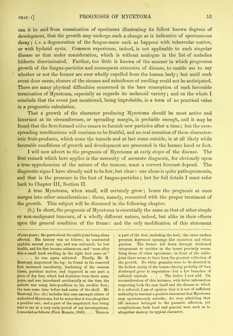 can it be said from examination of specimens illustrating its fullest known degrees of development, tbafc the growth may undergo such a change as is indicative of spontaneous decay; i.e.o, degeneration of the fungus-mass such as happens with tubercular matter, or with hydatid cysts. Common experience, indeed, is not applicable to such singular disease as that under consideration, which is without analogue in the list of maladies hitherto discriminated. Further, too little is known of the manner in which progresses growth of the fungus-particles and consequent extension of disease, to enable me to say whether or not the former are ever wholly expelled from the human body; but until such event does ensue, closure of the sinuses and subsidence of swelling could not be anticipated. There are many physical difficulties concerned in the bare conception of such favorable termination of Mycetoma, especially as regards its melanoid variety; and on the whole I conclude that the event just mentioned, being improbable, is a term of no practical value in a prognostic calculation. That a growth of the character producing Mycetoma should be most active and luxuriant at its circumference, or spreading margin, is probable enough, and it may be found that the first-formed nidus ceases to furnish new particles after a time; but the ever- spreading ramifications will continue to be fruitful, and no real cessation of these character- istic fruit-products, which cram the tunnels and at last come outside, is at all likely while favorable conditions of growth and development are presented in the human hand or foot. I will now advert to the prognosis of Mycetoma at early stages of the disease. The first remark which here applies is the necessity of accurate diagnosis, for obviously upon a true apprehension of the nature of the tumour, must a correct forecast depend. The diagnostic signs I have already said to be few, but clear : one alone is quite pathognomonic, and that is the presence in the foot of fungus-particles; but for full details I must refer back to Chapter III, Section II. A true Mycetoma, when small, will certainly grow; hence the prognosis at once merges into other considerations: those, namely, connected with the proper treatment of the growth. This subject will be discussed in the following chapter. {h.) In short, the prognosis of Mycetoma is essentially the same as that of other simple or non-malignant tumours, of a wholly different nature, indeed, but alike in their effects upon the general condition of the frame: and the only modification of this statement of nine years; the parts about the ankle-joint being alone affected. His history was as follows: he contracted syphilis several years ago, and was salivated; he lost health, and his feet became cedematous, and “ soon after this a small hard swelling in the right heel came on ” . . . . he was again salivated. Finally, Mr B. Rustomji amputated the leg: he found in the removed foot increased vascularity, hardening of the osseous tissue, purulent matter, and impacted in one part a piece of dry date, which had doubtless been there some years, and was introduced accidentally at the time the patient was using date-poultices to his swollen foot; the man some time before had caries of the skull. Mr Rustomji (loc. cit.) includes this case amongst others of undoubted Mycetoma, but he notes that it was altogether a peculiar one; and a part of the amputated foot being sent to me at a very early period of my investigations, I recorded as follows (First Memoir, 1860). . . . There is a part of the foot, including the heel; the outer surface presents depressed openings like cicatrices and white patches. The former led down through thickened integument to cavities in the bones precisely resem- bling those of other specimens; in front of the ankle- joint there seems to have been the greatest collection of the growth. Ho white gi-anules were to be detected in the hollow cavity of the bones—having 'probably all been discharged prior to amputation—but a few branches of radiated crystals. . . . The italics I now add. On reconsideration of this instance, with fuller information respecting both the case itself and the disease to which it is referred, I am of opinion that it is not of sufficient authority to warrant a positive statement that Mycetoma may spontaneously subside; for even admitting that the instance belonged to the parasitic affection, yet complications, both local and general, were such as to altogether destroy its typical chai'acter.