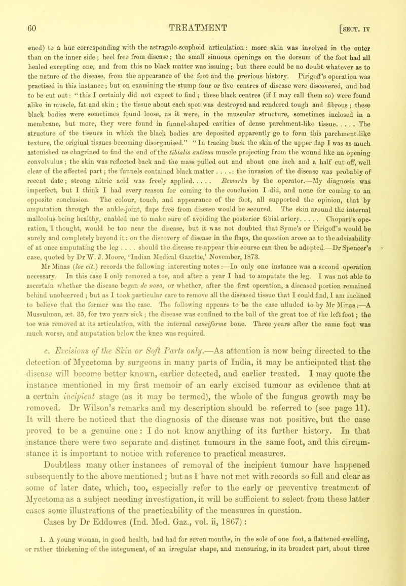 eued) to a hue corresponding with the astragalo-scaphoid articulation: more skin was involved in the outer than on the inner side; heel free from disease; the small sinuous openings on the dorsum of the foot had all healed excepting one, and from this no black matter was issuing; but there could be no doubt whatever as to the nature of the disease, from the appearance of the foot and the previous history. Pirigoff’s operation was practised in this instance; but on examining the stump four or five centres of disease were discovered, and had to be cut out: “ this I certainly did not expect to find ; these black centres (if I may call them so) were found alike in muscle, fat and skin ; the tissue about each spot was destroyed and rendered tough and fibrous ; these black bodies were sometimes found loose, as it were, in the muscular structure, sometimes inclosed in a membrane, but more, they were found in funnel-shaped cavities of dense parchment-like tissue The structure of the tissues in which the black bodies are deposited apparently go to form this parchment-like texture, the original tissues becoming disorganised.” “ In tracing back the skin of the upper flap I was as much astonished as chagrined to find the end of the tibialis anticus muscle projecting from the wound like an opening convolvulus ; the skin was reflected back and the mass pulled out and about one inch and a half cut off, well clear of the affected part; the funnels contained black matter . . . .: the invasion of the disease was probably of recent date; strong nitric acid was freely applied Bemarks by the operator.—My diagnosis was imperfect, but I think I had every reason for coming to the conclusion I did, and none for coming to an opposite conclusion. The colour, touch, and appearance of the foot, all supported the opinion, that by amputation through the ankle-joint, flaps free from disease would be secured. The skin around the internal malleolus being healthy, enabled me to make sure of avoiding the posterior tibial artery Chopart’s ope- ration, I thought, would be too near the disease, but it was not doubted that Syme’s or Pirigoff’s would be surely and completely beyond it: on tbe discovery of disease in the flaps, the question arose as to the advisability of at once amputating the leg .... should the disease re-appear this course can then be adopted.—Dr Spencer’s case, quoted by Dr W. J. Moore, ‘Indian IMedical Gazette,’ November, 1873. Mr Minas {loc cit.) records the following interesting notes :—In only one instance was a second operation necessary. In this case I only removed a toe, and after a year I had to amputate the leg. I w'as not able to ascertain whether the disease began de novo, or whether, after the first operation, a diseased portion remained behind unobserved ; but as I took particular care to remove all the diseased tissue that I could find, I am inclined to believe that the former was the case. The following appears to be the case alluded to by Mr Minas:—A Mussulman, ret. 35, for two years sick ; the disease was confined to the ball of the great toe of the left foot; the toe was removed at its articulation, with the internal cuneiforme bone. Three years after the same foot was much worse, and amputation below the knee was required. c. Excisions of the SJcin or Soft Parts only.—As attention is now being directed to tbe detection of Mycetoma by surgeons in many parts of India, it may be anticipated that tbe disease will become better known, earlier detected, and earlier treated. I may quote tbe instance mentioned in my first memoir of an early excised tumour as evidence that at a certain ineijnent stage (as it may be termed), tbe whole of tbe fungus growth may be removed. Dr ^Yilson’s remarks and my description should be referred to (see page 11). It vdW there be noticed that the diagnosis of tbe disease was not positive, but tbe case proved to be a genuine one : I do not know anything of its further history. In that instance there were two separate and distinct tumours in the same foot, and this circum- stance it is important to notice ■svdth reference to practical measures. Doubtless many other instances of removal of the incipient tumour have happened subsequently to the above mentioned; but as I have not met with records so full and clear as some of later date, which, too, especially refer to the early or preventive treatment of Mycetoma as a subject needing investigation, it will be sufficient to select from these latter cases some illustrations of the practicability of the measures in question. Cases by Dr Eddowes (Ind. Med. Gaz., vol. ii, 1867): 1. A young woman, in good health, had had for seven months, in the sole of one foot, a flattened swelling, or rather thickening of the integument, of an irregular shape, and measuring, in its broadest part, about three