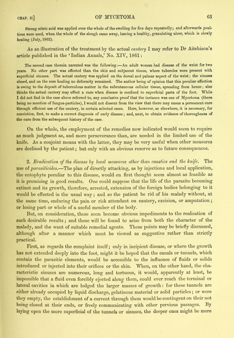 Strong nitric acid was applied over the whole of the swelling for five days repeatedly; and afterwards poul- tices were used, when the whole of the slough came away, leaving a healthy, granulating ulcer, which is slowly healing (July, 1862). As an illustration of tlie treatment by the actual cautery I may refer to Dr Aitchison’s article published in the ‘ Indian Annals,’ ISTo. XIY, 1861: The second case therein narrated was the following:—An adult woman had disease of the wrist for two years. No other part was affected than the skin and subjacent tissue, where tubercles were present with superficial sinuses. The actual cautery was applied on the dorsal and palmar aspect of the wrist; the sinuses closed, and on the sore healing no deformity remained. The author being of opinion that this peculiar affection is owing to the deposit of tuberculous matter in the subcutaneous cellular tissue, spreading from hence; also thinks the actual cautery may efi“ect a cure when disease is confined to superficial parts of the foot. While I did not find in the case above referred to, any conclusive proof that the instance was one of Mycetoma (there being no mention of fungus-particles), I would not dissent from the view that there may ensue a permanent cure through efficient use of the cautery, in certain selected cases. Here, however, as elsewhere, it is necessary, for conviction, first, to make a correct diagnosis of early disease ; and, next, to obtain evidence of thoroughness of the cure from the subsequent history of the case. On the whole, the employment of the remedies now indicated would seem to require as much judgment as, and more perseverance than, are needed in the limited use of the knife. As a conjoint means with the latter, they may be very useful when other measures are declined by the patient; but only with an obvious reserve as to future consequences. 2. Eradication of the disease hy local measures other than caustics and the knife. The use oi parasiticides.—The plan of directly attacking, as by injections and local application, the entophyte pecuhar to this disease, would on first thought seem almost as feasible as it is promising in good results. One could suppose that the life of the parasite becoming extinct and its growth, therefore, arrested, extension of the foreign bodies belonging to it would be effected in the usual way ; and so the patient be rid of his malady without, at the same time, enduring the pain or risk attendant on cautery, excision, or amputation; or losing part or whole of a useful member of the body. But, on consideration, these soon become obvious impediments to the realisation of such desirable results; and these will be found to arise from both the character of the malady, and the want of suitable remedial agents. These points may be briefly discussed, although after a manner which must be viewed as suggestive rather than strictly practical. First, as regards the complaint itself; only in incipient disease, or where the growth has not extended deeply into the foot, might it be hoped that the canals or tunnels, which contain the parasitic elements, would be accessible to the influence of fluids or solids introduced or injected into their oriflees or the skin. When, on the other hand, the cha- racteristic sinuses are numerous, long and tortuous, it would, apparently at least, be impossible that a fluid even forcibly ejected alon^ them, could ever reach the terminal or lateral cavities in which are lodged the larger masses of growth: for these tunnels are either already occupied by liquid discharge, gelatinous material or solid particles; or were they empty, the establishment of a current through them would be contingent on their not being closed at their ends, or freely communicating with other pervious passages. By laying open the more superficial of the tunnels or sinuses, the deeper ones might be more