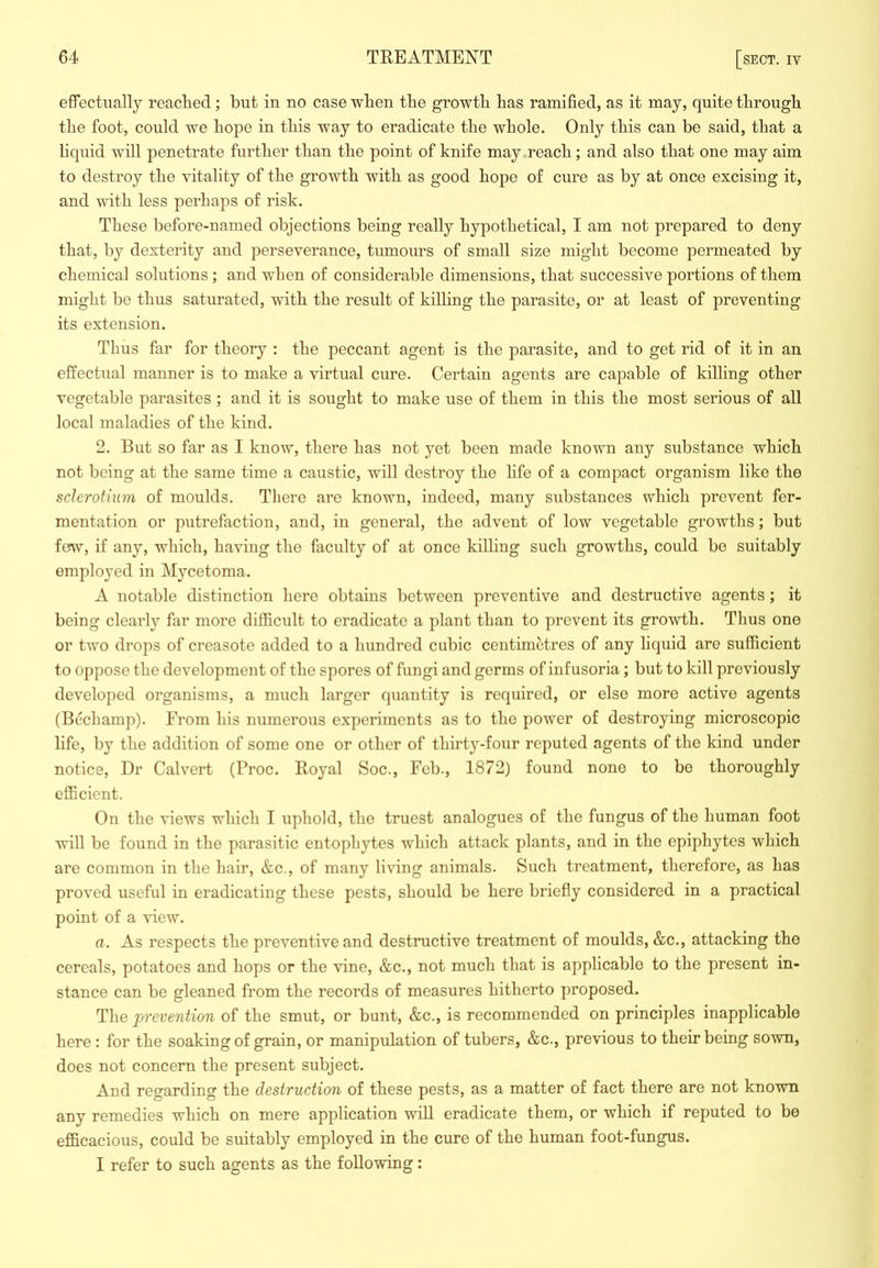 effectually readied; but in no case when the growth has ramified, as it may, quite through the foot, could we hope in this way to eradicate the whole. Only this can be said, that a hquid will penetrate further than the point of knife may reach; and also that one may aim to destroy the vitality of the growth wuth as good hope of cure as by at once excising it, and with less perhaps of risk. These before-named objections being really hypothetical, I am not prepared to deny that, by dexterity and perseverance, tumours of small size might become permeated by chemical solutions; and when of considerable dimensions, that successive portions of them might be thus saturated, with the result of killing the parasite, or at least of preventing its extension. Thus far for theory : the peccant agent is the parasite, and to get rid of it in an effectual manner is to make a virtual cure. Certain agents are capable of killing other vegetable parasites; and it is sought to make use of them in this the most serious of all local maladies of the kind. 2. But so far as I know, there has not yet been made known any substance which not being at the same time a caustic, will destroy the hfe of a compact organism like the sclerotium of moulds. There are known, indeed, many substances which prevent fer- mentation or putrefaction, and, in general, the advent of low vegetable growths; but few, if any, which, having the faculty of at once killing such growths, could be suitably employed in Mycetoma. A notable distinction here obtains between preventive and destructive agents; it being clearly far more difficult to eradicate a plant than to prevent its growth. Thus one or two drops of creasote added to a hundred cubic centimetres of any liquid are sufficient to oppose the development of the spores of fungi and germs of infusoria; but to kill previously developed organisms, a much larger quantity is required, or else more active agents (Bechamp). From his numerous experiments as to the power of destroying microscopic life, by the addition of some one or other of thirty-four reputed agents of the kind under notice. Dr Calvert (Proc. Royal Soc., Feb., 1872) found none to be thoroughly efficient. On the views which I uphold, the truest analogues of the fungus of the human foot will be found in the parasitic entophytes which attack plants, and in the epiphytes which are common in the hair, &c., of many living animals. Such treatment, therefore, as has proved useful in eradicating these pests, should be here briefly considered in a practical point of a view. a. As respects the preventive and destructive treatment of moulds, &c., attacking the cereals, potatoes and hops or the vine, &c., not much that is applicable to the present in- stance can be gleaned from the records of measures hitherto proposed. The prevention of the smut, or bunt, &c., is recommended on principles inapplicable here : for the soaking of grain, or manipulation of tubers, &c., previous to their being sown, does not concern the present subject. And regarding the destruction of these pests, as a matter of fact there are not known any remedies which on mere application will eradicate them, or which if reputed to be efficacious, could be suitably employed in the cure of the human foot-fungus. I refer to such agents as the following: