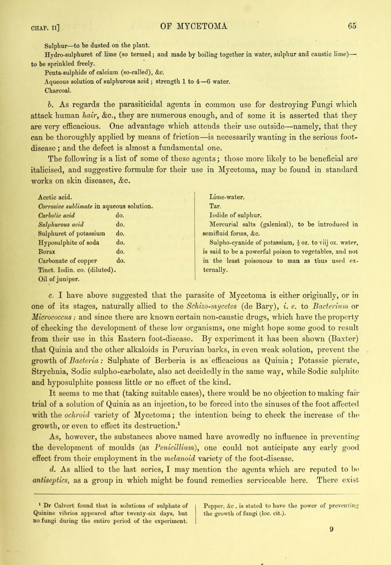 Sulphur—to be dusted on the plant. Hydro-sulphuret of lime (so termed; and made by boiling together in water, sulphur and caustic lime)—■ to be sprinkled freely. Penta-sulphide of calcium (so-called), &c. Aqueous solution of sulphurous acid ; strength 1 to 4—6 water. Charcoal. h. As regards the parasiticidal agents in common use for destroying Fungi wliicli attack human hair, &c., they are numerous enough, and of some it is asserted that they are very efficacious. One advantage which attends their use outside—namely, that they can be thoroughly applied by means of friction—is necessarily wanting in the serious foot- disease ; and the defect is almost a fundamental one. The following is a list of some of these agents; those more likely to be beneficial are italicised, and suggestive formulge for their use in Mycetoma, may be found in standard works on skin diseases, &c. Acetic acid. Corrosive sublimate in aqueous solution. Carbolic acid do. Sulphurous acid do. Sulphuret of potassium do. Hyposulphite of soda do. Borax do. Carbonate of copper do. Tinct. lodin. co. (diluted). Oil of juniper. c. I have above suggested that the parasite of Mycetoma is either originally, or in one of its stages, naturally allied to the Schizo-mycetes (de Bary), i. e. to Bacterium or Micrococcus; and since there are known certain non-caustic drugs, which have the property of checking the development of these low organisms, one might hope some good to result from their use in this Eastern foot-disease. By experiment it has been shown (Baxter) that Quinia and the other alkaloids in Peruvian barks, in even weak solution, prevent the growth of ; Sulphate of Berberia is as efficacious as Quinia; Potassic picrate. Strychnia, Sodic sulpho-carbolate, also act decidedly in the same way, while Sodic sulphite and hyposulphite possess httle or no effect of the kind. It seems to me that (taking suitable cases), there would be no objection to making fair trial of a solution of Quinia as an injection, to be forced into the sinuses of the foot affected with the ochroid variety of Mycetoma; the intention being to check the increase of tht^ growth, or even to effect its destruction.^ As, however, the substances above named have avowedly no influence in preventing the development of moulds (as Penicillium), one could not anticipate any early good effect from their employment in the melanoid variety of the foot-disease. d. As allied to the last series, I may mention the agents which are reputed to be antiseptics, as a group in which might be found remedies serviceable here. There exist Lime-water. Tar. Iodide of sulphur. Mercurial salts (galenical), to be introduced in semifluid forms, &c. Sulpho-cyanide of potassium, -|oz. to viij oz. water, is said to be a powerful poison to vegetables, and not in the least poisonous to man as thus used ex- ternally. Pepper, &c , is stated to have the power of preventing the growth of fungi (loc. cit.). ' Dr Calvert found that in solutions of sulphate of Quinine vibrios appeared after twenty-six days, but no fungi during the entire period of the experiment. 9