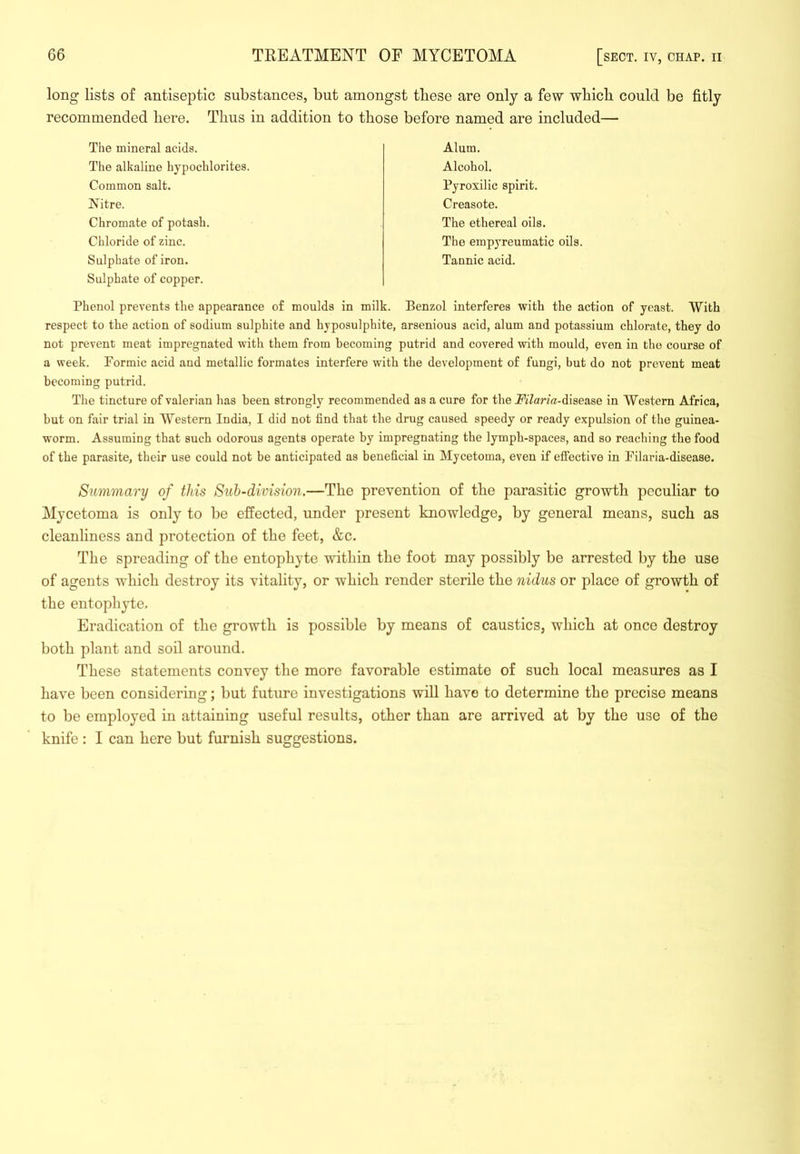 long lists of antiseptic substances, but amongst these are only a few which could be fitly recommended here. Thus in addition to those before named are included— The mineral acids. The alkaline hypochlorites. Common salt. Nitre. Chromate of potash. Chloride of zinc. Sulphate of iron. Sulphate of copper. Alum. Alcohol. Pyroxilic spirit. Creasote. The ethereal oils. The empyreumatic oils. Tannic acid. Phenol prevents the appearance of moulds in milk. Benzol interferes with the action of yeast. With respect to the action of sodium sulphite and hyposulphite, arsenious acid, alum and potassium chlorate, they do not prevent meat impregnated with them from becoming putrid and covered with mould, even in the course of a week. Pormic acid and metallic formates interfere with the development of fungi, but do not prevent meat becoming putrid. Tlie tincture of valerian has been strongly recommended as a cure for the jPiZarzfli-disease in Western Africa, but on fair trial in Western India, I did not find that the drug caused speedy or ready expulsion of the guinea- worm. Assuming that such odorous agents operate by impregnating the lymph-spaces, and so reaching the food of the parasite, their use could not be anticipated as beneficial in Mycetoma, even if eflfective in Pilaria-disease. Summary of this Sub-division.—The prevention of the parasitic growth peculiar to Mycetoma is only to be effected, under present knowledge, by general means, such as cleanliness and protection of the feet, &c. The spreading of the entophyte within the foot may possibly be arrested by the use of agents which destroy its vitality, or which render sterile the nidus or place of growth of the entophyte. Eradication of the growth is possible by means of caustics, which at once destroy both plant and soil around. These statements convey the more favorable estimate of such local measures as I have been considering; but future investigations will have to determine the precise means to be employed in attaining useful results, other than are arrived at by the use of the knife : I can here but furnish suggestions.