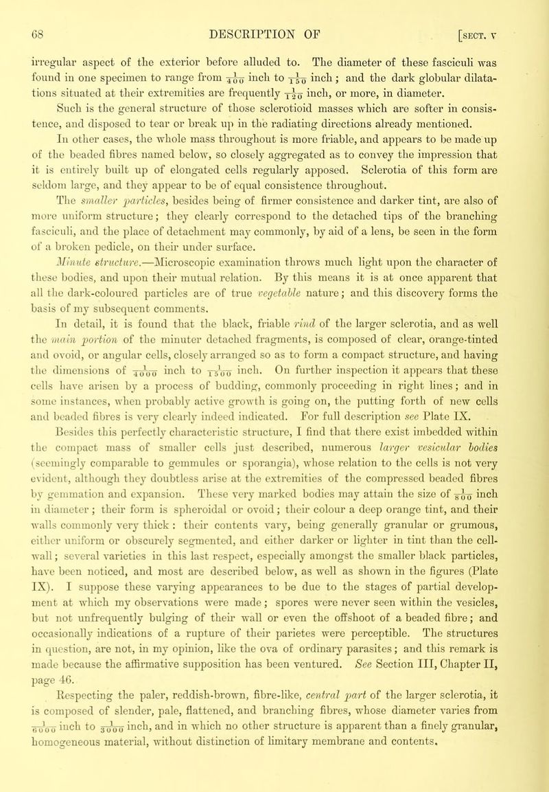irregular aspect o£ tlie exterior before alluded to. The diameter of these fasciculi was found in one specimen to range from inch to inch; and the dark globular dilata- tions situated at their extremities are frequently inch, or more, in diameter. Such is the general structure of those sclerotioid masses which are softer in consis- tence, and disposed to tear or break up in the radiating directions already mentioned. In other cases, the whole mass throughout is more friable, and appears to be made up of the beaded fibres named below, so closely aggregated as to convey the impression that it is entirely built up of elongated cells regularly apposed, Sclerotia of this form are seldom large, and they appear to be of equal consistence throughout. The smaller jjarticles, besides being of firmer consistence and darker tint, are also of more uniform structure; they clearly correspond to the detached tips of the branching fasciculi, and the place of detachment may commonly, by aid of a lens, be seen in the form of a broken pedicle, on their under surface. Minute structure.—Microscopic examination throws much light upon the character of these bodies, and upon their mutual relation. By this means it is at once apparent that all tlie dark-coloured particles are of true vegetable nature; and this discovery forms the basis of my subsequent comments. In detail, it is found that the black, friable rind of the larger sclerotia, and as well the main gjortion of the minuter detached fragments, is comj)osed of clear, orange-tinted and ovoid, or angular cells, closely arranged so as to form a compact structure, and having the dimensions of ycfow h^ch to —s’c-y inch. On further inspection it appears that these cells have arisen by a process of budding, commonly proceeding in right lines; and in some instances, when probably active groAvth is going on, the putting forth of new cells and beaded fibres is very clearly indeed indicated. For full description see Plate IX. Besides this perfectly characteristic structure, I find that there exist imbedded within the compact mass of smaller cells just described, numerous larger vesicular bodies (seemingly comparable to gemniules or sporangia), whose relation to the cells is not very evident, although they doubtless arise at the extremities of the compressed beaded fibres by gemmation and expansion. These very marked bodies may attain the size of yoo i^ich in diameter; their form is spheroidal or ovoid; their colour a deep orange tint, and their walls commonly very thick : their contents vary, being generally granular or grumous, either uniform or obscurely segmented, and either darker or lighter in tint than the cell- wall ; several varieties in this last respect, especially amongst the smaller black particles, have been noticed, and most are described below, as well as shown in the figures (Plate IX). I suppose these varying appearances to be due to the stages of partial develop- ment at which my observations were made; spores were never seen within the vesicles, but not unfrequently bulging of their wall or even the offshoot of a beaded fibre; and occasionally indications of a rupture of their parietes were perceptible. The structures in question, are not, in my opinion, like the ova of ordinary parasites; and this remark is made because the affirmative supposition has been ventured. See Section III, Chapter II, page 46. Respecting the paler, reddish-brown, fibre-like, central part of the larger sclerotia, it is composed of slender, pale, flattened, and branching fibres, whose diameter varies from inch to 3-^^^ inch, and in which no other structure is apparent than a finely granular, homogeneous material, without distinction of limitary membrane and contents.