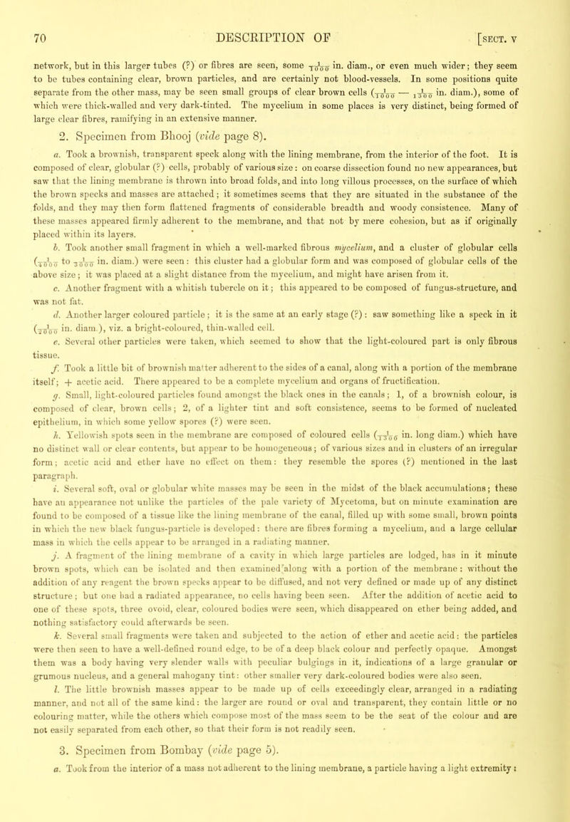 network, but in this larger tubes (?) or fibres are seen, some in. diam., or even much wider; they seem to be tubes containing clear, brown particles, and are certainly not blood-vessels. In some positions quite separate from the other mass, may be seen small groups of clear brown cells (y^joTy — i'JBo ’n. diam.), some of which were thick-walled and very dark-tinted. The mycelium in some places is very distinct, being formed of large clear fibres, ramifying in an extensive manner. 2. Specimen from Bhooj {vide page 8). a. Took a brownish, transparent speck along with the lining membrane, from the interior of the foot. It is composed of clear, globular (?) cells, probably of various size: on coarse dissection found no new appearances, but saw that the lining membrane is thrown into broad folds, and into long villous processes, on the surface of which the brown specks and masses are attached; it sometimes seems that they are situated in tlie substance of the folds, and they may then form flattened fragments of considerable breadth and woody consistence. Many of these masses appeared firmly adherent to the membrane, and that not by mere cohesion, but as if originally placed within its layers. h. Took another small fragment in which a well-marked fibrous mycelium, and a cluster of globular cells (xsoTy 'SuVcT diam.) were seen : this cluster had a globular form and was composed of globular cells of the above size; it was placed at a slight distance from the mycelium, and might have arisen from it. c. Another fragment with a whitish tubercle on it; this appeared to be composed of fungus-structure, and was not fat. d. Another larger coloured particle; it is the same at an early stage (?) : saw something like a speck in it (■jPuTT diam.), viz. a bright-coloured, thin-walled cell. e. Several other particles were taken, which seemed to show that the light-coloured part is only fibrous tissue. f. Took a little bit of brownish matter adherent to the sides of a canal, along with a portion of the membrane itself; -f- acetic acid. There appeared to be a complete mycelium and organs of fructification. g. Small, light-coloured particles found amongst the black ones in the canals; 1, of a brownish colour, is composed of clear, brown cells; 2, of a lighter tint and soft consistence, seems to be formed of nucleated epithelium, in which some yellow spores (?) were seen. li. Yellowish spots seen in the membrane are composed of coloured cells (yy'jjg in. long diam.) which have no distinct wall or clear contents, but appear to be homogeneous; of various sizes and in clusters of an irregular form; acetic acid and ether have no elfect on them: they resemble the spores (?) mentioned in the last paragra{)h. i. Several soft, oval or globular white masses may be seen in the midst of the black accumulations; these have an appearance not unlike the particles of the pate variety of Mycetoma, but on minute examination are found to be composed of a tissue like the lining membrane of the canal, filled up with some small, brown points in which the new black fungus-particle is developed: there are fibres forming a mycelium, and a large cellular mass in which the cells appear to be arranged in a radiating manner. j. A fragment of the lining membrane of a cavity in which large particles are lodged, has in it minute brown spots, which can be isolated and then examined‘along with a portion of the membrane: without the addition of any reagent the brown specks appear to be diffused, and not very defined or made up of any distinct structure ; but one had a radiated appearance, no cells having been seen. After the addition of acetic acid to one of these spots, three ovoid, clear, coloured bodies were seen, which disappeared on ether being added, and nothing satisfactory could afterwards be seen. k. Several small fragments were taken and subjected to the action of ether and acetic acid; the particles were then seen to have a well-defined round edge, to be of a deep black colour and perfectly opaque. Amongst them was a body having very slender walls with peculiar bulgiugs in it, indications of a large granular or grumous nucleus, and a general mahogany tint: other smaller very dark-coloured bodies were also seen. l. The little brownish masses appear to be made up of cells exceedingly clear, arranged in a radiating manner, and not all of the same kind: the larger are round or oval and transparent, they contain little or no colouring matter, while the others which compose most of the mass seem to be the seat of the colour and are not easily separated from each other, so that their form is not readily seen. 3. Specimen from Bombay {vide page 5). a. Took from the interior of a mass not adherent to the lining membrane, a particle having a light extremity :